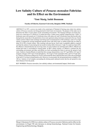 Musig Y, Boonnom S (1998) Low salinity culture of Penaeus monodon Fabricius and its effect on the
environment. In Flegel TW (ed) Advances in shrimp biotechnology. National Center for Genetic
Engineering and Biotechnology, Bangkok.
Low Salinity Culture of Penaeus monodon Fabricius
and Its Effect on the Environment
*Yont Musig, Sathit Boonnom
Faculty of Fisheries, Kasetsart University, Bangkok 10900, Thailand
ABSTRACT: In 1997, a survey was made in the central part of Thailand of farming areas where low salinity
culture of Penaeus monodon was being practised in fresh-water environments. The purpose of the study was to
determine the effect of such culture on the surrounding environment. This farming technique was being prac-
tised over a total area of 11,504 ha in 12 central provinces. Culture areas could be categorised into 3 types: 1)
freshwater areas with normal soil, 2) freshwater areas with saline soil, and 3) freshwater areas that become salty
during the dry season due to the penetration of sea water upstream along waterways connected to the sea. Closed
culture systems without water exchange were being used. In normal practice of this technique, water of 5 to 9 ppt
salinity is prepared by mixing transported seawater brine with fresh water in earthen ponds that are filled to
about 30 to 50% of pond volume. After stocking with post larvae, fresh water is gradually added as required
such that the salinity of water during the last month of culture falls to between 1-5 ppt. For small size farms (SF),
the effluent is released directly into receiving waters. In some medium size and large farms (MLF), effluents are
treated and water is recirculated to rearing ponds. In MLF culture systems, no effluent is released into the
surrounding environment and dikes and ditches are built surrounding the farms to prevent the spread of salt
water. Analysis of pond effluents revealed that their average characteristics were 38.7 mg/l BOD5
, 0.63 mg/l of
inorganic nitrogen, 0.037 mg/l of total phosphorus, 182.4 mg/l of total suspended solids, and 0.2-5.0 ppt salin-
ity. Analysis of electrical conductivity of soil in and around the farms indicated that most of the salt accumulated
in the top 0-15 cm layer of pond bottom soils. However, in some ponds, the salt penetrated down to depths of 70-
100 cm. Analysis of soil samples surrounding the shrimp ponds indicated mostly that the salt spread for only
short distances from the ponds.
KEY WORDS: Penaeus monodon, low salinity culture, environmental impact, fresh water
 