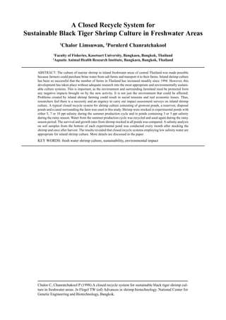Chalor C, Chanratchakool P (1998) A closed recycle system for sustainable black tiger shrimp cul-
ture in freshwater areas. In Flegel TW (ed) Advances in shrimp biotechnology. National Center for
Genetic Engineering and Biotechnology, Bangkok.
A Closed Recycle System for
Sustainable Black Tiger Shrimp Culture in Freshwater Areas
1
Chalor Limsuwan, 2
Pornlerd Chanratchakool
1
Faculty of Fisheries, Kasetsart University, Bangkaen, Bangkok, Thailand
2
Aquatic Animal Health Research Institute, Bangkaen, Bangkok, Thailand
ABSTRACT: The culture of marine shrimp in inland freshwater areas of central Thailand was made possible
because farmers could purchase brine water from salt farms and transport it to their farms. Inland shrimp culture
has been so successful that the number of farms in Thailand has increased steadily since 1994. However, this
development has taken place without adequate research into the most appropriate and environmentally sustain-
able culture systems. This is important, as the environment and surrounding farmland must be protected form
any negative impacts brought on by the new activity. It is not just the environment that could be affected.
Problems created by inland shrimp farming could result in social tensions and real economic losses. Thus,
researchers feel there is a necessity and an urgency to carry out impact assessment surveys on inland shrimp
culture. A typical closed recycle system for shrimp culture consisting of growout ponds, a reservoir, disposal
ponds and a canal surrounding the farm was used in this study. Shrimp were stocked in experimental ponds with
either 5, 7 or 10 ppt salinity during the summer production cycle and in ponds containing 3 or 5 ppt salinity
during the rainy season. Water from the summer production cycle was recycled and used again during the rainy
season period. The survival and growth rates from shrimp stocked in all ponds was compared. A salinity analysis
on soil samples from the bottom of each experimental pond was conducted every month after stocking the
shrimp and once after harvest. The results revealed that closed recycle systems employing low salinity water are
appropriate for inland shrimp culture. More details are discussed in the paper.
KEY WORDS: fresh water shrimp culture, sustainability, environmental impact
 