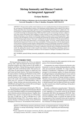 Bachère E (1998) Shrimp immunity and disease control: an integrated approach. In Flegel TW (ed)
Advances in shrimp biotechnology. National Center for Genetic Engineering and Biotechnology,
Bangkok.
*Project supported by the European Commission, DG XII, in the programme International Cooperation with
Developing Countries, INCO-DC ; Contract n° ERBIC18CT970209.
Shrimp Immunity and Disease Control:
An Integrated Approach*
Evelyne Bachère
UMR 219, Défense et Résistance chez les Invertébrés Marins, IFREMER/CNRS, CC80
Université Montpellier 2, 2 Place E. Bataillon, Montpellier 34095 FRANCE
ABSTRACT: The prevention and the control of diseases are now considered priorities for shrimp aquaculture in
the vast majority of shrimp producer countries. The maintenance and development of this industry are at stake as
shrimp aquaculture faces increasingly significant ecological and pathological problems on a global scale. The
intensification of shrimp production based on progress in zootechnology occurred without significant progress
in scientific knowledge on shrimp physiology. Within that field, research in immunology has been a subject of
only minor interest, particularly when compared to similar research on other crustaceans and insects. In fact,
shrimp immunology is a key element in establishing strategies for disease control in shrimp aquaculture. Thus,
research on the development of assays for evaluating and monitoring the shrimp immune state must be empha-
sized. Performing regular immune “check-ups” would permit not only the detection of shrimp immunodeficien-
cies, but also the control and improvement of environmental quality. To do this, immune effectors must be
identified and characterised. However, the future sustainability of shrimp aquaculture will also depend greatly
on the selection of disease-resistant animals, making parallel research in immunology and genetics essential. A
research project, Shrimp Immunity & Disease Control, has been established with the primary aim of increasing
basic knowledge on penaeid immunity, by creating a collaborative network and by exchanging information and
results. By opening this network to other research areas related to shrimp pathology, physiology, genetics or
environment, the project will ultimately contribute to the development of strategies for prophylaxis and control
of shrimp diseases.
KEY WORDS: penaeid shrimp, immunity, prophylaxis, selection, pathogen resistance, disease con-
trol
INTRODUCTION
Shrimp aquaculture started in the 1970s as an industrial
activity with a rapid development that has been linked to
zootechnic progress and a huge increase in the number of
hatcheries and farms. Shrimp farming presently represents
roughly 30% of the world shrimp market. This activity con-
cerns about 50 inter-tropical countries in South East Asia
and Central and South America. The Eastern hemisphere is
the major producer of shrimp and Thailand was the world’s
leading producer with 160,000 metric tons of Penaeus
monodon farmed in 1996. Ecuador is the second largest pro-
ducer in the world, with a production estimated at 120,000
metric tons of P. vannamei in 1996 (Rosenberry 1996). In
Ecuador, shrimp farming and processing generate about
200,000 jobs and together they constitute the second largest
activity after the production of bananas.
The industry saw important growth during the 1980s, but
now shrimp production is regularly and dramatically affected
by a series of problems linked to environmental degradation
and to infectious and non-infectious diseases. Together, these
problems have caused a recent decrease of world produc-
tion from 721,000 tons in 1992 to 609,000 tons in 1993
(World Shrimp Farming 1993). The causative agents of in-
fectious diseases in shrimp are mainly viruses and bacteria
belonging to Vibrionacea. All around the world, moreover,
non-infectious diseases are often suspected to be the conse-
quence of environmental degradation.
Consequently, the control of diseases has become a glo-
bal priority to assist in making shrimp production ecologi-
cally and economically sustainable. To a large extent, the
durability of production is dependent on the equilibrium
amongst (i) environmental quality, (ii) disease prevention
by pathogen diagnosis and epidemiological surveys and (iii)
the health status of the shrimp. Shrimp aquaculture is also
dependent on the selection of shrimp resistant to diseases.
Therefore, the prevention and the control of shrimp diseases
would appear to require an integrated approach. Knowledge
in shrimp immunity must be improved while also consider-
ing other research areas related to pathology, shrimp physi-
ology, and genetics.
Recently, a collaborative research project “ Shrimp Im-
munity & Disease Control ”(SI&DC) has been initiated and
is now supported as a Concerted Action by the European
Commission (DG XII) in the programme INCO-DC, Inter-
national Cooperation with Developing Countries (project
n°IC18CT970209). Herein, we present the objectives and
the programme of this Concerted Action and we propose a
collaborative approach aimed at the prevention and the con-
trol of diseases in shrimp aquaculture.
 