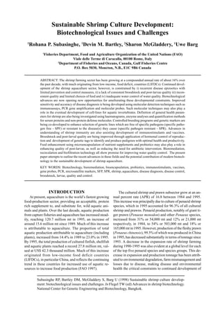 Subasinghe RP, Bartley DM, McGladdery S, Barg U (1998) Sustainable shrimp culture develop-
ment: biotechnological issues and challenges. In Flegel TW (ed) Advances in shrimp biotechnology.
National Center for Genetic Engineering and Biotechnology, Bangkok.
Sustainable Shrimp Culture Development:
Biotechnological Issues and Challenges
1
Rohana P. Subasinghe, 1
Devin M. Bartley, 2
Sharon McGladdery, 1
Uwe Barg
1
Fisheries Department, Food and Agriculture Organization of the United Nations (FAO)
Viale delle Terme di Caracalla, 00100 Rome, Italy
2
Department of Fisheries and Oceans, Canada, Gulf Fisheries Centre
P.O. Box 5030, Moncton, N.B., E1C 9B6 Canada
ABSTRACT: The shrimp farming sector has been growing at a compounded annual rate of about 16% over
the past decade, with much originating from low-income, food deficit, countries (LIFDCs). Continued devel-
opment of the shrimp aquaculture sector, however, is constrained by i) recurrent disease epizootics with
limited prevention and control measures, ii) a lack of consistent broodstock and post-larvae quality iii) incon-
sistent quality and limited choices of feed and iv) inadequate water control of water quality. Biotechnological
advances are now opening new opportunities for ameliorating these developmental constraints. Improved
sensitivity and accuracy of disease diagnosis is being developed using molecular detection techniques such as
immunoassays, PCR gene amplification and molecular probes. Such molecular techniques may also play a
role in the eventual development of cell-lines for aquatic invertebrates. Definition of general health param-
eters for shrimp are also being investigated using haematograms, enzyme analyses and quantification methods
for serum proteins and non-protein defense molecules. Controlled breeding programs and genetic markers are
being co-developed to enhance selection of genetic lines which are free of specific pathogens (specific patho-
gen free - SPF) or resistant to the disease(s) they cause (specific pathogen resistant - SPR). Advances in
understanding of shrimp immunity are also assisting development of immunostimulants and vaccines.
Broodstock and post-larval quality are being improved through application of hormonal control of reproduc-
tion and development of genetic tags to identify and produce pedigrees with optimal health and productivity.
Feed enhancement using microencapsulation of nutrient supplements and probiotics may also play a role in
enhancing quality of post-larvae, as well as reducing the need for antibiotic intervention. Bioremediation,
recirculation and biofiltration technology all show promise for improving water quality control. The present
paper attempts to outline the recent advamces in these fields and the potential contribution of modern biotech-
nology to the sustainable development of shrimp aquaculture.
KEY WORDS: Biotechnology, bioremediation, bioencapsulation, probiotics, immunostimulants, vaccines,
gene probes, PCR, microsatellite markers, SFP, SPR, shrimp, aquaculture, disease diagnosis, disease control,
broodstock, larvae, quality and control.
INTRODUCTION
At present, aquaculture is the world’s fastest growing
food-production sector, providing an acceptable, protein
rich supplement to, and substitute for, wild aquatic ani-
mals and plants. Over the last decade, aquatic production
from capture fisheries and aquaculture has increased stead-
ily, reaching 120.7 million mt in 1995, an increase of
around 15.6 million mt since 1989. Much of this increase
is attributable to aquaculture. The proportion of total
aquatic production attributable to aquaculture (including
plants), increased from 14.4% in 1989 to 23.0% in 1995.
By 1995, the total production of cultured finfish, shellfish
and aquatic plants reached a record 27.8 million mt, val-
ued at US$ 42.3 thousand million. Much of this increase
originated from low-income food deficit countries
(LIFDCs), in particular China, and reflects the continuing
trend in these countries for increased use of aquatic re-
sources to increase food production (FAO 1997).
The cultured shrimp and prawn subsector grew at an an-
nual percent rate (APR) of 16.8 between 1984 and 1995.
This increase was principally due to culture of penaeid shrimp
species, which in 1995 accounted for 96.3% of all cultured
shrimp and prawns. Penaeid production, notably of giant ti-
ger prawn (Penaeus monodon) and other Penaeus species,
increased from 31% or 54,000 mt and 12% or 21,000 mt
respectively, in 1984, to 54% or 503,000 mt and 18% or
165,000 mt in 1995. However, production of the fleshy prawn
(Penaeus chinensis), 99.5% of which was produced in China
in 1995, has decreased substantially in terms of tonnage since
1993. A decrease in the expansion rate of shrimp farming
during 1990-1995 was also evident at a global level for each
of the top five penaeid species and species groups. This de-
crease in expansion and production tonnage has been attrib-
uted to environmental degradation, farm mismanagement and
losses due to disease, making disease and environmental
health the critical constraints to continued development of
 