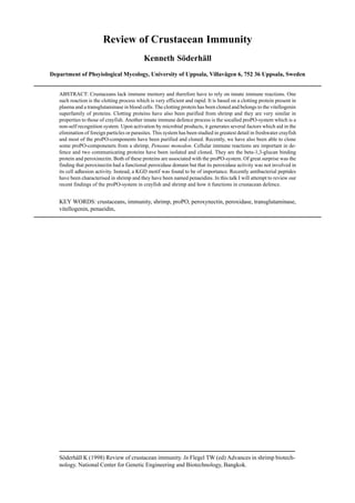 Söderhäll K (1998) Review of crustacean immunity. In Flegel TW (ed) Advances in shrimp biotech-
nology. National Center for Genetic Engineering and Biotechnology, Bangkok.
Review of Crustacean Immunity
Kenneth Söderhäll
Department of Phsyiological Mycology, University of Uppsala, Villavägen 6, 752 36 Uppsala, Sweden
ABSTRACT: Crustaceans lack immune memory and therefore have to rely on innate immune reactions. One
such reaction is the clotting process which is very efficient and rapid. It is based on a clotting protein present in
plasma and a transglutaminase in blood cells. The clotting protein has been cloned and belongs to the vitellogenin
superfamily of proteins. Clotting proteins have also been purified from shrimp and they are very similar in
properties to those of crayfish. Another innate immune defence process is the socalled proPO-system which is a
non-self recognition system. Upon activation by microbial products, it generates several factors which aid in the
elimination of foreign particles or parasites. This system has been studied in greatest detail in freshwater crayfish
and most of the proPO-components have been purified and cloned. Recently, we have also been able to clone
some proPO-componenets from a shrimp, Peneaus monodon. Cellular immune reactions are important in de-
fence and two communicating proteins have been isolated and cloned. They are the beta-1,3-glucan binding
protein and peroxinectin. Both of these proteins are associated with the proPO-system. Of great surprise was the
finding that peroxinectin had a functional peroxidase domain but that its peroxidase activity was not involved in
its cell adhesion activity. Instead, a KGD motif was found to be of importance. Recently antibacterial peptides
have been characterised in shrimp and they have been named penaeidins. In this talk I will attempt to review our
recent findings of the proPO-system in crayfish and shrimp and how it functions in crustacean defence.
KEY WORDS: crustaceans, immunity, shrimp, proPO, peroxynectin, peroxidase, transglutaminase,
vitellogenin, penaeidin,
 