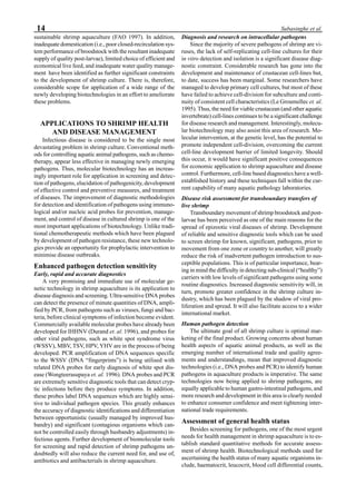 14 Subasinghe et al.
sustainable shrimp aquaculture (FAO 1997). In addition,
inadequate domestication (i.e., poor closed-recirculation sys-
tem performance of broodstock with the resultant inadequate
supply of quality post-larvae), limited choice of efficient and
economical live feed, and inadequate water quality manage-
ment have been identified as further significant constraints
to the development of shrimp culture. There is, therefore,
considerable scope for application of a wide range of the
newly developing biotechnologies in an effort to ameliorate
these problems.
APPLICATIONS TO SHRIMP HEALTH
AND DISEASE MANAGEMENT
Infectious disease is considered to be the single most
devastating problem in shrimp culture. Conventional meth-
ods for controlling aquatic animal pathogens, such as chemo-
therapy, appear less effective in managing newly emerging
pathogens. Thus, molecular biotechnology has an increas-
ingly important role for application in screening and detec-
tion of pathogens, elucidation of pathogenicity, development
of effective control and preventive measures, and treatment
of diseases. The improvement of diagnostic methodologies
for detection and identification of pathogens using immuno-
logical and/or nucleic acid probes for prevention, manage-
ment, and control of disease in cultured shrimp is one of the
most important applications of biotechnology. Unlike tradi-
tional chemotherapeutic methods which have been plagued
by development of pathogen resistance, these new technolo-
gies provide an opportunity for prophylactic intervention to
minimise disease outbreaks.
Enhanced pathogen detection sensitivity
Early, rapid and accurate diagnostics
A very promising and immediate use of molecular ge-
netic technology in shrimp aquaculture is its application to
disease diagnosis and screening. Ultra-sensitive DNA probes
can detect the presence of minute quantities of DNA, ampli-
fied by PCR, from pathogens such as viruses, fungi and bac-
teria, before clinical symptoms of infection become evident.
Commercially available molecular probes have already been
developed for IHHNV (Durand et. al. 1996), and probes for
other viral pathogens, such as white spot syndrome virus
(WSSV), MBV, TSV, HPV, YHV are in the process of being
developed. PCR amplification of DNA sequences specific
to the WSSV (DNA “fingerprints”) is being utilised with
related DNA probes for early diagnosis of white spot dis-
ease (Wongteerasupaya et. al. 1996). DNA probes and PCR
are extremely sensitive diagnostic tools that can detect cryp-
tic infections before they produce symptoms. In addition,
these probes label DNA sequences which are highly sensi-
tive to individual pathogen species. This greatly enhances
the accuracy of diagnostic identifications and differentiation
between opportunistic (usually managed by improved hus-
bandry) and significant (contagious organisms which can-
not be controlled easily through husbandry adjustments) in-
fectious agents. Further development of biomolecular tools
for screening and rapid detection of shrimp pathogens un-
doubtedly will also reduce the current need for, and use of,
antibiotics and antibacterials in shrimp aquaculture.
Diagnosis and research on intracellular pathogens
Since the majority of severe pathogens of shrimp are vi-
ruses, the lack of self-replicating cell-line cultures for their
in vitro detection and isolation is a significant disease diag-
nostic constraint. Considerable research has gone into the
development and maintenance of crustacean cell-lines but,
to date, success has been marginal. Some researchers have
managed to develop primary cell cultures, but most of these
have failed to achieve cell-division for subculture and conti-
nuity of consistent cell characteristics (Le Groumellec et. al.
1995). Thus, the need for viable crustacean (and other aquatic
invertebrate) cell-lines continues to be a significant challenge
for disease research and management. Interestingly, molecu-
lar biotechnology may also assist this area of research. Mo-
lecular intervention, at the genetic level, has the potential to
promote independent cell-division, overcoming the current
cell-line development barrier of limited longevity. Should
this occur, it would have significant positive consequences
for economic application to shrimp aquaculture and disease
control. Furthermore, cell-line based diagnostics have a well-
established history and these techniques fall within the cur-
rent capability of many aquatic pathology laboratories.
Disease risk assessment for transboundary transfers of
live shrimp
Transboundary movement of shrimp broodstock and post-
larvae has been perceived as one of the main reasons for the
spread of epizootic viral diseases of shrimp. Development
of reliable and sensitive diagnostic tools which can be used
to screen shrimp for known, significant, pathogens, prior to
movement from one zone or country to another, will greatly
reduce the risk of inadvertent pathogen introduction to sus-
ceptible populations. This is of particular importance, bear-
ing in mind the difficulty in detecting sub-clinical (“healthy”)
carriers with low levels of significant pathogens using some
routine diagnostics. Increased diagnostic sensitivity will, in
turn, promote greater confidence in the shrimp culture in-
dustry, which has been plagued by the shadow of viral pro-
liferation and spread. It will also facilitate access to a wider
international market.
Human pathogen detection
The ultimate goal of all shrimp culture is optimal mar-
keting of the final product. Growing concerns about human
health aspects of aquatic animal products, as well as the
emerging number of international trade and quality agree-
ments and understandings, mean that improved diagnostic
technologies (i.e., DNA probes and PCR) to identify human
pathogens in aquaculture products is imperative. The same
technologies now being applied to shrimp pathogens, are
equally applicable to human gastro-intestinal pathogens, and
more research and development in this area is clearly needed
to enhance consumer confidence and meet tightening inter-
national trade requirements.
Assessment of general health status
Besides screening for pathogens, one of the most urgent
needs for health management in shrimp aquaculture is to es-
tablish standard quantitative methods for accurate assess-
ment of shrimp health. Biotechnological methods used for
ascertaining the health status of many aquatic organisms in-
clude, haematocrit, leucocrit, blood cell differential counts,
 