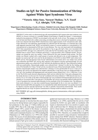 Alday-Sanz V, Thaikua S, Yousif AN, Albright LJ, Flegel TW ( 1998) Studies on IgY for passive immunization
of shrimp against white spot syndrome virus. In Flegel TW (ed) Advances in shrimp biotechnology. National
Center for Genetic Engineering and Biotechnology, Bangkok.
*e-mail: frvas@mahidol.ac.th
Studies on IgY for Passive Immunization of Shrimp
Against White Spot Syndrome Virus
*1
Victoria Alday-Sanz, 1
Sarayut Thaikua, 2
A.N. Yousif
2
L.J. Albright, 1
T.W. Flegel
1
Department of Biotechnology, Faculty of Science, Mahidol University, Rama 6 Rd, Bangkok 10400, Thailand
2
Department of Biological Sciences, Simon Fraser University, Burnaby, B.C. V5A 1S6, Canada
ABSTRACT: In this study, we administered egg yolk immunoglobulins (IgY) against white spot syndrome virus
(WSSV) to Penaeus monodon as a possible method of preventing or treating the disease. A semicontinous
method for the production of WSSV was developed in the mud crab, Scylla serrata. The carapace was drilled
over the heart and fitted with a rubber serum plug, providing direct access to the heart by hypodermic syringe.
Crabs were infected with shrimp WSSV infected tissue extract (approximately 5x105
viral particles/crab). After
4 days allowed for viral replication, haemolymph was collected from the heart daily or on alternate days if the
crabs appeared somewhat weak. WSSV was purified by means of a sucrose gradient to a concentration of 109
viral particles/ml as determined by PCR tests of serial dilutions. The virus was inactivated with formaldehyde
(0.6% final concentration) and used for the production of Ig in egg yolk (IgY). Hens were inoculated with
inactivated WSSV and eggs were collected five weeks after the first inoculation. Egg yolks were washed with
distilled water to remove traces of albumin and mixed 1:3 with precooled (-20o
C) isopropyl alcohol. The pre-
cipitate was treated the same way another 3 times followed by the same treatment using acetone. The final
residue was filtered, washed with a small amount of acetone and allowed to dry at room temperature. This
powder was used as IgY. IgY were used for the development of an ELISA to detect WSSV and to detect anti-
WSSV activity. Oral and injection routes for IgY administration were tested, and in vitro studies were carried
out to determine anti-WSSV IgY activity after exposure to the digestive enzymes and haemolymph. For oral
administration, pellets were coated with 2% IgY and fed to the shrimp twice daily for 7 days followed by feeding
with non-coated pellets. Haemolymph samples were collected from 3 shrimp 8 hr after the first feeding and
every 24 hr thereafter for 14 days. No IgY activity was detected in any of these haemolymph samples. After IgY
injection, haemolymph samples were collected from 3 shrimp at 15 min and thereafter for up to 17 days on 21
occasions. IgY activity was detected in the samples collected after 15 and 30 min, but in no sample thereafter. In
vitro, IgY were incubated with hepatopancreatic and stomach extracts diluted from 1:10 to 1:1000 from 15 min
to 4 hr. The ELISA results showed a sharp decrease of IgY activity within the first 15 min and a subsequent slow
but steady decrease over the next 4 hr. Even IgY incubated with extracts diluted at 1:1000 showed some loss of
activity. For in vitro study on the effect of haemolymph, IgY were incubated with haemolymph and activity was
checked on 10 occasions after 5 min and up to 5 hr thereafter. IgY activity was partially reduced within the first
5 min of incubation but remained stable thereafter for the remainder of the 4 hr incubation time. The difference
from results obtained in vivo may have resulted because heamolymph for the in vitro tests was diluted 1:2 in
lobster haemolymph buffer anticoagulant. It was concluded that orally administered IgY was quickly inactivated
by digestive enzymes and that injected IgY was fully or partially inactivated by haemolymph. These results
suggested that the use of IgY for passive immunization of shrimp would be unlikely to succeed.
KEY WORDS: IgY, egg yolk immunoglobulin, shrimp, passive immunization, white spot syndrome
virus, WSSV
INTRODUCTION
The WSSV epizootic in Asia has been the cause of seri-
ous losses for shrimp farmers and is largely responsible for
lost production in the range of 3 billion dollars per year
(Lundin 1997). Due to the wide range of potential hosts of
WSSV (Flegel 1997), control of the disease is extremely
difficult. Disease control by passive immunization has been
widely used in mammals (Guarino et al. 1995) including fish
(Nakamura et al. 1990, Gutierrez et al. 1993) with variable
results. The success of oral administration appears to be de-
pendent on the gastric conditions of the animal, since a sig-
nificant amount of IgY given orally is considered to be de-
graded and inactivated at this stage. Shimizu et al. (1988)
and Ohtani et al. (1992), reported that the activity of IgY
examined by ELISA was quite stable on incubation with
trypsin or chymotrysin but it was sensitive to pepsin, espe-
cially at pH lower than 4.5. Shrimp rely mainly in trypsin
and to a lesser degree, chymiotripsin for protein digestion
(Chuang et al. 1985, Yen & Tsen 1985, Glass et al. 1989,
Lan & Pan 1991). Therefore, we considered that it might be
possible to succeed in using oral passive immunization to
protect shrimp from WSSV infection. Parenteral adminis-
tration of Ig to shrimp has been reported to successfully pre-
vent mortality after bacterial challenge for a 17 days period
 