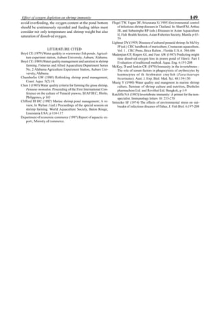 149Effect of oxygen depletion on shrimp immunity
avoid overfeeding, the oxygen content at the pond bottom
should be continuously recorded and feeding tables must
consider not only temperature and shrimp weight but also
saturation of dissolved oxygen.
LITERATURE CITED
Boyd CE (1979) Water quakity in warmwater fish ponds. Agricul-
ture experimnt station, Auburn University, Auburn, Alabama.
Boyd CE (1989) Water quality management and aeration in shrimp
farming. Fisheries and Allied Aquaculture Department Series
No. 2 Alabama Agriculture Experiment Station, Aubure Uni-
versity, Alabama
Chamberlin GW (1988) Rethinking shrimp pond management,
Coast. Aqua. 5(2):19.
Chen J (1985) Water quality criteria for farming the grass shrimp,
Penaeus monodon. Proceeding of the First International Con-
ference on the culture of Penacid prawns, SEAFDEC, Illoilo,
Philippines, p 165
Clifford III HC (1992) Marine shrimp pond management; A re-
view, In Wyban J (ed.) Proceedings of the special session on
shrimp farming. World Aquaculture Society, Baton Rouge,
Louisiania USA. p 110-137
Department of economic commerce (1997) Report of aquactic ex-
port , Ministry of commerce.
Flegel TW, Fegan DF, Sriuratana S (1995) Environmental control
of infectious shrimp diseases in Thailand. In: Shariff M, Arthus
JR, and Subasinghe RP (eds.) Diseases in Asian Aquaculture
II, Fish Health Section, Asian Fisheries Society, Manila p 65-
79
Lightner DV (1993) Diseases of cultured penaeid shrimp. In McVey
JP (ed.) CRC handbook of mariculture, Crustacean aquaculture,
Vol. 1 , CRC Press, Boca Ralton , Florida U.S.A. 394-486
Madenjian CP, Rogers GL and Fast AW (1987) Predicting might
time dissolved oxygen loss in prawn pond of Hawii: Part I
Evaluation of traditional method. Aqua. Eng. 6:191-208
McKay, D and Jenkin CR (1970) Immunity in the invertebrates :
The role of serum factors in phagocytosis of erythrocytes by
haemocytes of th freshwater crayfish (Parachaeraps
bicarinatus). Aust. J. Exp. Biol. Med. Sci. 48:139-150
Musig Y (1980) Water quality and mangment in marine shrimp
culture. Seminar of shrimp culture and nutrition, Diethelm
pharmachem Ltd. and Rovithai Ltd. Bangkok, p 1-9
Ratcliffe NA (1985) Invertebrate immunity: A primer for the non-
specialist. Immunology letters 10: 253-270
Snieszko SF (1974) The effects of environmental stress on out-
breaks of infectious diseases of fishes. J. Fish Biol. 6:197-208
 