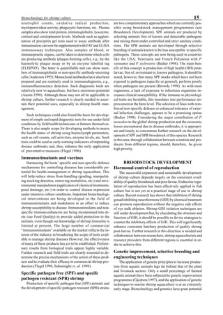 15Biotechnology for shrimp culture
neutrophil counts, oxidative radical production,
myeloperoxidase activity, phagocytic functions, etc.. Plasma
samples also show total protein, immunoglobulin, lysozyme,
cortisol and ceruloplasmin levels. Methods such as aggluti-
nation of precipitin gel tests used to assay antibody after
immunisation can now be supplemented with FAT and ELISA
immunoassay techniques. Also samples of blood, or
immunopoietic organs, can be taken to determine which cells
are producing antibody (plaque-forming cells), e.g., by the
haemolytic plaque assay or by an enzyme labelled tag
(ELISPOT). The latter is quantifiable and can show num-
bers of immunoglobulin or non-specific antibody-secreting
cells (Anderson 1995). Monoclonal antibodies have also been
prepared and are routinely used in immunodiagnosis, e.g.,
immunofluorescence detection. Such diagnostic tools are
relatively new to aquaculture, but have enormous potential
(Austin 1998). Although these may not all be applicable to
shrimp culture, further research is clearly needed to ascer-
tain their potential uses, especially in shrimp health man-
agement.
Such techniques could also found the basis for develop-
ment of simple and rapid diagnostic tests for use under field
conditions by field health technicians or farmers themselves.
There is also ample scope for developing methods to assess
the health status of shrimp using haemolymph parameters,
such as cell counts, cell activities, enzyme levels, etc. Such
tests could be used as early warning indicators of impending
disease outbreaks and, thus, enhance the early application
of preventative measures (Flegel 1996).
Immunostimulants and vaccines
Harnessing the hosts’ specific and non-specific defence
mechanisms for controlling diseases has considerable po-
tential for health management in shrimp aquaculture. This
will help reduce stress from handling (grading, manipulat-
ing stocking densities, removing mortalities, etc.) and envi-
ronmental manipulation (application of chemical treatments,
pond drainage, etc.) in order to control disease expression
under intensive culture conditions. Important biotechnologi-
cal interventions are being developed in the field of
immunostimulants and modulators in an effort to reduce
shrimp susceptibility to disease. Immunostimulants and non-
specific immune-enhancers are being incorporated into di-
ets (see Feed Quality) to provide added protection to the
animals, even though our knowledge of shrimp immunity is
limited at present, The large number of commercial
“immunostimulants” available on the market reflects the in-
terest of the industry in broadening the scope of tools avail-
able to manage shrimp diseases However, the effectiveness
of many of these products has yet to be established. Prelimi-
nary results from biological trials appear highly variable.
Further research and field trials are clearly essential to de-
termine the precise mechanisms of the action of these prod-
ucts and to evaluate their efficacy in commercial shrimp pro-
duction (Flegel 1996, Subasinghe et. al. 1998).
Specific pathogen free (SPF) and specifc
pathogen resistant (SPR) shrimp
Production of specific pathogen free (SPF) animals and
the development of specific pathogen resistant (SPR) strains
are two complementary approaches which are currently pos-
sible using broodstock management programmes (see
Broodstock Development). SPF animals are produced by
selecting animals free of known and detectable pathogens
and raising them under controlled and strict sanitary condi-
tions. The SPR animals are developed through selective
breeding of animals known to be less susceptible to specific
pathogens. These concepts are now being used in countries
like the USA, Venezuela and French Polynesia with P.
vannamei and P. stylirostris (Bedier 1998). The main ben-
efit of this concept is production of high health (HH) post-
larvae, free of, or resistant to, known pathogens. It should be
noted, however, that many SPF stocks which have not been
exposed to pathogens (specific or general), perform poorly
when pathogens are present (Browdy 1998). As with most
organisms, a lack of exposure to infectious organisms in-
creases clinical susceptibility. If the immune or physiologi-
cal traits are heritable, this translates into performance im-
provement at the farm level. The selection of lines with rein-
forced non-specific defence or enhanced tolerance of exter-
nal infection challenges, appears to be a promising option
(Bedier 1998). Considering the major contribution of P.
monodon to the global shrimp production and the economic
losses encountered due to disease outbreaks, it is appropri-
ate and timely to concentrate further research on the devel-
opment of SPF and SPR broodstock of this species. Research
in this area, through collaboration between scientists and pro-
ducers from different regions, should, therefore, be given
high priority.
BROODSTOCK DEVELOPMENT
Hormonal control of reproduction
The successful expansion and sustainable development
of shrimp culture depends largely on the consistent avail-
ability of quality broodstock and post-larvae. Endocrine regu-
lation of reproduction has been effectively applied in fish
culture but is not yet at a practical stage of use in shrimp
culture. Recent research has shown that inhibition of shrimp
gonad inhibiting neurohormone (GIH) by chemical treatment
can promote reproduction without the negative side effects
of eye stalk ablation. Shrimp GIH isolation techniques are
still under development but, by elucidating the structure and
function of GIH, it should be possible to devise strategies to
counter the inhibitory effects of GIH. This will significantly
enhance consistent hatchery production of quality shrimp
post-larvae. Further research in this direction is needed and
collaboration between researchers, shrimp aquaculturists and
resource providers from different regions is essential in or-
der to achieve this.
Genetic improvement, selective breeding and
engineering techniques
The application of genetic principles to increase produc-
tion from aquatic animals lags far behind that of the plant
and livestock sectors. Only a small percentage of farmed
aquatic animals have been subjected to genetic improvement
programmes (Gjedrem 1997), and the application of genetic
techniques to marine shrimp aquaculture is at an extremely
early stage. Biotechnology and genetics have great potential
 