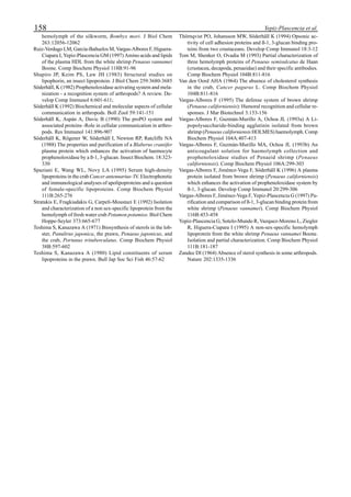 158 Yepiz-Plascencia et al.
hemolymph of the silkworm, Bombyx mori. J Biol Chem
263:12056-12062
Ruiz-Verdugo LM, García-Bañuelos M, Vargas-Albores F, Higuera-
Ciapara I, Yepiz-Plascencia GM (1997) Amino acids and lipids
of the plasma HDL from the white shrimp Penaeus vannamei
Boone. Comp Biochem Physiol 118B:91-96
Shapiro JP, Keim PS, Law JH (1983) Structural studies on
lipophorin, an insect lipoprotein. J Biol Chem 259:3680-3685
Söderhäll, K (1982) Prophenoloxidase activating system and mela-
nization - a recognition system of arthropods? A review. De-
velop Comp Immunol 6:601-611;
Söderhäll K (1992) Biochemical and molecular aspects of cellular
communication in arthropods. Boll Zool 59:141-151
Söderhäll K, Aspán A, Duvic B (1990) The proPO system and
associated proteins -Role in cellular communication in arthro-
pods. Res Immunol 141:896-907
Söderhäll K, Rögener W, Söderhäll I, Newton RP, Ratcliffe NA
(1988) The properties and purification of a Blaberus craniifer
plasma protein which enhances the activation of haemocyte
prophenoloxidase by a ß-1, 3-glucan. Insect Biochem. 18:323-
330
Spaziani E, Wang WL, Novy LA (1995) Serum high-density
lipoproteins in the crab Cancer antennarius- IV. Electrophoretic
and immunological analyses of apolipoproteins and a question
of female-specific lipoproteins. Comp Biochem Physiol
111B:265-276
Stratakis E, Fragkiadakis G, Carpeli-Moustazi E (1992) Isolation
and characterization of a non sex-specific lipoprotein from the
hemolymph of fresh water crab Potamon potamios. Biol Chem
Hoppe-Seyler 373:665-677
Teshima S, Kanazawa A (1971) Biosynthesis of sterols in the lob-
ster, Panulirus japonica, the prawn, Penaeus japonicus, and
the crab, Portunus trituberculatus. Comp Biochem Physiol
38B:597-602
Teshima S, Kanazawa A (1980) Lipid constituents of serum
lipoproteins in the prawn. Bull Jap Soc Sci Fish 46:57-62
Thörnqvist PO, Johansson MW, Söderhäll K (1994) Opsonic ac-
tivity of cell adhesion proteins and ß-1, 3-glucan binding pro-
teins from two crustaceans. Develop Comp Immunol 18:3-12
Tom M, Shenker O, Ovadia M (1993) Partial characterization of
three hemolymph proteins of Penaeus semisulcatus de Haan
(crustacea, decapoda, penaeidae) and their specific antibodies.
Comp Biochem Physiol 104B:811-816
Van den Oord AHA (1964) The absence of cholesterol synthesis
in the crab, Cancer pagurus L. Comp Biochem Physiol
104B:811-816
Vargas-Albores F (1995) The defense system of brown shrimp
(Penaeus californiensis): Humoral recognition and cellular re-
sponses. J Mar Biotechnol 3:153-156
Vargas-Albores F, Guzmán-Murillo A, Ochoa JL (1993a) A Li-
popolysaccharide-binding agglutinin isolated from brown
shrimp (Penaeus californiensis HOLMES) haemolymph. Comp
Biochem Physiol 104A:407-413
Vargas-Albores F, Guzmán-Murillo MA, Ochoa JL (1993b) An
anticoagulant solution for haemolymph collection and
prophenoloxidase studies of Penaeid shrimp (Penaeus
californiensis). Comp Biochem Physiol 106A:299-303
Vargas-Albores F, Jiménez-Vega F, Söderhäll K (1996) A plasma
protein isolated from brown shrimp (Penaeus californiensis)
which enhances the activation of prophenoloxidase system by
ß-1, 3-glucan. Develop Comp Immunol 20:299-306
Vargas-Albores F, Jiménez-Vega F, Yepiz-Plascencia G (1997) Pu-
rification and comparison of ß-1, 3-glucan binding protein from
white shrimp (Penaeus vannamei). Comp Biochem Physiol
116B:453-458
Yepiz-Plascencia G, Sotelo-Mundo R, Vazquez-Moreno L, Ziegler
R, Higuera-Ciapara I (1995) A non-sex-specific hemolymph
lipoprotein from the white shrimp Penaeus vannamei Boone.
Isolation and partial characterization. Comp Biochem Physiol
111B:181-187
Zandee DI (1964) Absence of sterol synthesis in some arthropods.
Nature 202:1335-1336
 