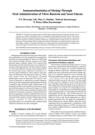Devaraja, TN, Otta SK, Shubha G, Karunasagar I, Tauro P, Karunasagar I (1998) Immunostimulation of shrimp
through oral administration of Vibrio bacterin and yeast glucan. In Flegel TW (ed) Advances in shrimp biotech-
nology. National Center for Genetic Engineering and Biotechnology, Bangkok.
*e-mail:mircen@giasbg01.vsnl.net.in
Immunostimulation of Shrimp Through
Oral Administration of Vibrio Bacterin and Yeast Glucan
T.N. Devaraja, S.K. Otta, G. Shubha, *Indrani Karunasagar
P. Tauro, Iddya Karunasagar
Department of Fishery Microbiology, University of Agricultural Sciences, College of Fisheries
Mangalore - 575 002, India.
ABSTRACT: The effect of oral administration of Vibrio bacterin and yeast glucan to black tiger shrimp, Penaeus
monodon was studied. Vibriocidal activity was detectable in hemolymph and hemocyte lysate. The activity
peaked at 48 h post treatment but persisted even at 72 h. Generation of reactive oxygen species in hemocytes
could be detected by nitroblue tetrazolium (NBT) assay. Enhanced phenol oxidase activity was observed in
hemocytes of treated shrimp. When a combination of bacterin and glucan was administered, the response was
much higher compared to individual treatments. The results suggest that immunostimulation of shrimp can be
achieved through oral administration of a combination of Vibrio bacterin and yeast glucan.
KEY WORDS: Immunostimulants, Penaeus monodon, Vibrio bacterin, glucan.
INTRODUCTION
Shrimp aquaculture has been facing serious disease prob-
lems and therefore, several investigators have considered the
possibility for immunoprophylaxis. Itami et al. (1989) noted
that immunised shrimps (Penaeus japonicus) were better
protected against challenge. Adams (1991) observed that
bactericidins and other humoral factors were induced in P.
monodon following treatment with vibrio bacterin. Sung et
al. (1991) reported that P. monodon larvae treated with Vi-
brio bacterin grew faster. Induction of resistance in P.
monodon against challenge by Vibrio vulnificus after treat-
ment with beta-glucan was reported by Sung et al. (1994).
They further noted that beta-glucans stimulated
phenoloxidase activity in hemocytes of P. monodon. Acti-
vation of hemocytes as indicated by increased respiratory
burst activity following treatment with beta-glucans has been
recorded by Song and Hsieh (1994). Enhancement of the
pro-phenol oxidase system (proPO) in hemocytes by treat-
ment with beta-glucans was observed by Sung et al. (1994).
However, most of these reports examined the response after
treatment by immersion or injection. The preferred route of
delivery in aquaculture systems would be the oral route. Fur-
ther, interactions between immunostimulants have not been
examined. In this study the response of black tiger shrimp,
Penaeus monodon to oral administration of
immunostimulants was evaluated and the combined effect
of bacterin and glucan was also investigated.
MATERIALS AND METHODS
Shrimp
Healthy P. monodon weighing 22-27 g were obtained
from local farms. They were maintained in 300 l tanks con-
taining 150 l sea water and fed with commercial diet at 4%
body weight three times a day.
Treatment with immunostimulants and
assessment of immune response
Vibrio bacterin contained heat killed cells of V. harveyi
(local strain, isolated from moribund shrimp) at a density of
109
/ml. Yeast B-1,3 glucan was a product obtained from
Mangalore Biotech Laboratory. Immunostimulants were
added to the feed at following levels before feeding: bac-
terin, 5, 10, 15 and 20%; glucan, 0.1, 0.2, 0.3 and 0.4%. The
following combinations of bacterin + glucan were also tried
: 5+0.1, 10+0.2, 15+0.3 and 20+0.4%. Diet containing
immunostimulants was given at the rate of 4% body weight
for three successive feedings in one day at the start of the
tests. Thereafter, normal diet was given. At 24, 48 and 72 h
after feeding with immunostimulant containing diet, the im-
mune response was assayed. For immunological assays,
hemolymph was collected from the sixth abdominal segment
using a 26 gauge needle on a 2 ml syringe containing 0.2 ml
anticoagulant (0.0l M Tris - HCl, 0.25 M sucrose, 0.1 M
sodium citrate, pH 7.6). The hemolymph was centrifuged at
300xg for 10 min at 4o
C and the supernatant was used as
plasma supernatant (PS). The pellet was resuspended in
Hanks Balanced salt solution (HBSS). Hemocyte lysate
supernatant (HLS) was prepared by a modification of the
protocol described by Sung et al. (1994). The hemocytes
were washed in HBSS (instead of cacodylate buffer) and
lysed by sonication.
Vibriocidal activity was measured by modification of pro-
cedure of Adams (1991). Briefly, V. harveyi was cultured
overnight in tryptic soy broth (TSB) at 30o
C. Bacteria were
 