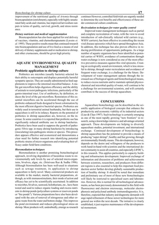 17Biotechnology for shrimp culture
improvement of the nutritional quality of Artemia through
bioencapsulation (enrichment), especially with highly unsatu-
rated fatty acids and vitamins, has improved larviculture out-
puts in terms of quality, survival, growth, and stress resist-
ance.
Dietary nutrients and medical supplementation
Bioencapsulation has also been applied for oral delivery
of vaccines, vitamins, and chemotherapeutants (Lavens et.
al. 1995). These positive results mean that continued research
into bioencapsulation and use of live feed as a means of oral
delivery of dietary supplements and/or medication to shrimp,
and other crustaceans, should be given high priority.
AQUATIC ENVIRONMENTAL QUALITY
MANAGEMENT
Probiotic application to shrimp culture
Probiotics are microbes (usually bacteria) selected for
their ability to outcompete and displace potentially harmful
sympatric species. They are usually administered as feed sup-
plements to improve the intestinal microbial balance. A sta-
ble gut microflora helps digestion efficiency and the ability
of animals to resist pathogenic infections, particularly of the
gastro-intestinal tract. Use of antibiotics, by definition, re-
duces the level of the gut microflora. Restoration of this es-
sential microflora can be accelerated through the use of
probiotic-enhanced feeds designed to boost colonisation by
the most efficient digestive bacterial species. Probiotics are
widely used in terrestrial animal husbandry, but their use in
aquaculture is still in its infancy. Reports on the potential of
probiotics in shrimp aquaculture are, however, on the in-
crease. In some countries it is reported that probiotic use has
significantly reduced antibiotic use in shrimp hatcheries.
Probiotics have been used to suppress the growth of patho-
genic Vibrio spp. in many shrimp hatcheries by introducing
(inoculating) non-pathogenic strains or species. This proce-
dure appears effective and economical and demonstrates a
clear need for further research into identifying potential
probiotic strains of micro-organisms and evaluating their ef-
ficacy under field/farm conditions.
Bioremediation techniques
Bioremediation is another promising biotechnological
approach, involving degradation of hazardous waste to en-
vironmentally safe levels by use of selected micro-organ-
isms, bivalves, algae, etc. (Srinivasa Rao & Sudha 1996).
Although bioremediation has been well-used in situations
such as sewage treatment, its application to shrimp
aquaculture is fairly novel. Many commercial products are
available in the market, mainly bacterial preparations, al-
though, as with immunostimulants, their mode of action and
efficacy has yet to be scientifically ascertained. In addition
to microbes, bivalves, seaweed, holothurians, etc., have been
tested and used to reduce organic loading and excess nutri-
ents in shrimp ponds (polyculture systems or reservoir ponds
or “bio ponds”). Various preparations have also been devel-
oped with the aim of removal of nitrogenous and other or-
ganic waste from the water and bottom sludge. This improves
the pond environment and reduces physiological stress on
shrimp. More products will, undoubtedly, emerge as research
continues However, controlled field trials are urgently needed
to determine the cost benefits and effectiveness of these un-
der commercial culture conditions.
Recirculation techniques for water quality control
Improved water management techniques such as partial
and complete recirculation of water, with the view to avoid
introduction of sub-clinically infected wild carriers (e.g.,
WSSV carriers), has been effective in controlling the recent
viral disease epizootics which have spread throughout Asia.
In addition, this technique has also proven effective in re-
ducing proliferation of opportunistic pathogens. As a large
number of aquatic organisms have been identified as poten-
tial carries of WSSV, avoidance of contamination through
water exchange is now considered as one of the most effec-
tive preventive measures against this viral epizootic. Creat-
ing an ecologically sound environment, which is less stress-
ful to shrimp, through water recirculation and avoidance of
frequent water exchange, is a challenge for the future. De-
velopment of water management options through the in-
creased use of biological agents and biotechnological means,
to reduce excess nutrients and to maintain optimal physico-
chemical and microbial quality of water, will continue to be
a challenge for environmental scientists, and will certainly
contribute to the success of shrimp aquaculture.
CONCLUSIONS
Aquaculture biotechnology can be described as the sci-
entific application of biological concepts that enhance the
productivity and economic viability of its industrial sectors
(Liao & Chao 1997). Such technology is certainly emerging
as one of the most rapidly growing “new frontiers” in re-
search, using a knowledge-intensive and advantage-oriented
approach. These developments are helping to diversify
aquaculture studies, potential investment, and international
exchange. Continued development of biotechnology in
shrimp aquaculture has the potential to provide a means of
producing “super shrimp”, healthy and fast growing, through
environmentally friendly means. This development, however,
depends on the desire and willingness of the producers to
work hand-in-hand with scientists and the international do-
nor community to assist all countries, and especially LIFDC’s,
in this research. This applies particularly to capacity build-
ing and infrastructure development. Improved exchange of
information and discussion of problems and achievements
between scientists, researchers, and producers from differ-
ent regions is also essential to help this important food pro-
duction sector further develop globally sustainable produc-
tion of healthy shrimp. It should be noted that immediate
and preliminary use of most of these new biotechnologies
will likely be restricted to specialised users and laborato-
ries. However, this is normal for all technological advance-
ments, as has been previously demonstrated in this field with
fluorescence and electron microscopy, molecular electro-
phoresis and polyclonal antibody immunodiagnostics. It is,
therefore, expected that industry and diagnostic demands will
urge rapid refinement of these newer technologies for more
general use within the next decade. The initiative is clearly
established, it just requires maintenance of the developmen-
tal momentum.
 