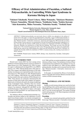 Takahashi Y, Uehara K, Watanabe R, Okumura T, Yamashita T, Omura H, Yomo T, Kawano T, Kanemitsu A,
Narasaka H, Suzuki N, Itami T (1998) Efficacy of oral administration of fucoidan, a sulfated polysaccharide, in
controlling white spot syndrome in kuruma shrimp in Japan. In Flegel TW (ed) Advances in shrimp biotechnol-
ogy. National Center for Genetic Engineering and Biotechnology, Bangkok.
*e-mail: itamit@fish-u.ac.jp
Efficacy of Oral Administration of Fucoidan, a Sulfated
Polysaccharide, in Controlling White Spot Syndrome in
Kuruma Shrimp in Japan
1
Yukinori Takahashi, 2
Kaori Uehara, 1
Rikio Watanabe, 3
Takekazu Okumura
3
Tetsuro Yamashita, 3
Hiroshi Omura, 2
Toshikatsu Yomo, 2
Toshiro Kawano
2
Akio Kanemitsu, 2
Hideo Narasaka, 1
Nobutaka Suzuki, *1
Toshiaki Itami
1
National Fisheries University, Shimonoseki, Yamaguchi, Japan
2
Miyako Kagaku Co., Ltd., Tokyo, Japan
3
Yakult Central Institute for Microbiological Research, Kunitachi, Tokyo, Japan
ABSTRACT: Sulfated polysaccharides were previously shown to inhibit virus adsorption to the surfaces of
animal cells. In this paper, we report that oral administration of fucoidan, a type of sulfated polysaccharide, to
shrimp can prevent white spot syndrome (WSS). Partially purified fucoidan (PPF) was prepared from the brown
alga “Okinawa-mozuku”, Cladosiphon okamuranus, and mixed with shrimp diet. PPF-mixed diet was fed to
kuruma shrimp, Penaeus japonicus, at concentrations of 60 and 100 mg PPF/kg shrimp body weight/day for 15
days. Four days after the initiation of PPF feeding, the shrimp were challenged with WSS virus (WSSV) by
immersion. Mortality was monitored for 10 days after the challenge. The average survivals of the PPF-fed
shrimp were 77.0% in the 60-mg group and 76.2% in the 100-mg group. These two values were significantly
higher than the values for the control groups (0%), which were fed with PPF-free diet (P<0.01). Therefore, we
conclude that fucoidan inhibits the attachment of WSSV to kuruma shrimp cells, resulting in prevention of
WSSV infection.
KEY WORDS: Penaeid acute viremia, PRDV, shrimp, virus, baculovirus, fucoidan, Cladosiphon
okamuranus
INTRODUCTION
Penaeid acute viremia (PAV) has been causing serious
problems to kuruma shrimp (Penaeus japonicus) farmers in
Japan (Inouye et al, 1994; Takahashi et al, 1994). Its causa-
tive agent is called penaeid rod-shaped DNA virus (PRDV)
(Inouye et al, 1996). Infected shrimp show white spots in-
side of the carapace and reddish discoloration of the body.
Similar virus diseases were reported from other Asian coun-
tries (Chou et al, 1995; Huang et al, 1995; Wongteerasupaya
et al, 1995; Lightner, 1996) and the USA, where the disease
has been named white spot syndrome (WSS) (Durand et al,
1996). These diseases are commonly characterized by the
presence of white spots inside of the carapace, by hypertro-
phied nuclei of infected cells and by the unique morphology
of the ovoid-shaped virions. Therefore, these two viruses,
PRDV and WSS virus (WSSV), are thought to be closely
related, if not identical. Although PAV and PRDV are the
standardized names of this infection in Japan, in this paper,
the names of WSS and WSSV are used instead since they
are recognized worldwide.
The inhibitory effects of sulfated polysaccharides (e.g.,
fucoidan and dextran sulfate) on the replication of envel-
oped viruses (herpes simplex virus, human cytomegalovirus
and human immunodeficiency virus) have been proven (Baba
et al, 1988) and they are potent prophylactic agents against
infections of these viruses. The mechanism of action of these
compounds has been attributed to the inhibition of virus ad-
sorption to host cells (Baba et al, 1988). Of these sulfated
polysaccharides, fucoidan can be extracted from the brown
alga “Okinawa-mozuku”, Cladosiphon okamuranus, by a
simple process.
In this paper, we examined the efficacy of oral adminis-
tration of fucoidan derived from Okinawa-mozuku for pre-
vention of WSS in kuruma shrimp.
MATERIALS AND METHODS
Shrimp
Healthy juvenile kuruma shrimp were used for the feed-
ing and challenge trails, and the experiments were done twice
using different sizes of shrimp: 8.2 g in the first experiment
and 12.3 g in the second experiment. The number of shrimp
used in each group was 15-20. Water temperature in the hold-
ing tanks was 21-22°C.
Fucoidan
Fucoidan was extracted and partially purified from the
brown alga “Okinawa-mozuku”, Cladosiphon okamuranus.
 