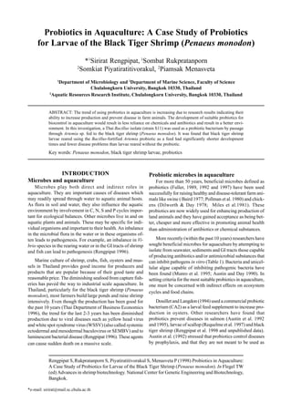 Probiotics in Aquaculture: A Case Study of Probiotics
for Larvae of the Black Tiger Shrimp (Penaeus monodon)
*1
Sirirat Rengpipat, 1
Sombat Rukpratanporn
2
Somkiat Piyatiratitivorakul, 2
Piamsak Menasveta
1
Department of Microbiology and 2
Department of Marine Science, Faculty of Science
Chulalongkorn University, Bangkok 10330, Thailand
2
Aquatic Resources Research Institute, Chulalongkorn University, Bangkok 10330, Thailand
ABSTRACT: The trend of using probiotics in aquaculture is increasing due to research results indicating their
ability to increase production and prevent disease in farm animals. The development of suitable probiotics for
biocontrol in aquaculture would result in less reliance on chemicals and antibiotics and result in a better envi-
ronment. In this investigation, a Thai Bacillus isolate (strain S11) was used as a probiotic bacterium by passage
through Artemia sp. fed to the black tiger shrimp (Penaeus monodon). It was found that black tiger shrimp
larvae reared using the Bacillus-fortified Artemia probiotic as a feed had significantly shorter development
times and fewer disease problems than larvae reared without the probiotic.
Key words: Penaeus monodon, black tiger shrimp larvae, probiotics
INTRODUCTION
Microbes and aquaculture
Microbes play both direct and indirect roles in
aquaculture. They are important causes of diseases which
may readily spread through water to aquatic animal hosts.
As flora in soil and water, they also influence the aquatic
environment by involvement in C, N, S and P cycles impor-
tant for ecological balances. Other microbes live in and on
aquatic plants and animals. These may be specific for indi-
vidual organisms and important to their health. An inbalance
in the microbial flora in the water or in these organisms of-
ten leads to pathogenesis. For example, an inbalance in Vi-
brio species in the rearing water or in the GI tracts of shrimp
and fish can lead to pathogenesis (Rengpipat 1996).
Marine culture of shrimp, crabs, fish, oysters and mus-
sels in Thailand provides good income for producers and
products that are popular because of their good taste and
reasonable price. The diminishing seafood from capture fish-
eries has paved the way to industrial scale aquaculture. In
Thailand, particularly for the black tiger shrimp (Penaeus
monodon), most farmers build large ponds and raise shrimp
intensively. Even though the production has been good for
the past 10 years (Thai Department of Business Economics
1996), the trend for the last 2-3 years has been diminished
production due to viral diseases such as yellow head virus
and white spot syndrome virus (WSSV) (also called systemic
ectodermal and mesodermal baculovirus or SEMBV) and to
luminescent bacterial disease (Rengpipat 1996). These agents
can cause sudden death on a massive scale.
Probiotic microbes in aquaculture
For more than 50 years, beneficial microbes defined as
probiotics (Fuller, 1989, 1992 and 1997) have been used
successfully for raising healthy and disease-tolerant farm ani-
mals like swine ( Baird 1977; Pollman et al. 1980) and chick-
ens (Dilworth & Day 1978; Miles et al.1981). These
probiotics are now widely used for enhancing production of
land animals and they have gained acceptance as being bet-
ter, cheaper and more effective in promoting animal health
than administration of antibiotics or chemical substances.
More recently (within the past 10 years) researchers have
sought beneficial microbes for aquaculture by attempting to
isolate from seawater, sediments and GI tracts those capable
of producing antibiotics and/or antimicrobial substances that
can inhibit pathogens in vitro (Table 1). Bacteria and unicel-
lular algae capable of inhibiting pathogenic bacteria have
been found (Munro et al. 1995; Austin and Day 1990). In
setting criteria for the most suitable probiotics in aquaculture,
one must be concerned with indirect effects on ecosystem
cycles and food chains.
Douillet and Langdon (1994) used a commercial probiotic
bacterium (CA2) as a larval feed supplement to increase pro-
duction in oysters. Other researchers have found that
probiotics prevent diseases in salmon (Austin et al. 1992
and 1995), larvae of scallop (Requelme et al. 1997) and black
tiger shrimp (Rengpipat et al. 1998 and unpublished data).
Austin et al. (1992) stressed that probiotics control diseases
by prophylaxis, and that they are not meant to be used as
*e-mail: sirirat@mail.sc.chula.ac.th
Rengpipat S,Rukpratanporn S, Piyatiratitivorakul S, Menasveta P (1998) Probiotics in Aquaculture:
A Case Study of Probiotics for Larvae of the Black Tiger Shrimp (Penaeus monodon). In Flegel TW
(ed) Advances in shrimp biotechnology. National Center for Genetic Engineering and Biotechnology,
Bangkok.
 