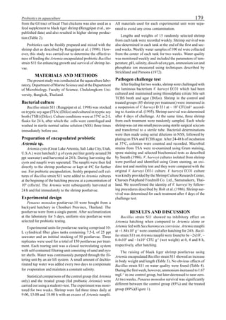 179Probiotics in aquaculture
from the GI tract of local Thai chickens was also used as a
feed supplement to black tiger shrimp (Rengpipat et al., un-
published data) and also resulted in higher shrimp produc-
tion (Table 2).
Probiotics can be freshly prepared and mixed with the
shrimp diet as described by Rengpipat et al. (1998). How-
ever, this study was carried out to determine the effective-
ness of feeding the Artemia encapsulated probiotic Bacillus
strain S11 for enhancing growth and survival of shrimp lar-
vae.
MATERIALS AND METHODS
The present study was conducted at the aquaculture labo-
ratory, Department of Marine Science and at the Department
of Microbiology, Faculty of Science, Chulalongkorn Uni-
versity, Bangkok, Thailand.
Bacterial culture
Bacillus strain S11 (Rengpipat et al. 1998) was stocked
on tryptic soy agar (TSA) (Difco) and cultured in tryptic soy
broth (TSB) (Difco). Culture conditions were at 37o
C in 2-L
flasks for 24 h, after which the cells were centrifuged and
washed in sterile normal saline solution (NSS) three times
immediately before use.
Preparation of encapsulated probiotic
Artemia sp.
Artemia cysts (Great Lake Artemia, Salt Lake City, Utah,
U.S.A.) were hatched (1 g of cysts per liter gently aerated 30
ppt seawater) and harvested at 24 h. During harvesting the
cysts and nauplii were seperated. The nauplii were then fed
directly to the shrimp postlarvae or kept at 4o
C for further
use. For probiotic encapsulation, freshly prepared cell cul-
tures of Bacillus strain S11 were added to Artemia cultures
at the begining of the hatching process at a concentration of
104
cells/ml. The Artemia were subsequently harvested at
24 h and fed immediately to the shrimp postlarvae.
Experimental design
Penaeus monodon postlarvae-10 were bought from a
backyard hatchery in Chonburi Province, Thailand. The
postlarvae were from a single parent. After acclimatization
at the laboratory for 5 days, uniform size postlarvae were
selected for probiotic testing.
Experimental units for postlarvae rearing comprised 10-
L cylindrical fiber glass tanks containing 7.5-L of 25 ppt
seawater and an inititial stocking of 50 postlarvae. Three
replicates were used for a total of 150 postlarvae per treat-
ment. Each rearing unit was a closed recirculating system
with self-contained filtering unit consisting of sand and oys-
ter shells. Water was continuously pumped through the fil-
tering unit by an air lift system. A small amount of dechlo-
rinated tap water was added every two days to compensate
for evaporation and maintain a constant salinity.
Statistical comparisons of the control group (fed Artemia
only) and the treated group (fed probiotic Artemia) were
carried out using a student t-test. The experiment was moni-
tored for two weeks. Shrimp were fed three times daily at
9:00, 13:00 and 18:00 h with an excess of Artemia nauplii.
All materials used for each experimental unit were sepa-
rated to avoid any cross contamination.
Lengths and weights of 15 randomly selected shrimp
from each tank were recorded weekly. Shrimp survival was
also determined in each tank at the end of the first and sec-
ond weeks. Weekly water samples of 100 ml were collected
from the center of each tank for two weeks. Water quality
was monitored weekly and included the parameters of tem-
perature, pH, salinity, dissolved oxygen, ammonium ion and
phosphate ion measured using techniques described by
Strickland and Parsons (1972).
Pathogen challenge test
After feeding for two weeks, shrimp were challenged with
the luminous bacterium V. harveyi D331 which had been
cultured and maintained using thiosulphate citrate bile salt
TCBS broth and agar (Difco). Shrimp in the control and
treated groups (85 shrimp per treatment) were immersed in
a suspension of V. harveyi D 331 at ~ 107
CFUml-1
accord-
ing to Austin et al. (1995). Shrimp survival was determined
after 4 days of challenge. At the same time, three shrimp
from each treatment were randomly sampled. Each whole
shrimp was cut into small pieces using sterile surgical sciccors
and transferred to a sterile tube. Bacterial determinations
were then made using serial dilutions in NSS, followed by
plating on TSA and TCBS agar. After 24-48 h of incubation
at 37o
C, colonies were counted and recorded. Microbial
strains from TSA were re-examined using Gram staining,
spore staining and selected biochemical tests as described
by Sneath (1986). V. harveyi cultures isolated from shrimp
were purified and identified using Gram staining, an oxi-
dase test and motility test and they were compared with the
original V. harveyi D331 culture. V. harveyi D331 culture
was kindly provided by the Shrimp Culture Research Center,
Charoen Pokphand Feedmill Co. Ltd., Samutsakorn, Thai-
land. We reconfirmed the identity of V. harveyi by follow-
ing procedures described by Holt et al. (1986). Shrimp sur-
vival was determined for each treatment after 4 days of the
challenge test.
RESULTS AND DISCUSSION
Bacillus strain S11 showed no inhibitory effect on
Artemia hatching when compared to Artemia alone or
Artemia fed with Saccharomyces cerevisiae. Artemia nauplii
at ~1.84x105
g-1
were counted after hatching for 24 h. Bacil-
lus strain S11 on Artemia nauplii were found to be ~2x102
, ~
6.4x104
and ~1x102
CFU g-1
(wet weight) at 0, 4 and 8 h,
respectively, after hatching.
The raising of black tiger shrimp postlarvae using
Artemia encapsulated Bacillus strain S11 showed an increase
in body weight and length (Table 3). No obvious effects of
Bacillus strain S11 on water quality were found (Table 4).
During the first week, however, ammonium increased to 1.67
mgL-1
in one control group, but later decreased to near zero.
At two weeks, Penaeus monodon survival was significantly
different between the control group (85%) and the treated
group (89%)(Figure 1).
 