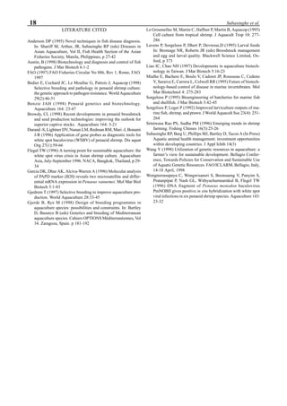 18 Subasinghe et al.
LITERATURE CITED
Anderson DP (1995) Novel techniques in fish disease diagnosis.
In: Shariff M, Arthur, JR, Subasinghe RP (eds) Diseases in
Asian Aquaculture, Vol II, Fish Health Section of the Asian
Fisheries Society, Manila, Philippines, p 27-42
Austin, B (1998) Biotechnology and diagnosis and control of fish
pathogens. J Mar Biotech 6:1-2
FAO (1997) FAO Fisheries Circular No 886, Rev 1, Rome, FAO.
1997
Bedier E, Cochard JC, Le Moullac G, Patrois J, Aquacop (1998)
Selective breeding and pathology in penaeid shrimp culture:
the genetic approach to pathogen resistance. World Aquaculture
29(2):46-51
Benzie JAH (1998) Penaeid genetics and biotechnology.
Aquaculture 164: 23-47
Browdy, CL (1998) Recent developments in penaeid broodstock
and seed production technologies: improving the outlook for
superior captive stocks. Aquaculture 164: 3-21
Durand -S, Lightner DV, Nunan LM, Redman RM, Mari -J, Bonami
J-R (1996) Application of gene probes as diagnostic tools for
white spot baculovirus (WSBV) of penaeid shrimp. Dis aquat
Org 27(1):59-66
Flegal TW (1996) A turning point for sustainable aquaculture: the
white spot virus crisis in Asian shrimp culture. Aquaculture
Asia, July-September 1996. NACA, Bangkok, Thailand, p 29-
34
Garcia DK, Dhar AK, Alciva-Warren A (1996) Molecular analysis
of PAPD marker (B20) reveals two microsatellite and differ-
ential mRNA expression in Penaeus vannemei. Mol Mar Biol
Biotech 5:1-83
Gjedrem T (1997) Selective breeding to improve aquaculture pro-
duction. World Aquaculture 28:33-45
Gjerde B, Rye M (1998) Design of breeding programmes in
aquaculture species: possibilities and constraints. In: Bartley
D, Basurco B (eds) Genetics and breeding of Mediterranean
aquaculture species. Cahiers OPTIONS Mèditerranèennes, Vol
34. Zaragoza, Spain. p 181-192
Le Groumellec M, Martin C, Haffner P, Martin B, Aquacop (1995)
Cell culture from tropical shrimp. J Aquacult Trop 10: 277-
286
Lavens P, Sorgeloos P, Dhert P, Devresse,D (1995) Larval foods
In: Bromage NR, Roberts JR (eds) Broodstock management
and egg and larval quality. Blackwell Science Limited, Ox-
ford, p 373
Liao IC, Chao NH (1997) Developments in aquaculture biotech-
nology in Taiwan. J Mar Biotech 5:16-23
Mialhe E, Bachere E, Boulo V, Cadoret JP, Rousseau C, Cedeno
V, Saraiva E, Carrera L, Colwell RR (1995) Future of biotech-
nology-based control of disease in marine invertebrates. Mol
Mar Biotechnol 4: 275-283
Sorgeloos P (1995) Bioengineering of hatcheries for marine fish
and shellfish. J Mar Biotech 3:42-45
Sorgeloos P, Leger P (1992) Improved larviculture outputs of ma-
rine fish, shrimp, and prawn. J World Aquacult Soc 23(4): 251-
264
Sriniwasa Rao PS, Sudha PM (1996) Emerging trends in shrimp
farming. Fishing Chimes 16(3):25-26
Subasinghe RP, Barg U, Phillips MJ, Bartley D, Tacon A (In Press)
Aquatic animal health management: investment opportunities
within developing countries. J Appl Ichth 14(3)
Wang Y (1998) Utilization of genetic resources in aquaculture: a
farmer’s view for sustainable development. Bellagio Confer-
ence, Towards Policies for Conservation and Sustainable Use
of Aquatic Genetic Resources. FAO/ICLARM, Bellagio, Italy,
14-18 April, 1998
Wongteerasupaya C, Wongwisansri S, Boonsaeng V, Panyim S,
Pratanpipat P, Nash GL, Withyachumnarnkul B, Flegel TW
(1996) DNA fragment of Penaeus monodon baculovirus
PmNOBII gives positive in situ hybridization with white spot
viral infections in six penaeid shrimp species. Aquaculture 143:
23-32
 