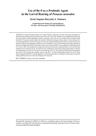 Haryanti KS, Tsumura S (1998) Use of By-9 as a probiotic agent in the larval rearing of Penaeus
monodon. In Flegel TW (ed) Advances in shrimp biotechnology. National Center for Genetic Engi-
neering and Biotechnology, Bangkok.
Use of By-9 as a Probiotic Agent
in the Larval Rearing of Penaeus monodon
Ketut Sugama Haryanti, S. Tsumura
Gondol Research Station of Coastal Fisheries
PO. Box. 140 Sin-araja 8 I 101 Bali, INDONESIA
ABSTRACT: Gondol Research Station for Coastal Fisheries Indonesia, has been testing the inoculaiton of
bacterial strains that promote the growth and survival of P. monodon. Batceria were required that would sup-
press the growth of other pathogenic bacteria, especially Vibrio harveyi, but would not kill or inhibit useful
microflora. The present study reports the isolation, vibriostatic testing and mass culture of such bacteria, fol-
lowed by application in the larval rearing of P. monodon to promote better growth and survival rates and also to
protect the larvae from pathogens without the use of antibiotics. Of 123 coastal bacterial isolates collected in
East Java and Bali and tested for vibriostatic activity, one strain coded BY-9 was confirmed to inhibit the growth
of V. harveyi. BY-9 was produced on a large scale and several tests were conducted before it was used for mass
production of P. monodon larvae. The latest test was conducted in 18 ton larval rearing tanks where its density
was maintained at 106
cfu/ml. The larvae were reared up to PL-10. The results showed that BY-9 inoculation
gave lower Vibrio density and a higher survival rate (46.11 %) than uninoculated controls (10.57%). These
results suggested that BY-9 could be applied as a probiotic agent and as a biological control agent to promote
better growth and survival in the larval rearing of P. monodon.
KEY WORDS: Penaeus monodon, Probiotic
 