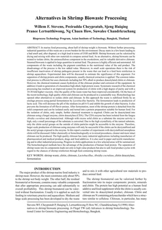 Stevens WF, Cheypratub P, Haiqing S, Lertsutthiwong P, How NC, Chandrkrachang S (1998) Alter-
natives in shrimp biowaste processing. In Flegel TW (ed) Advances in shrimp biotechnology. Na-
tional Center for Genetic Engineering and Biotechnology, Bangkok.
Alternatives in Shrimp Biowaste Processing
Willem F. Stevens, Preiradda Cheypratub, Sjeng Haiqing
Pranee Lertsutthiwong, Ng Chuen How, Suwalee Chandrkrachang
Bioprocess Technology Program, Asian Institute of Technology, Bangkok, Thailand
ABSTRACT: In marine food processing, about half of shrimp weight is biowaste. Without further processing,
industrial quantities of this waste are a severe burden for the environment. Decay starts in a few hours leading to
a bad smell and, after disposal, to a high load in terms of COD and BOD. Shrimp biowaste can be valorized by
drying and mixing with other raw materials to compose animal feed. As an alternative, shrimp biowaste can be
treated to isolate chitin, the aminocellulose component in the exoskeleton, and its valuable derivative chitosan.
Steamed biowaste is applied in large quantities in animal feed. The process is highly efficient and automated. All
components of the waste including the pigment contribute to the nutritional value of the end product. The
disadvantage of the process is the low added value. Moreover, in small scale operations there is the risk of
insufficient inactivation of shrimp pathogens present in the waste that can lead to a feed born reinfection in
shrimp aquaculture. Experimental data will be discussed to estimate the significance of this argument. For
separation of shrimp protein and chitin components, usually chemical extraction is applied. The common indus-
trial process is efficient but uses chemicals including hot 50% alkali to produce deacetylated chitin or chitosan.
However, the chemical treatment causes hydrolysis of the chitosan product and corrosion of the equipment. In
addition it leads to generation of a hazardous high alkali, high protein waste. Systematic research of the chemical
processing has resulted in an improved system for production of chitin with a high degree of purity and with a
10-30 fold higher viscosity. Also the quality of the waste water has been improved considerably. On the basis of
the recent technology, high quality chitin and chitosan can be produced in a sustainable way. Biotechnology has
opened other alternatives to isolate chitin and chitosan. In this approach the waste is stabilized firstly by an
ensilage process using partial fermentation by Lactobacillus bacteria. The fermentation leads to production of
lactic acid. This will decrease the pH of the medium (to pH 4-5) and inhibit the growth of other bacteria. It also
prevents the formation of off-flavor amines. After fermentation, most of the shrimp protein is detached from the
solid component and can be isolated easily and turned into a protein preparation suitable for human food. For
the isolation of chitin, only simple, further chemical treatment is required. Chitin can be deacetylated into
chitosan using a fungal enzyme, chitin deacetylase (CDA). The CDA enzyme has been isolated from the fungus
Absidia cocruleus and characterized. Although with excess solid chitin as a substrate the enzyme activity is
high, only a small percentage of the substrate is converted. Due to the high crystallinity of the natural substrate,
only the chitin acetyl groups on the outside of chitin particles might be accessible to the enzyme. Therefore,
larger scale production of chitosan using enzymes will only be successful if the chitin can be decrystallized and
the acetyl groups exposed to the enzyme. In this report a number of experiments with decrystallized amorphous
chitin will be discussed. Either chemically or biotechnologically or in mixed procedures, cleaner and more intact
chitosan can be produced. The high quality chitosan has many industrial applications including manufacture of
pharmaceutical and medical products, drugs and food additives. It is also used in paper and textile manufactur-
ing and in other industrial processing. Progress in chitin applications in a few selected areas will be summarized.
The biotechnological methods have the advantage of the production of human food protein. The separation of
shrimp waste into its components leads not only to high value products but also to safe food product cycles with
regard to the chances of shrimp reinfection through feed containing shrimp waste.
KEY WORDS: shrimp waste, chitin, chitosan, Lactobacillus, Absidia cocruleus, chitin deacetylase,
fermentation
INTRODUCTION
The major product of the shrimp marine food industry is
shrimp meat. However, the meat constitutes only about 50%
to the shrimp wet body weight. The other half, the residual
biomaterial or biowaste, contains many valuable compounds
that after appropriate processing can add substantially to
overall profitability. This shrimp biomateral can be valor-
ized without fractionation. Usually it is applied as such for
feeding in veterinary practice and aquaculture. Medium and
large scale processing has been developed to dry the waste
and to mix it with other agricultural raw materials to pro-
duce animal feed.
The shrimp biomaterial can be valorized further by
fractionation into its major components: protein, minerals
and chitin. The protein has high potential as a human food
additive and food supplement while the chitin is usually con-
verted into its deacetylated product, chitosan. Chitin and
chitosan are N containing polysaccharides which have a struc-
ture similar to cellulose. Chitosan, in particular, has many
 