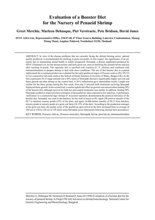 Merchie G, Dehasque M, Verstraete P, Bridson P, Jones D (1998) Evaluation of a booster diet for the
nursery of penaeid shrimp. In Flegel TW (ed) Advances in shrimp biotechnology. National Center for
Genetic Engineering and Biotechnology, Bangkok.
Evaluation of a Booster Diet
for the Nursery of Penaeid Shrimp
Greet Merchie, Marleen Dehasque, Piet Verstraete, Pete Bridson, David Jones
INVE ASIA Ltd., Representative Office, 218/47-48, 4th
Floor Geneva Building, Lakeview Condominium, Muang
Thong Thani, Amphur Pakkred, Nonthaburi 11120, Thailand
ABSTRACT: In view of the disease problems that are currently facing the shrimp farming sector, optimal
quality postlarvae is recommended for stocking in grow-out ponds. In this respect, the significance of an ad-
equate diet in maintaining animal health is widely recognized. Stresspak, a dietary supplement produced by
INVE (Thailand) Ltd. for the shrimp nursery and early grow-out, aims at fortifying the animals before and just
after stocking in ponds. This specialty diet is enriched with vitamins (C, E, choline) and combined with
immunostimulants to prepare shrimp to deal with stress conditions. The use of this booster diet as a partial
replacement for a commercial diet was evaluated for the early postlarval stages of Penaeus indicus (PL1-PL15)
in two consecutive lab-scale trials at the School of Ocean Sciences (University of Wales, Bangor-UK). In the
first experiment, PL15-stage animals fed a 50% ration of Stresspak showed a significantly higher survival and
faster growth rate than shrimp on the control feed. A 30-% substitution gave intermediate results. Length was
similar for the three groups during the first week; from day 8 onwards both treatments receiving Stresspak
displayed faster growth. In the second trial, a similar significant effect on growth was noticed when feeding 50%
of the booster diet, although survival for both test and control treatments was similar. In addition, feeding 50%
Stresspak resulted in improved stress resistance of the postlarvae when exposed to low salinities. A preliminary
verification in a commercial tiger shrimp (P. monodon) operation demonstrated the practical relevance of the
booster diet. Stresspak was used in the hatchery for the molt of mysis to PL, again 24h prior to transfer of the
PL7 to hatchery nursery ponds (25% of the diet), and again 24-48h before transfer of PL12 from hatchery
nursery ponds to nursery ponds at a grow-out farm (10-15% of the diet). According to the production manager
at the grow-out farm, the quality score of the postlarvae upon arrival at the farm increased from an average of
100 out of 150 to 120 out of 150 when using Stresspak (score determined following internal farm procedures).
KEY WORDS: Penaeus indicus, Penaeus monodon, Stresspak, larvae, post larvae, immunostimulant
 