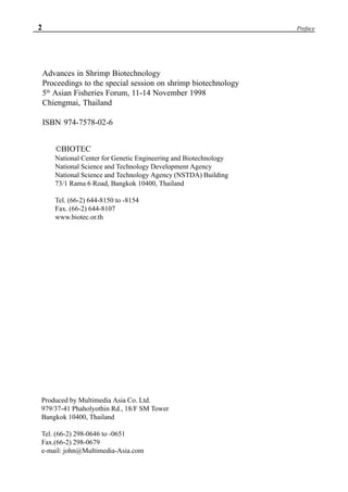 2 Preface
Advances in Shrimp Biotechnology
Proceedings to the special session on shrimp biotechnology
5th
Asian Fisheries Forum, 11-14 November 1998
Chiengmai, Thailand
ISBN 974-7578-02-6
©BIOTEC
National Center for Genetic Engineering and Biotechnology
National Science and Technology Development Agency
National Science and Technology Agency (NSTDA) Building
73/1 Rama 6 Road, Bangkok 10400, Thailand
Tel. (66-2) 644-8150 to -8154
Fax. (66-2) 644-8107
www.biotec.or.th
Produced by Multimedia Asia Co. Ltd.
979/37-41 Phaholyothin Rd., 18/F SM Tower
Bangkok 10400, Thailand
Tel. (66-2) 298-0646 to -0651
Fax.(66-2) 298-0679
e-mail: john@Multimedia-Asia.com
 