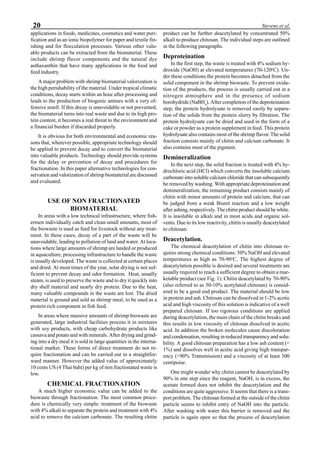 20 Stevens et al.
applications in foods, medicines, cosmetics and water puri-
fication and as an ionic biopolymer for paper and textile fin-
ishing and for flocculation processes. Various other valu-
able products can be extracted from the biomaterial. These
include shrimp flavor components and the natural dye
asthaxanthin that have many applications in the food and
feed industry.
A major problem with shrimp biomaterial valorization is
the high perishability of the material. Under tropical climatic
conditions, decay starts within an hour after processing and
leads to the production of biogenic amines with a very of-
fensive smell. If this decay is unavoidable or not prevented,
the biomaterial turns into real waste and due to its high pro-
tein content, it becomes a real threat to the environment and
a financial burden if discarded properly.
It is obvious for both environmental and economic rea-
sons that, wherever possible, appropriate technology should
be applied to prevent decay and to convert the biomaterial
into valuable products. Technology should provide systems
for the delay or prevention of decay and procedures for
fractionation. In this paper alternative technologies for con-
servation and valorization of shrimp biomaterial are discussed
and evaluated.
USE OF NON FRACTIONATED
BIOMATERIAL
In areas with a low technical infrastructure, where fish-
ermen individually catch and clean small amounts, most of
the biowaste is used as feed for livestock without any treat-
ment. In these cases, decay of a part of the waste will be
unavoidable, leading to pollution of land and water. At loca-
tions where large amounts of shrimp are landed or produced
in aquaculture, processing infrastructure to handle the waste
is usually developed. The waste is collected at certain places
and dried. At most times of the year, solar drying is not suf-
ficient to prevent decay and odor formation. Heat, usually
steam, is used to preserve the waste and to dry it quickly into
dry shell material and nearly dry protein. Due to the heat,
many valuable compounds in the waste are lost. The dried
material is ground and sold as shrimp meal, to be used as a
protein rich component in fish feed.
In areas where massive amounts of shrimp biowaste are
generated, large industrial facilities process it in mixtures
with soy products, with cheap carbohydrate products like
cassava and potato and with minerals. After drying and grind-
ing into a dry meal it is sold in large quantities in the interna-
tional market. These forms of direct treatment do not re-
quire fractionation and can be carried out in a straightfor-
ward manner. However the added value of approximately
10 cents US (4 Thai baht) per kg of non fractionated waste is
low.
CHEMICAL FRACTIONATION
A much higher economic value can be added to the
biowaste through fractionation. The most common proce-
dure is chemically very simple: treatment of the biowaste
with 4% alkali to separate the protein and treatment with 4%
acid to remove the calcium carbonate. The resulting chitin
product can be further deacetylated by concentrated 50%
alkali to produce chitosan. The individual steps are outlined
in the following paragraphs.
Deproteination
In the first step, the waste is treated with 4% sodium hy-
droxide (NaOH) at elevated temperatures (70-120o
C). Un-
der these conditions the protein becomes detached from the
solid component in the shrimp biowaste. To prevent oxida-
tion of the products, the process is usually carried out in a
nitrogen atmosphere and in the presence of sodium
borohydride (NaBH4
). After completion of the deproteination
step, the protein hydrolysate is removed easily by separa-
tion of the solids from the protein slurry by filtration. The
protein hydrolysate can be dried and used in the form of a
cake or powder as a protein supplement in feed. This protein
hydrolysate also contains most of the shrimp flavor. The solid
fraction consists mainly of chitin and calcium carbonate. It
also contains most of the pigment.
Demineralization
In the next step, the solid fraction is treated with 4% hy-
drochloric acid (HCl) which converts the insoluble calcium
carbonate into soluble calcium chloride that can subsequently
be removed by washing. With appropriate deproteination and
demineralization, the remaining product consists mainly of
chitin with minor amounts of protein and calcium, that can
be judged from a weak Biuret reaction and a low weight
after ashing, respectively. The chitin product should be white.
It is insoluble in alkali and in most acids and organic sol-
vents. Due to its low reactivity, chitin is usually deacetylated
to chitosan.
Deacetylation.
The chemical deacetylation of chitin into chitosan re-
quires strong chemical conditions: 50% NaOH and elevated
temperatures as high as 70-90o
C. The highest degree of
deacetylation possible is desired and several treatments are
usually required to reach a sufficient degree to obtain a mar-
ketable product (see Fig. 1). Chitin deacetylated by 70-90%
(also referred to as 30-10% acetylated chitosan) is consid-
ered to be a good end product. The material should be low
in protein and ash. Chitosan can be dissolved in 1-2% acetic
acid and high viscosity of this solution is indicative of a well
prepared chitosan. If too rigorous conditions are applied
during deacetylation, the main chain of the chitin breaks and
this results in low viscosity of chitosan dissolved in acetic
acid. In addition the broken molecules cause discoloration
and condensation, resulting in reduced transparency and solu-
bility. A good chitosan preparation has a low ash content (<
1%) and dissolves well in acetic acid giving high transpar-
ency (>90% Transmission) and a viscosity of at least 300
centipoise.
One might wonder why chitin cannot be deacetylated by
90% in one step since the reagent, NaOH, is in excess, the
acetate formed does not inhibit the deacetylation and the
conditions are quite aggressive. It seems that there is a trans-
port problem. The chitosan formed at the outside of the chitin
particle seems to inhibit entry of NaOH into the particle.
After washing with water this barrier is removed and the
particle is again open so that the process of deacetylation
 
