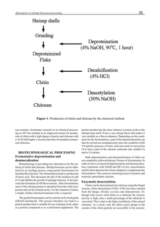 21Alternatives in shrimp biowaste processing
can continue. Systematic research on its chemical process-
ing at AIT has resulted in an improved system for produc-
tion of chitin with a high degree of purity and chitosan with
a 10-30 fold higher viscosity than that of standard commer-
cial chitosans.
BIOTECHNOLOGICAL PROCESSING
Fermentative deproteination and
demineralization
Biotechnology is providing new alternatives for the iso-
lation of chitin and chitosan. Shrimp biowaste can be stabi-
lized by an ensilage process using partial fermentation by
lactobacillus bacteria. The fermentation leads to production
of lactic acid. This decreases the pH of the medium (to pH
4-5) and inhibits the growth of spoilage bacteria. It also pre-
vents the formation of off-flavor amines. After fermentation,
most of the shrimp protein is detached from the solid com-
ponent and can be isolated easily. For the isolation of chitin,
a simple, further chemical treatment only is required.
The partial fermentation can be carried out by food grade
(GRAS) lactobacilli. This process therefore can lead to a
protein product that is suitable for use in human food, either
as a protein component or as a nutritional supplement. The
protein product has the same richness in amino acids as the
shrimp meat itself. It has a very strong flavor that makes it
very suitable as a flavor enhancer. Depending on the condi-
tions for the fermentation, a part of the demineralization can
also be carried out simultaneously since the condition of pH
5.0 and the presence of lactic acid can result in conversion
of at least a part of the calcium carbonate into soluble Ca
and to Ca lactate.
Both deproteination and demineralization of chitin are
not completely achieved during 16 hours of fermentation. In
order to arrive at maximal deproteination and demineraliza-
tion, treatments with NaOH and HCl at low concentration
and for short duration have been adopted to complement the
fermentation. This removes remaining traces of protein and
minerals, particularly calcium.
Enzymatic deacetylation.
Chitin can be deacetylated into chitosan using the fungal
enzyme, chitin deacetylase (CDA). CDA has been isolated
from the fungus Absidia coerulea and characterized. Al-
though with excess solid chitin as a substrate the enzyme
activity is high, only a small percentage of the substrate is
converted. This is due to the high crystallinity of the natural
substrate. As a result, only the chitin acetyl groups at the
outside of the chitin particle are accessible to the enzyme.
Figure 1. Production of chitin and chitosan by the chemical method.
 