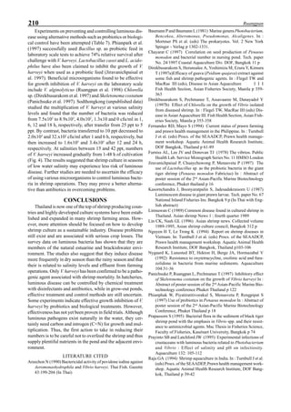 210 Ruangpan
Experiments on preventing and controlling luminous dis-
ease using alternative methods such as probiotics or biologi-
cal control have been attempted (Table 7). Phianpark et al.
(1997) successfully used Bacillus sp. as probiotic feed in
laboratory scale tests to achieve 74% relative survival after
challenge with V. harveyi. Lactobacillus casei and L. acido-
philus have also been claimed to inhibit the growth of V.
harveyi when used as a probiotic feed (Jiravanichpaisal et
al. 1997). Beneficial microorganisms found to be effective
for growth inhibition of V. harveyi on the laboratory scale
include V. alginolyticus (Ruangpan et al. 1998) Chlorella
sp. (Direkbusarakom et al. 1997) and Skeletonema costatum
(Panichsuke et al. 1997). Sodthongkong (unpublished data)
studied the multiplication of V. harveyi at various salinity
levels and found that the number of bacteria was reduced
from 7.5x103
to 8.9x102
, 4.0x102
, 1.3x10 and 0 cfu/ml in 1,
6, 12 and 18 h, respectively, after transfer from 25 ppt to 5
ppt. By contrast, bacteria transferred to 10 ppt decreased to
2.0x103
and 32.x102
cfu/ml after 1 and 6 h, respectively, but
then increased to 1.6x105
and 3.4x105
after 12 and 24 h,
respectively. At salinities between 15 and 42 ppt, numbers
of V. harveyi increased gradually from 1-48 h of cultivation
(Fig. 4). The results suggested that shrimp culture in seasons
of low water salinity may experience less risk of luminous
disease. Further studies are needed to ascertain the efficacy
of using various microorganisms to control luminous bacte-
ria in shrimp operations. They may prove a better alterna-
tive than antibiotics in overcoming problems.
CONCLUSIONS
Thailand is now one of the top of shrimp producing coun-
tries and highly developed culture systems have been estab-
lished and expanded in many shrimp farming areas. How-
ever, more attention should be focused on how to develop
shrimp culture as a sustainable industry. Disease problems
still exist and are associated with serious crop losses. The
survey data on luminous bacteria has shown that they are
members of the natural estuarine and brackishwater envi-
ronment. The studies also suggest that they induce disease
more frequently in dry season than the rainy season and that
their is related to salinity levels and effluent from farming
operations. Only V. harveyi has been confirmed to be a patho-
genic agent associated with shrimp mortality. In hatcheries,
luminous disease can be controlled by chemical treatment
with disinfectants and antibiotics, while in grow-out ponds,
effective treatment and control methods are still uncertain.
Some experiments indicate effective growth inhibition of V.
harveyi by probiotics and biological treatments. However,
effectiveness has not yet been proven in field trials. Although
luminous pathogens exist naturally in the water, they cer-
tainly need carbon and introgen (C+N) for growth and mul-
tiplication. Thus, the first action to take in reducing their
numbers is to be careful not to overfeed the shrimp and thus
supply plentiful nutrients in the pond and the adjacent envi-
ronment.
LITERATURE CITED
Areechon N (1990) Bactericidal activity of povidone iodine against
Aeromonashydrophila and Vibrio harveyi. Thai Fish. Gazette
43:199-204 (In Thai)
Baumann P and Baumann L (1981) Marine generaPhotobacterium,
Bencekea, Alteromonas, Pseudomonas, Alcaligenes. In :
Mortmer PS et al. (eds) The prokaryotes. Vol. 2 New York
Spinger - Verlag p 1302-1331.
Chayarat C (1997) Correlation on seed production of Penaeus
monodon and bacterial number in nursing pond. Tech. paper
No. 24/1997 Coastal Aquaculture Div. DOF, Bangkok 11 p
Direkbusarakom S, Herunsalee A, Yoshimizu M, Ezura Y, Kimura
T (1997a)Efficacy of guava (Psidium quajava) extract against
some fish and shrimp pathogenic agents. In : Flegel TW and
MacRae IH (eds), Disease in Asian Aquaculture I I I
Fish Health Section, Asian Fisheries Society, Manila p 359-
363
Direkbusarakom S, Pechmanee T, Assavaaree M, Danayadol Y
(1997b) Effect of Chlorella on the growth of Vibrio isolated
from diseased shrimp. In : Flegel TW, MacRae IH (eds) Dis-
ease in Asian Aquaculture III. Fish Health Section, Asian Fish-
eries Society, Manila p 355-358
Fernandez RD, Mayo S (1994) Current status of prawn farming
and prawn health management in the Philippine. In : Turnbull
J et al. (eds) Procs. of the SEAADCP, Prawn health manage-
ment workshop. Aquatic Animal Health Research Institute,
DOF Bangkok, Thailand p 61-89
Furniss AL, Lee JV and Donovan TJ (1978) The vibrios. Public
Health Lab. Service Monograph Series No. 11 HMSO London
Jiravanichpaisal P, Chuaychuwong P, Menasveta P (1997) The
use of Lactobacillus sp. as the probiotic bacteria in the giant
tiger shrimp (Penaeus monodon Fabricius) In : Abstract of
poster session of the 2nd
Asian-Pacific Marine Biotechnology
conference, Phuket thailand p 16
Kasornchandra J, Boonyaratpalin S, Jadesadakraisorn U (1987)
Luminescent disease in giant prawn larvae. Tech. paper No. 67
National Inland Fisheries Ins. Bangkok 9 p (In Thai with Eng-
lish abstract)
Limsuwan C (1989) Common disease found in cultured shrimp in
Thailand. Asian shrimp News 1 : fourth quarter 1989
Lin CK, Nash GL (1996) Asian shrimp news. Collected volume
1989-1995, Asian shrimp culture council, Bangkok 312 p
Nguyen H T, Le Trong K (1994) Report on shrimp diseases in
Vietnam. In: Turnbull J et al. (eds) Procs. of the SEAADCP,
Prawn health management workshop. Aquatic Animal Health
Research Institute, DOF Bangkok, Thailand p103-106
Nygaard K, Lunested BT, Hekton H, Berge JA, Hormazabal V
(1992) Resistance to oxytetracycline, oxolinic acid and fura-
zolidone in bacteria from marine sediments. Aquaculture
104:31-36
Panichsuke P, Ruangpan L, Pechmanee T (1997) Inhibitory effect
of Skeletonema costatum on the growth of Vibrio harveyi In :
Abstract of poster session of the 2nd
Asian-Pacific Marine Bio-
technology conference Phuket Thailand p 122
Phianphak W, Piyatiratitivorakul S, Menasveta P, Rengpipat S
(1997) Use of probiotics in Penaeus monodon In : Abstract of
poster session of the 2nd
Asian-Pacific Marine Biotechnology
Conference, Phuket Thailand p 18
Prapassorn S (1995) Bacterial flora in the sediment of black tiger
shrimp pond with the emphasis in Vibrio spp. and their resist-
ance to antimicrobial agents. Msc Thesis in Fisheries Science,
Faculty of Fisheries, Kasetsart University, Bangkok p 74
Prayinto SB and Latchford JW (1995) Experimental infections of
crustaceans with luminous bacteria related to Photobacterium
and Vibrio : Effect of salinity and pH on infectiosity.
Aquaculture 132: 105-112
Raju GA (1994) Shrimp aquaculture in India. In : Turnbull J et al.
(eds) Procs. of the SEAADEP, Prawn health management work-
shop. Aquatic Animal Health Research Institute, DOF Bang-
kok, Thailand p 39-42
 