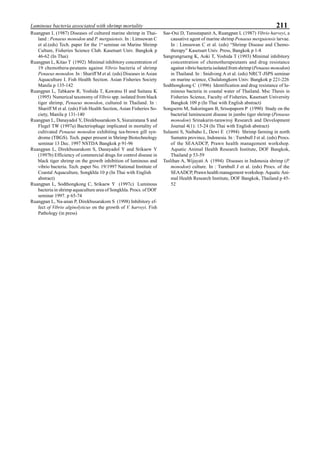 211Luminous bacteria associated with shrimp mortality
Ruangpan L (1987) Diseases of cultured marine shrimp in Thai-
land : Penaeus monodon and P. merguiensis. In : Limsuwan C
et al.(eds) Tech. paper for the 1st
seminar on Marine Shrimp
Culture, Fisheries Science Club. Kasetsart Univ. Bangkok p
46-62 (In Thai)
Ruangpan L, Kitao T (1992) Minimal inhibitory concentration of
19 chemothera-peutants against Vibrio bacteria of shrimp
Penaeus monodon. In : Shariff M et al. (eds) Diseases in Asian
Aquaculture I. Fish Health Section. Asian Fisheries Society
Manila p 135-142
Ruangpan L, Tabkaew R, Yoshida T, Kawatsu H and Saitanu K
(1995) Numerical taxonomy of Vibrio spp. isolated from black
tiger shrimp, Penaeus monodon, cultured in Thailand. In :
Shariff M et al. (eds) Fish Health Section, Asian Fisheries So-
ciety, Manila p 131-140
Ruangpan L, Danayadol Y, Direkbusarakom S, Siurairatana S and
Flegel TW (1997a) Bacteriophage implicated in mortality of
cultivated Penaeus monodon exhibiting tea-brown gill syn-
drome (TBGS). Tech. paper present in Shrimp Biotechnology
seminar 13 Dec. 1997 NSTDA Bangkok p 91-96
Ruangpan L, Direkbusarakom S, Danayadol Y and Srikaew Y
(1997b) Efficiency of commercial drugs for control disease in
black tiger shrimp on the growth inhibition of luminous and
vibrio bacteria. Tech. paper No. 19/1997 National Institute of
Coastal Aquaculture, Songkhla 10 p (In Thai with English
abstract)
Ruangpan L, Sodthongkong C, Srikaew Y (1997c) Luminous
bacteria in shrimp aquaculture area of Songkhla. Procs. of DOF
seminar 1997. p 65-74
Ruangpan L, Na-anan P, Direkbusarakom S (1998) Inhibitory ef-
fect of Vibrio alginolyticus on the growth of V. harveyi. Fish
Pathology (in press)
Sae-Oui D, Tunsutapanit A, Ruangpan L (1987) Vibrio harveyi, a
causative agent of marine shrimp Penaeus merguiensis larvae.
In : Limsuwan C et al. (eds) “Shrimp Disease and Chemo-
therapy” Kasetsart Univ. Press, Bangkok p 1-8
Sangrungrueng K, Aoki T, Yoshida T (1993) Minimal inhibitory
concentration of chemotherapeutants and drug resistance
against vibrio bacteria isolated from shrimp (Penaeus monodon)
in Thailand. In : Snidvong A et al. (eds) NRCT-JSPS seminar
on marine science, Chulalongkorn Univ. Bangkok p 221-226
Sodthongkong C (1996) Identification and drug resistance of lu-
minous bacteria in coastal water of Thailand. Msc Thesis in
Fisheries Science, Faculty of Fisheries, Kasetsart University
Bangkok 109 p (In Thai with English abstract)
Songserm M, Suksringam B, Srisopaporn P (1990) Study on the
bacterial luminescent disease in jumbo tiger shrimp (Penaeus
monodon) Srinakarin-tarawiroj Research and Development
Journal 4(1): 15-24 (In Thai with English abstract)
Sulasmi S, Naibaho L, Dewi E (1994) Shrimp farming in north
Sumatra province, Indonesia. In : Turnbull J et al. (eds) Procs.
of the SEAADCP, Prawn health management workshop.
Aquatic Animal Health Research Institute, DOF Bangkok,
Thailand p 53-59
Taslihan A, Wijayati A (1994) Diseases in Indonesia shrimp (P.
monodon) culture. In : Turnbull J et al. (eds) Procs. of the
SEAADCP, Prawn health management workshop. Aquatic Ani-
mal Health Research Institute, DOF Bangkok, Thailand p 45-
52
 