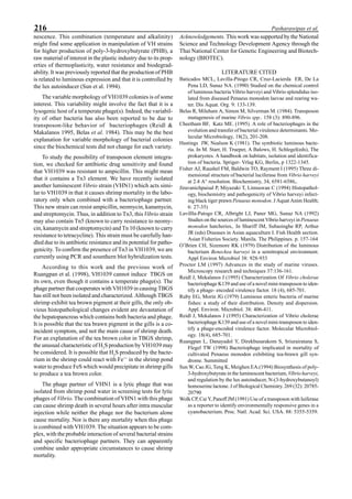 216 Pasharawipas et al.
nescence. This combination (temperature and alkalinity)
might find some application in manipulation of VH strains
for higher production of poly-3-hydroxybutyrate (PHB), a
raw material of interest in the plastic industry due to its prop-
erties of thermoplasticity, water resistance and biodegrad-
ability. It was previously reported that the production of PHB
is related to luminous expression and that it is controlled by
the lux autoinducer (Sun et al. 1994).
The variable morphology of VH1039 colonies is of some
interest. This variability might involve the fact that it is a
lysogenic host of a temperate phage(s). Indeed, the variabil-
ity of other bacteria has also been reported to be due to
transposon-like behavior of bacteriophages (Reidl &
Makalanos 1995, Belas et al. 1984). This may be the best
explanation for variable morphology of bacterial colonies
since the biochemical tests did not change for each variety.
To study the possibility of transposon element integra-
tion, we checked for antibiotic drug sensitivity and found
that VH1039 was resistant to ampicillin. This might mean
that it contains a Tn3 element. We have recently isolated
another luminescent Vibrio strain (VHN1) which acts simi-
lar to VH1039 in that it causes shrimp mortality in the labo-
ratory only when combined with a bacteriophage partner.
This new strain can resist ampicillin, neomycin, kanamycin,
and streptomycin. Thus, in addition to Tn3, thisVibrio strain
may also contain Tn5 (known to carry resistance to neomy-
cin, kanamycin and streptomycin) and Tn 10 (known to carry
resistance to tetracycline). This strain must be carefully han-
dled due to its antibiotic resistance and its potential for patho-
genicity. To confirm the presence of Tn3 in VH1039, we are
currently using PCR and sounthern blot hybridization tests.
According to this work and the previous work of
Ruangpan et al. (1998), VH1039 cannot induce TBGS on
its own, even though it contains a temperate phage(s). The
phage partner that cooperates with VH1039 in causing TBGS
has still not been isolated and characterized. Although TBGS
shrimp exhibit tea brown pigment at their gills, the only ob-
vious histopathological changes evident are devastation of
the hepatopancreas which contains both bacteria and phage.
It is possible that the tea brawn pigment in the gills is a co-
incident symptom, and not the main cause of shrimp death.
For an explanation of the tea brown color in TBGS shrimp,
the unusual characteristic of H2
S production by VH1039 may
be considered. It is possible that H2
S produced by the bacte-
rium in the shrimp could react with Fe++
in the shrimp pond
water to produce FeS which would precipitate in shrimp gills
to produce a tea brown color.
The phage partner of VHN1 is a lytic phage that was
isolated from shrimp pond water in screening tests for lytic
phages of Vibrio. The combination of VHN1 with this phage
can cause shrimp death in several hours after intra muscular
injection while neither the phage nor the bacterium alone
cause mortality. Nor is there any mortality when this phage
is combined with VH1039. The situation appears to be com-
plex, with the probable interaction of several bacterial strains
and specific bacteriophage partners. They can apparently
combine under appropriate circumstances to cause shrimp
mortality.
Acknowledgements. This work was supported by the National
Science and Technology Development Agency through the
Thai National Center for Genetic Engineering and Biotech-
nology (BIOTEC).
LITERATURE CITED
Baticados MCL, Lavilla-Pitogo CR, Cruz-Lacierda ER, De La
Pena LD, Sunaz NA. (1990) Studied on the chemical control
of luminous bacteria Vibrio harveyi and Vibrio splendidus iso-
lated from diseased Penaeus monodon laevae and rearing wa-
ter. Dis Aquat. Org. 9: 133-139.
Belas R, Mileham A, Simon M, Silverman M. (1984). Transposon
mutagenesis of marine Vibrio spp.. 158 (3): 890-896.
Cheetham BF, Katz ME. (1995). A role of bacteriophages in the
evolution and transfer of bacterial virulence determinants. Mo-
lecular Microbiology, 18(2), 201-208.
Hastings JW, Nealson K (1981). The symbiotic luminous bacte-
ria. In M. Starr, H. Trueper, A Balows, H. Schlegel(eds), The
prokaryotes. A handbook on habitats, isolation and identifica-
tion of bacteria. Spriger- Vrlag KG, Berlin, p 1322-1345.
Fisher AJ, Raushel FM, Baldwin TO, Rayment I (1995) Three di-
mensional structure of bacterial luciferase from Vibrio harveyi
at 2.4 A° resolution. Biochemistry, 34, 6581-6586,.
Jiravanichpaisal P, Miyazaki T, Limsuwan C (1994) Histopathol-
ogy, biochemistry and pathogenicity of Vibrio harveyi infect-
ing black tiger prawn Penaeus monodon. J Aquat Anim Health;
6: 27-35)
Lavillla-Patogo CR, Albright LJ, Paner MG, Sunaz NA (1992)
Studies on the sources of luminescent Vibrio harveyi in Penaeus
monodon hatcheries,. In Shariff IM, Subasinghe RP, Arthur
JR (eds) Diseases in Asian aquaculture I. Fish Health section.
Asian Fisheries Society. Manila. The Philippines. p. 157-164
O’Brien CH, Sizemore RK (1979) Distribution of the luminous
bacterium Beneckea harveyi in a semitropical environment.
Appl Environ Microbiol 38: 928-933
Proctor LM (1997) Advances in the study of marine viruses.
Microscopy research and techniques 37:136-161.
Reidl J, Mekalanos J (1995) Characterization Of Vibrio cholerae
bacteriophage K139 and use of a novel mini-transposon to iden-
tify a phage- encoded virulence factor. 18 (4), 685-701.
Ruby EG, Morin JG (1979) Luminous enteric bacteria of marine
fishes: a study of their distribution. Density and dispersion.
Appl. Environ. Microbiol. 38: 406-411.
Reidl J, Mekalanos J (1995) Characterization of Vibrio cholerae
bacteriophage K139 and use of a novel mini-transposon to iden-
tify a phage-encoded virulence factor. Molecular Microbiol-
ogy. 18(4), 685-701.
Ruangpan L, Danayadol Y, Direkbusarakom S, Sriurairatana S,
Flegel TW (1998) Bacteriophage implicated in mortality of
cultivated Penaeus monodon exhibiting tea-brawn gill syn-
drome. Summitted
Sun W, Cao JG, Teng K, Meighen EA.(1994) Biosynthesis of poly-
3-hydroxybutyrate in the luminescent bacterium, Vibrio harveyi,
and regulation by the lux autoinducer, N-(3-hydroxybutanoyl)
homoserine lactone. J of Biological Chemistry. 269 (32): 20785-
20790
Wolk CP, Cai Y, Panoff JM (1991) Use of a transposon with luiferase
as a reporter to identify environmentally responsive genes in a
cyanobacterium. Proc. Natl. Acad. Sci. USA. 88: 5355-5359.
 