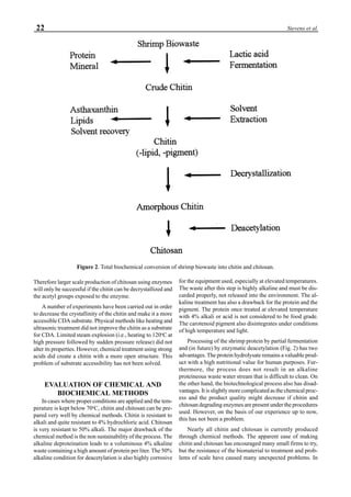 22 Stevens et al.
Therefore larger scale production of chitosan using enzymes
will only be successful if the chitin can be decrystallized and
the acetyl groups exposed to the enzyme.
A number of experiments have been carried out in order
to decrease the crystallinity of the chitin and make it a more
accessible CDA substrate. Physical methods like heating and
ultrasonic treatment did not improve the chitin as a substrate
for CDA. Limited steam explosion (i.e., heating to 120o
C at
high pressure followed by sudden pressure release) did not
alter its properties. However, chemical treatment using strong
acids did create a chitin with a more open structure. This
problem of substrate accessibility has not been solved.
EVALUATION OF CHEMICAL AND
BIOCHEMICAL METHODS
In cases where proper conditions are applied and the tem-
perature is kept below 70o
C, chitin and chitosan can be pre-
pared very well by chemical methods. Chitin is resistant to
alkali and quite resistant to 4% hydrochloric acid. Chitosan
is very resistant to 50% alkali. The major drawback of the
chemical method is the non sustainability of the process. The
alkaline deproteination leads to a voluminous 4% alkaline
waste containing a high amount of protein per liter. The 50%
alkaline condition for deacetylation is also highly corrosive
for the equipment used, especially at elevated temperatures.
The waste after this step is highly alkaline and must be dis-
carded properly, not released into the environment. The al-
kaline treatment has also a drawback for the protein and the
pigment. The protein once treated at elevated temperature
with 4% alkali or acid is not considered to be food grade.
The carotenoid pigment also disintegrates under conditions
of high temperature and light.
Processing of the shrimp protein by partial fermentation
and (in future) by enzymatic deacetylation (Fig. 2) has two
advantages. The protein hydrolysate remains a valuable prod-
uct with a high nutritional value for human purposes. Fur-
thermore, the process does not result in an alkaline
proteineous waste water stream that is difficult to clean. On
the other hand, the biotechnological process also has disad-
vantages. It is slightly more complicated as the chemical proc-
ess and the product quality might decrease if chitin and
chitosan degrading enzymes are present under the procedures
used. However, on the basis of our experience up to now,
this has not been a problem.
Nearly all chitin and chitosan is currently produced
through chemical methods. The apparent ease of making
chitin and chitosan has encouraged many small firms to try,
but the resistance of the biomaterial to treatment and prob-
lems of scale have caused many unexpected problems. In
Figure 2. Total biochemical conversion of shrimp biowaste into chitin and chitosan.
 