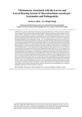 Vibrionaceae Associated with the Larvae and
Larval Rearing System of Macrobrachium rosenbergii :
Systematics and Pathogenicity
Sarita G. Bhat, *I.S. Bright Singh
Environmental Microbiology Laboratory, School of Environmental Studies
Cochin University of Science and Technology, Fine Arts Avenue, Cochin 682 016, India.
ABSTRACT: Systematics of the family Vibrionaceae associated with the larvae of Macrobrachium rosenbergii
in the hatchery has been worked out based on the principles of numerical taxonomy and the mole per cent G+C
content of DNA. Altogether 313 isolates of Gram negative, motile/nonmotile, fermentative, Kovac’s oxidase
positive rods comprising 204 isolates from moribund larvae and 109 from apparently healthy larvae were sub-
jected to the study along with 20 type strains. They were further divided as sensitive or resistant to 2,4 -diamino,6,7
di-isopropyl pteridine (0/129 compound) at 150 µg ml-1
. The operational taxonomic units were tested for 233
unit characters and the data thus generated were analysed using simple matching coefficient (Ssm) and unweighted
average linkage by applying TAXAN. On completing the analysis, it was surprising to find that none of the type
strains integrated with any of the isolated strains. Represntative strains from each phenon were segregated and
the percentage G+C ratio was determined based on Tm values. Irrespective of the sensitivity of the phena to 0/
129, the majority had G+C ratios falling within the range of those for Vibrio species while a few fell within the
range of those for Aeromonas and Photobacterium. Suggested affiliations based on G+C ratios contrasted with
gross phenotypic dissimilarities. Several strains had G+C ratios out of the range of Vibrionaceae and the newly
constructed family Aeromonadaceae, even though they exhibited certain phenotypic traits of these families. It is
postulated that the isolates studied here were either phenotypic variants or new species of the families mentioned
above. This has to be further substantiated by DNA homology comparisons with existing type species. In any
case, this study proved that sensitivity to 0/129 could not be used as a core character differentiating Vibrio and
Photobacterium from Aeromonas. The study broadens the base of the familyVibrionaceae and Aeromonadaceae
and opens up avenues for developing new taxonomic schemes for tropical isolates. Pathogenicity of 47 repre-
sentative strains was determined based on the extent of larval mortality upon challenge with revitalized cultures
as compared to mortality in positive and negative controls. With all the the test organisms, there was signifi-
cantly higher larval mortality, indicating that the families Vibrionaceae and Aeromonadaceae as a whole are
pathogenic to the larvae of Macrobrachium rosenbergii.
KEY WORDS: Vibrionaceae, Aeromonadaceae M. rosenbergii, Hatchery, Virulence, Taxan
Bhat SG, Singh ISB (1998) Vibrionaceae associated with the larvae and larval rearing system of
Macrobrachium rosenbergii : systematics and pathogenicity. In Flegel TW (ed) Advances in shrimp
biotechnology. National Center for Genetic Engineering and Biotechnology, Bangkok.
 