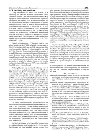 233Detection of Vibrio in shrimp haemolymph
PCR specificity and sensitivity
Using VPAFOR3 and VPAREV1 primers, PCR
specificity was 100% for the strains tested and the lowest
quantity of bacterial DNA that could be detected was 100 fg
by agarose gel electrophoresis. This constituted higher sen-
sitivity than that reported for PCR detection using tdh and
trh gene sequences (400 fg DNA corresponding to approxi-
mately 100 cells) (Tada et al., 1992a). However, sensitivity
was less than that reported for PCR detection by Lee et al.
(1995b) at 2.6 fg DNA (equivalent to 1 cell), although we
could increase detection sensitivity to 0.1 fg DNA by using
Southern blot hybridization. This was more sensitive than
detection of tdh and trh amplicons by Southern blot hybridi-
zation (lowest 40 fg DNA) (Tada et al., 1992a) and by non-
isotopic microtitre plate-based assay (lowest 28 fg DNA)
(Tada et al., 1992b).
For cells in broth culture, a PCR product could be visu-
alized at as low as 4x103
CFU/ml which was equivalent to
20 CFU crude bacterial lysate per PCR reaction tube. This
was less sensitive than the 10 cells reported by Lee et al.
(1995b). However, their method involved preparation of
crude DNA extracts from bacterial lysates, while the experi-
ments described herein employed the total lysis solution
treated by proteinase K digestion followed by boiling. This
was felt to be more appropriate for rapid and convenient
processing of samples by industry. However, it is possible
that sensitivity could be increased if DNA was extracted be-
fore PCR assays were performed.
PCR amplification was completely inhibited when V.
parahaemolyticus reached concentrations of 108
cells per
PCR reaction (i.e., 2x1010
CFU/ml of culture), and product
was reduced at 107
cells per reaction (i.e., 109
CFU/ml of
culture). This corresponded with the report of Lee et al.
(1995b) who also found complete PCR inhibition at 108
cells.
It also agrees with the generally accepted fact that PCR can
be inhibited and product formation stopped by the presence
of high numbers of target or non-target cells (Olive, 1989;
Brooks et al., 1992a). Accumulation of cellular debris is also
known to inhibit PCR amplification (Saiki et al., 1990). By
contrast, V. parahaemolyticus cells at 108
in haemolymph
did not inhibit PCR amplification as they did in broth ex-
periments. It is possible that inhibiting substances in the crude
bacterial lysates were trapped in the mass of coagulated pro-
tein that formed when the shrimp haemolymph lysates were
boiled and centrifuged.
The lowest concentration of V. parahaemolyticus that
could be detected in shrimp haemolymph was 4x103
CFU/
ml (i.e., 20 CFU/reaction). This was the same detection limit
as in culture broth and it was not affected by the presence of
even large numbers of added E. coli. These results also cor-
responded to those of Lee et al. (1995b) and Giesendorf et
al. (1992) who found that high levels of contaminating bac-
teria did not affect the specificity of the PCR culture assays
for detection of V. parahaemolyticus and Campylobacter
spp., respectively.
Dot blot hybridization of PCR amplified products gave
a weak hybridization signal at as low as 20 CFU/ml and no
hybridization was found with PCR reaction mixtures from
other bacteria or from samples containing hemolymph only.
Thus, Southern blot and dot blot hybridization detection was
many times more sensitive than that based on visualization
of bands in agarose gels. However, these techniques are some-
what labor intensive and time consuming, especially for large
numbers of samples. To speed up detection assays using sim-
plified equipment, we tested detection of amplicons using a
Gene Combâ kit. This proved equally reliable (100%
specificity) to agarose gel detection, but sensitivity was in-
creased by about two times (as low as 2x103
CFU/ml or 10
CFU/reaction). This corresponded with a report on non-ra-
dioisotopic PCR-based methods for detection of human im-
munodeficiency virus type 1 at 10 preamplification gene cop-
ies (Whetsell et al., 1992). The technique would have ad-
vantages over electrophoresis of increased sensitivity of de-
tection and more rapid and convenient processing for many
samples.
To prove its utility, the pVPA7 DNA probe and PCR
amplification based on it will need to be tested in field trials.
It is hoped that application will increase the accuracy and
speed up the process for detection of V. parahaemolyticus
infections in shrimp ponds by non-destructive testing of
haemolymph. The information obtained may be useful in the
development of programs for the prevention and treatment
of vibriosis. The reagents may also find application for the
detection of V. parahaemolyticus in contaminated, frozen
seafood.
Acknowledgements. The authors would like to thank the
National Center for Genetic Engineering and Biotechnol-
ogy (BIOTEC), Thailand, for partial support to carry out
this work.
LITERATURE CITED
Anderson IG, Shamsudin MN, Shariff M, Nash G (1988) Bacterial
septicemia in juvenile tiger shrimp, Penaeus monodon, cul-
tured in Malaysian brackishwater ponds. Asian Fish Sci 2:93-
108
Baumann P, Schubert RHW (1984) Family II Vibrionaceae. In:
Krieg NR, Holt JG (eds) Bergey’s Manual of Systemic Bacte-
riology, vol 1. Williams&Wilkins, Baltimore, p 516-538
Brooks JL, Moore AS, Patchett RA, Collins MD, Kroll RG (1992a)
Use of the polymerase chain reaction and oligonucleotide
probes for the rapid detection and identification of
Carnobacterium species from meat. J Appl Bacteriol 72:294-
301
Dalsgaard A, Dalgaard I, Hoi L, Larsen JL (1996) Comparison of
a commercial biochemical kit and an oligonucleotide probe
for identification of environmental isolates of Vibrio vulnificus.
Lett App Microbiol 22:184-188
Giesendorf 1992 BAJ, Quint WGV, Henkens MHC, Stegeman H,
Huf FA, Niesters HGM (1992) Rapid and sensitive detection
of Campylobacter spp. in chicken products by using the
polymerase chain reaction. Appl Environ Microbiol 58:3804-
3808
Hunt JM, Persing DH (1993) Bacterial detection. In: Keller GH,
Manak MM (eds) DNA Probes. Stockton Press, New York, p
525-564
Jiravanichpaisal P, Miyazaki T, Limsuwan C (1994) Histopathol-
ogy, biochemistry and pathogenicity of Vibrio harveyi infect-
ing black tiger prawn Penaeus monodon. J Aquat Anim Health
6:27-35
Karunasagar I, Nayak BB, Karunasagar I (1997) Rapid detection
of Vibrio parahaemolyticus from fish by polymerase chain re-
action (PCR). In : Flegel TW, MacRae IH (eds) Diseases in
 