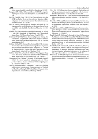 234 Rojlorsakul et al.
Asian Aquaculture III. Asian Fish Soc, Bangkok, p 119-122
Leangphibul P, Nilakul C, Sornchai C, et al (1985) Investigation
of pathogenic bacteria from shrimp farms. J kasetsart Sci 7:171-
199
Lee CY, Chen CH, Chou YW (1995a) Characterization of a clon
pR72H probe for Vibrio parahaemolyticus detection and de-
velopment of a nonisotopic colony hybridization assay.
Microbiol Immun 39:177-183
Lee CY, Pan SF, Chen CH (1995b) Sequence of a cloned pR72H
fragment and its use for detection of Vibrio parahaemolyticus
in shellfish with the PCR. App Environ Microbiol 61:1311-
1317
Lightner DV (1983) Disease of culture penaeid shrimp. In: McVey
J (ed) CRC Handbook of Mariculture, vol.1, Crustacean
Aquaculture. CRC Press, Boca Raton, FL, p 289-320
Lightner DV (1988) Vibrio disease of penaeid shrimp. In:
Sindermann CJ, Lightner DV (eds) Disease Diagnosis and Con-
trol in North American Marine Aquaculture. 2nd. ed. Elsevier,
Amsterdam, p 42-47
Lightner DV, Bell TA, Redman RM, Mohney LL (1992) A review
of some major diseases of economic significance in penaeid
prawns/shrimps of the Americas and Indopacific. In : : Shariff
M, Subasinghe RP, Arthur JR (eds) Disease in Asian
Aquaculture I. Asian Fish Soc, Manila, p 57-80
Lightner DV (1996) A Handbook of Shrimp Pathology and Diag-
nostic Procedures for Disease of Cultured Penaeid Shrimp.
World Aquaculture Society, Baton Rouge, LA, p 4-1-4-27
Miyamoto Y, Kato T, Obara Y, Akiyama S, Takizawa K, Yamai S
(1969) In vitro hemolytic characteristic of Vibrio
parahaemolyticus: its close correlation with human pathogenic-
ity. J bacteriol 100:1147-1149
Nash G, Nithimathachobe C, Tungmandi C, et al (1992) Vibriosis
and its control in pond-reared Penaeus monodon in Thailand.
In: Shariff M, Subasinghe RP, Arthur JR (eds) Disease in Asian
Aquaculture I. Asian Fish Soc, Manila, p 143-155
Olive DM (1989) Detection of enterotoxigenic Escherichia coli
after polymerase chain reaction amplification with a thermosta-
ble DNA polymerase. J Clin Microbiol 27:261-265
Ruangpan L, Kitao T (1991) Vibrio bacteria isolated from black
tiger shrimp, Penaeus monodon Fabricius. J Fish Dis 14:383-
388
Saiki RK (1990) Amplification of genomic DNA. In: Innis MA,
Gelfand DH, Sninsky JJ, White (eds) PCR Protocols: A Guide
to Methods and Applications. Academic Press, San Diego, CA,
p 13-20
Spite GT, Brown DF, Twedt RM (1978) Isolation of an enteropatho-
genic Kanagawa-positive strains of Vibrio parahaemolyticus
from seafood implicated in acute gastroenteritis. Appl Environ
Microbiol 35:1226-1227
Tada J, Ohashi T, Nishimura N, Shirasaki Y, Ozaki H, Fukushima
S, Takano J, Nishibuchi M, Takeda Y (1992a) Detection of the
thermostable direct hemolysin gene (tdh) and the thermostable
direct hemolysin-related hemolysin gene (trh) of Vibrio
parahaemolyticus by polymerase chain reaction. Mol Cell
Probes 6:477-487
Tada J, Ohashi T, Nishimura N, Ozaki H, Fukushima S, Takeno J,
Nishibuchi M, Takeda Y (1992b) Non-isotopic microtitre plate-
based assay for detecting products of polymerase chain reac-
tion amplification: apllication to detection of the tdh gene of
Vibrio parahaemolyticus. Mol Cell Probes 6:489-494
Whetsell et al (1992) Comparison of three nonradioisotopic
polymerase chain reaction based methods for detection of hu-
man immunodeficiency virus type1 J Clin Microbiol 30:845-
853
 