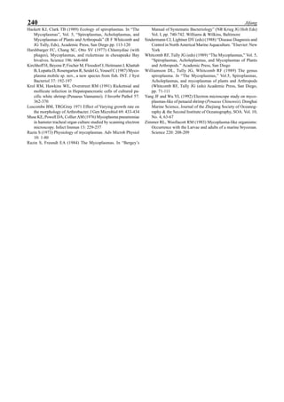 240 Jifang
Hackett KJ, Clark TB (1989) Ecology of spiroplasmas. In “The
Mycoplasmas”, Vol. 5, “Spiroplasmas, Acholeplasmas, and
Mycoplasmas of Plants and Arthropods” (R F Whitcomb and
JG Tully, Eds), Academic Press, San Diego pp. 113-120
Harshbarger FC, Chang SC, Otto SV (1977) Chlamydiae (with
phages), Mycoplasmas, and rickettsiae in chesapeake Bay
bivalves. Science 196: 666-668
Kirchhoff H, Beyene P, Fischer M, Flossdorf J, Heitmann J, Khattab
B, Lopatta D, Rosengarten R, Seidel G, Yousef C (1987) Myco-
plasma mobile sp. nov., a new species from fish. INT. J Syst
Bacteriol 37: 192-197
Krol RM, Hawkins WE, Overstreet RM (1991) Rickettsial and
mollicute infection in Hepatopancreatic cells of cultured pa-
cific white shrimp (Penaeus Vannamei). J Inverbr Pathol 57:
362-370
Luscombe BM, TRGGray 1971 Effect of Varying growth rate on
the morphology of Arthrobacter. J Gen Microbiol 69: 433-434
Muse KE, Powell DA, Collier AM (1976) Mycoplasma pneumoniae
in hamster tracheal organ culture studied by scanning electron
microscopy. Infect Immun 13: 229-237
Razin S (1973) Physiology of mycoplasmas. Adv Microb Physiol
10: 1-80
Razin S, Freundt EA (1984) The Mycoplasmas. In “Bergey’s
Manual of Systematic Bacteriology” (NR Krieg JG Holt Eds)
Vol. I, pp. 740-742. Williams & Wilkins, Baltimore
Sindermann CJ, Lightner DV (eds) (1988) “Disease Diagnosis and
Control in North Americal Marine Aquaculture. ”Elsevier: New
York
Whitcomb RF, Tully JG (eds) (1989) “The Mycoplasmas,” Vol. 5,
“Spiroplasmas, Acholeplasmas, and Mycoplasmas of Plants
and Arthropods.” Academic Press, San Diego
Williamson DL, Tully JG, Whitcomb RF (1989) The genus
spiroplasma. In “The Mycoplasmas,” Vol.5, Spiroplasmas,
Acholeplasmas, and mycoplasmas of plants and Arthropods
(Whitcomb RF, Tully JG (eds) Academic Press, San Diego,
pp. 71-111
Yang JF and Wu YL (1992) Electron microscope study on myco-
plasmas-like of penaeid shrimp (Penaeus Chinensis). Donghai
Marine Science, Journal of the Zhejiang Society of Oceanog-
raphy & the Second Institute of Oceanography, SOA. Vol. 10,
No. 4, 63-67
Zimmer RL, Woollacott RM (1983) Mycoplasma-like organisms:
Occurrence with the Larvae and adults of a marine bryozoan.
Science 220: 208-209
 
