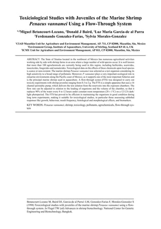 Betancourt-Lozano M, Baird DJ, Garcia-de al Parra1 LM, Gonzalez-Farias F, Morales-Gonzalez S
(1998) Toxiciological studies with juveniles of the marine shrimp Penaeus vannamei using a flow-
through system. In Flegel TW (ed) Advances in shrimp biotechnology. National Center for Genetic
Engineering and Biotechnology, Bangkok.
Toxiciological Studies with Juveniles of the Marine Shrimp
Penaeus vannamei Using a Flow-Through System
1,2
Miguel Betancourt-Lozano, 2
Donald J Baird, 1
Luz Maria Garcia-de al Parra
3
Ferdenando Gonzalez-Farias, 3
Sylvia Morales-Gonzalez
1
CIAD Mazatlán Unit for Agriculture and Environment Management, AP. 711, CP 82000, Mazatlán, Sin, Mexico
2
Environment Group, Institute of Aquaculture, University of Stirling, Scotland K9 4LA, UK
3
ICMY Unit for Agriculture and Environment Management, AP 811, CP 82000, Mazatlán, Sin, Mexico
ABSTRACT: The State of Sinaloa located in the northwest of Mexico has numerous agricultural activities
working side by side with shrimp farms in an area where a large number of wild species occur. It is well known
that more than 100 agrochemicals are currently being used in this region, including herbicides, acaricides,
insecticides, fungicides and nematicides. Toxicological data on the effects of these chemicals upon local species
is scarce or non-existent. The marine shrimp Penaeus vannamei was selected as a test organism considering its
high sensitivity to a broad range of pollutants. Moreover, P. vannamei plays a very important ecological role in
estuarine environments along the Pacific coast of Mexico, as it supports one of the most important fisheries and
is the principal marine shrimp used in aquaculture. A flow-through systen (FTS) was designed to carry out
toxicity experiments with shrimp juveniles ranging from 0.3 to 2 g. The FTS is a simple apparatus that uses a 16
channel peristaltic pump, which delivers the test solution from the reservoirs into the exposure chambers. The
flow rate can be adjusted in relation to the loading of organisms and the volume of the chamber, so that it
replaces 90% of the water every 8 to 12 hours under constant room temperature (28 ± 1°C) on a 12/12 h dark/
light photoperiod. The FTS has proved to be efficient in maintaining the organisms in good condition during
long term experiments, making it suitable for toxicological studies, in particular those assesssing sublethal
responses like growth, behaviour, moult frequency, histological and morphological effects, and biomarkers.
KEY WORDS: Penaeus vannamei, shrimp, toxicology, pollutants, agrochemicals, flow-through sys-
tem
 