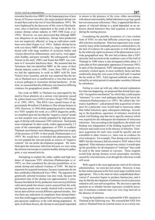 247Active viral accommodation
monodon baculovirus (MBV) in the hepatopancreas of post
larvae of Penaeus monodon, the major penaeid shrimp cul-
tivated there and in the rest of Asia (Rosenberry 1997). We
were frightened by the discovery of this virus in Thai hatch-
eries, since it had been implicated in the crash of the Tai-
wanese shrimp culture industry in 1987-1988 (Liao et al.
1992). However, we soon discovered that although MBV
was ubiquitous in our hatcheries, shrimp farm production
was not negatively affected, so long as cultivation condi-
tions were ideal (Fegan et al. 1991). Indeed, shrimp larvae
with very heavy MBV infections (i.e., large numbers of in-
fected cells with large numbers of occlusion bodies and
virions) showed no inflammation, were active, were appar-
ently healthy, and grew normally. We subsequently visited
Taiwan in the early 1990’s and found that MBV was com-
mon in P. monodon hatcheries there. We assumed that the
Taiwanese had mis-identified MBV as the cause of their
shrimp industry crash in 1988. Later, from 1992 to 1994,
we had the opportunity to work on MBV with Dr. Joan
Vickers from Australia, and she was surprised that the lar-
vae in Thailand were so unaffected by a virus that was such
a severe pathogen in Australian shrimp hatcheries. At the
time, we assumed that this difference was based on differing
virulence for geographical strains of MBV.
Our work on MBV in Thailand was interrupted by the
need to focus attention on a serious viral epizootic caused
by yellow-head virus (YHV) (reviews, Flegel 1997; Flegel
et al. 1995, 1997). This RNA virus caused losses of ap-
proximately 40 million US dollars to Thai shrimp farmers in
1992. However, in 1994 while preparing positive and nega-
tive YHV samples for work on a cDNA diagnostic probe,
we stumbled upon the fact that the “negative control” ponds
we had sampled were actually populated by high percent-
ages of shrimp with innocuous YHV infections. Such ponds
were widespread. In other words, within approximately 1.5
years of the catastrophic appearance of YHV in southern
Thailand, most farmers were obtaining good harvests in spite
of the presence of YHV in their ponds (Pasharawipas et al.
1997). We would have overlooked this phenomenon, had
we not sampled the relevant ponds as sources of “negative
controls” for our probe development program. We stum-
bled upon the innocuous infections because we were using
the electron microscope to examine healthy shrimp for patho-
gens; a very unusual activity.
Attempting to explain the rather sudden and high inci-
dence of innocuous YHV infections (Pasharawipas et al.
1997), we first considered the obvious possibilities of re-
sistant shrimp and reduced virulence of YHV. We had no
argument for acquired resistance, because crustaceans do not
have antibodies (Mendosa & Faye 1996). The argument for
genetically selected resistance was also weak, because the
generation time of the shrimp was approximately 2 years,
because broodstock for fry production were not recycled from
cultivation ponds but always newly sourced from the wild,
and because ponds were usually stocked with a mixture of
larvae derived from several different captured females. Nor
was there any indication of complaints from shrimp fisher-
men that could suggest reduced harvests from a catastrophic
pan-epizootic underway in the wild shrimp population. In
spite of all these factors, the shrimp in each pond responded
in unison to the presence of the virus, either succumbing
with almost total mortality (lethal infections) or giving a good
harvest (innocuous infections). Thus, it appeared that the re-
sponse of infected shrimp in a pond depended on an un-
known shared feature(s) they had acquired, at some time
during the rearing process.
Considering the possible occurrence of a less virulent
form of YHV, we also had difficulty conceiving a reason-
able selection mechanism. Selection arguments were weak-
ened by many of the husbandry practices outlined above, by
the lack of evidence for a pan-epizootic in wild shrimp and
by the relatively rapid occurrence of the phenomenon over a
wide geographical area. We also had evidence that a YHV
epizootic had occurred on the southeast coast of the Gulf of
Thailand in 1990 where it also dissipated within about 1.5
years after its first catastrophic appearance (Limsuwan 1991).
In spite of this dissipation, YHV subsequently spread, as an
extremely virulent agent, to more northerly farms and then
southwards along the west coast of the Gulf until it reached
the far south in 1992. Each regional outbreak was charac-
terized by an initial period of catastrophic mortality followed
by subsidence.
Failing to come up with any other rational explanation
for what was happening, we proposed that shrimp had a spe-
cific “recognition mechanism” by which they could acquire
“tolerance” to a new viral pathogen during their larval de-
velopment (Pasharawipas et al. 1997). We called it the “tol-
erance hypothesis”, and proposed that acquisition of toler-
ance for a particular virus would lead to innocuous rather
than lethal infections upon subsequent challenge. Accord-
ing to the hypothesis, aquisition of tolerance involved an
initial viral binding step that led to specific memory which
was required for the subsequent development of innocuous
infections. Also according to the hypothesis, the initial viral
binding was independent of the binding required for viral
infection and could occur in the absence of infection. Toler-
ance acquisition for each virus would be specific and not
extendible to other viruses (i.e., there was no evidence for
cross tolerance). For example, Thai shrimp were tolerant to
MBV, but the tolerance did not extend to YHV when it first
appeared. If the tolerance concept was correct, it would open
up the possibility for development of “tolerines” that could
be used in the same manner as vaccines. These reagents
would help shrimp farmers avoid catastrophic mortality
caused by viral infections, even though the infections would
still occur.
With regard to the most appropriate interval for tolerine
administration, we were/are not certain. However, it may
be that initial exposure at the first zoeal stage would be most
appropriate. This is the interval when (unpublished obser-
vation) P. monodon begins to produce haemocytes, and it
may be that the development of tolerance involves processes
related to self, non-self recognition. We also leave open the
question as to whether booster exposures would be neces-
sary to maintain a tolerant state over very long intervals in
the absence of infection.
Using the hypothesis, we explained the YHV situation in
Thailand in the following way. We reasoned that YHV first
came to Thailand from an external source or as a newly mu-
 