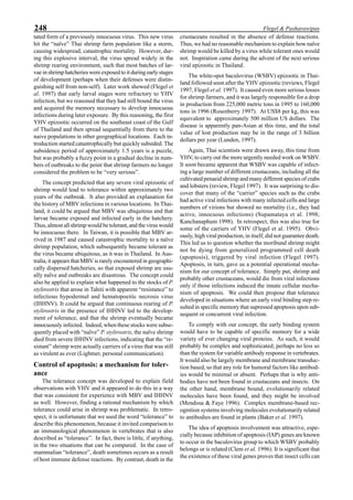 248 Flegel & Pasharawipas
tated form of a previously innocuous virus. This new virus
hit the “naïve” Thai shrimp farm population like a storm,
causing widespread, catastrophic mortality. However, dur-
ing this explosive interval, the virus spread widely in the
shrimp rearing environment, such that most batches of lar-
vae in shrimp hatcheries were exposed to it during early stages
of development (perhaps when their defenses were distin-
guishing self from non-self). Later work showed (Flegel et
al. 1997) that early larval stages were refractory to YHV
infection, but we reasoned that they had still bound the virus
and acquired the memory necessary to develop innocuous
infections during later exposure. By this reasoning, the first
YHV epizootic occurred on the southeast coast of the Gulf
of Thailand and then spread sequentially from there to the
naive populations in other geographical locations. Each in-
troduction started catastrophically but quickly subsided. The
subsidence period of approximately 1.5 years is a puzzle,
but was probably a fuzzy point in a gradual decline in num-
bers of outbreaks to the point that shrimp farmers no longer
considered the problem to be “very serious”.
The concept predicted that any severe viral epizootic of
shrimp would lead to tolerance within approximately two
years of the outbreak. It also provided an explanation for
the history of MBV infections in various locations. In Thai-
land, it could be argued that MBV was ubiquitous and that
larvae became exposed and infected early in the hatchery.
Thus, almost all shrimp would be tolerant, and the virus would
be innocuous there. In Taiwan, it is possible that MBV ar-
rived in 1987 and caused catastrophic mortality to a naïve
shrimp population, which subsequently became tolerant as
the virus became ubiquitous, as it was in Thailand. In Aus-
tralia, it appears that MBV is rarely encountered in geographi-
cally dispersed hatcheries, so that exposed shrimp are usu-
ally naïve and outbreaks are disastrous. The concept could
also be applied to explain what happened to the stocks of P.
stylirostris that arose in Tahiti with apparent “resistance” to
infectious hypodermal and hematopoeitic necrosis virus
(IHHNV). It could be argued that continuous rearing of P.
stylirostris in the presence of IHHNV led to the develop-
ment of tolerance, and that the shrimp eventually became
innocuously infected. Indeed, when these stocks were subse-
quently placed with “naïve” P. stylirostris, the naïve shrimp
died from severe IHHNV infections, indicating that the “re-
sistant” shrimp were actually carriers of a virus that was still
as virulent as ever (Lightner, personal communication).
Control of apoptosis: a mechanism for toler-
ance
The tolerance concept was developed to explain field
observations with YHV and it appeared to do this in a way
that was consistent for experience with MBV and IHHNV
as well. However, finding a rational mechanism by which
tolerance could arise in shrimp was problematic. In retro-
spect, it is unfortunate that we used the word “tolerance” to
describe this phenomenon, because it invited comparison to
an immunological phenomenon in vertebrates that is also
described as “tolerance”. In fact, there is little, if anything,
in the two situations that can be compared. In the case of
mammalian “tolerance”, death sometimes occurs as a result
of host immune defense reactions. By contrast, death in the
crustaceans resulted in the absence of defense reactions.
Thus, we had no reasonable mechanism to explain how naïve
shrimp would be killed by a virus while tolerant ones would
not. Inspiration came during the advent of the next serious
viral epizootic in Thailand.
The white-spot baculovirus (WSBV) epizootic in Thai-
land followed soon after the YHV epizootic (reviews, Flegel
1997, Flegel et al. 1997). It caused even more serious losses
for shrimp farmers, and it was largely responsible for a drop
in production from 225,000 metric tons in 1995 to 160,000
tons in 1996 (Rosenberry 1997). At US$8 per kg, this was
equivalent to approximately 500 million US dollars. The
disease is apparently pan-Asian at this time, and the total
value of lost production may be in the range of 3 billion
dollars per year (Lunden, 1997).
Again, Thai scientists were drawn away, this time from
YHV, to carry out the more urgently needed work on WSBV.
It soon became apparent that WSBV was capable of infect-
ing a large number of different crustaceans, including all the
cultivated penaeid shrimp and many different species of crabs
and lobsters (review, Flegel 1997). It was surprising to dis-
cover that many of the “carrier” species such as the crabs
had active viral infections with many infected cells and large
numbers of virions but showed no mortality (i.e., they had
active, innocuous infections) (Supamataya et al. 1998;
Kanchanaphum 1998). In retrospect, this was also true for
some of the carriers of YHV (Flegel et al. 1995). Obvi-
ously, high viral production, in itself, did not guarantee death.
This led us to question whether the moribund shrimp might
not be dying from generalized programmed cell death
(apoptosis), triggered by viral infection (Flegel 1997).
Apoptosis, in turn, gave us a potential operational mecha-
nism for our concept of tolerance. Simply put, shrimp and
probably other crustaceans, would die from viral infections
only if those infections induced the innate cellular mecha-
nism of apoptosis. We could then propose that tolerance
developed in situations where an early viral binding step re-
sulted in specific memory that supressed apoptosis upon sub-
sequent or concurrent viral infection.
To comply with our concept, the early binding system
would have to be capable of specific memory for a wide
variety of ever changing viral proteins. As such, it would
probably be complex and sophisticated; perhaps no less so
than the system for variable antibody response in vertebrates.
It would also be largely membrane and membrane transduc-
tion based, so that any role for humoral factors like antibod-
ies would be minimal or absent. Perhaps that is why anti-
bodies have not been found in crustaceans and insects. On
the other hand, membrane bound, evolutionarily related
molecules have been found, and they might be involved
(Mendosa & Faye 1996). Complex membrane-based rec-
ognition systems involving molecules evolutionarily related
to antibodies are found in plants (Baker et al. 1997).
The idea of apoptosis involvement was attractive, espe-
cially because inhibition of apoptosis (IAP) genes are known
to occur in the baculovirus group to which WSBV probably
belongs or is related (Clem et al. 1996). It is significant that
the existence of these viral genes proves that insect cells can
 