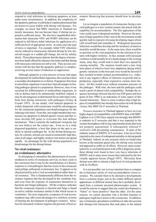 249Active viral accommodation
respond to viral infections by initiating apoptosis, at least
under some circumstances. In addition, the complexity of
the apoptotic pathway would help to explain phenomena that
are known to occur widely with shrimp viral diseases. For
example, we know that MBV infections in Thailand are
mostly innocuous, but can become fatal, if shrimp are ex-
posed to sufficient stress. We also have unpublished infor-
mation that innocuous YHV and WSBV infections can be
induced to full blown lethal infections by application of a
sufficient level of appropriate stress. In some cases the type
of stress is important. For example, lethal YHV infections
can he induced in innocuously infected shrimp by low dis-
solved oxygen or a sudden pH change, but not by salinity
shock. These phenomena indicate that the degree of protec-
tion from death offered by tolerance has limits and that shrimp
with innocuous infections are still at risk. They are also con-
sistent with the fact that the apoptotic pathway is complex,
involving several routes of induction or suppression.
Although apoptosis is a key process in tissue and organ
development for multicellular organisms, this must have been
a secondary development in evolution. If apoptosis first arose
in unicellular organisms it must have had advantages in lim-
iting pathogen spread in a population. However, once it was
recruited for differentiation in multicellular organisms, its
role in defence had to be substantially modified. Indeed, it
may be advantageous or detrimental for an individual verte-
brate host during interaction with pathogens (Finlay &
Cossart 1997). In our model, viral induced apoptosis in
widely dispersed, wild crustaceans would be advantageous
for the crustacean population and disadvantageous for the
inducing viral strain. From this, one might interpret that crus-
taceans use apoptosis to defend against viruses and that vi-
ruses develop IAP genes to overcome this host defense
mechanism. That is certainly the traditional viewpoint, but
we now believe not the correct one. Even so, in a wild,
dispersed population, a host that drops on the spot is un-
likely to spread a pathogen far. In the shrimp farming sys-
tem, by contrast, animals are raised at unnaturally high den-
sities at all stages, and highly virulent viral strains can spread
rapidly. An advantage for the wild shrimp population is a
disadvantage for the shrimp farmer.
No viral resistance:
an evolutionary alternative
In attempting to rationalize the phenomenon of accom-
modation in terms of crustacean survival, we have come to
the conclusion that it may be the manifestation of a distinct
response to viral pathogens that has arisen in the crustacean
(and perhaps arthropod) evolutionary line. It appears to be
characterized by active viral accommodation rather than vi-
ral resistance. This is fundamentally different from the re-
sistance response that has developed in the vertebrate line,
and even from the response of crustaceans themselves to
bacterial and fungal pathogens. All the evidence indicates
that the crustacean response to bacteria and fungi is based
on active cellular resistance similar to that which occurs in
vertebrates. On close inspection, a response of viral accom-
modation may offer some advantages to a viral host, in terms
of limiting the development of pathogen virulence. Selec-
tion for increased virulence requires the pressure of host re-
sistance. Removing that pressure should slow its develop-
ment.
Let us imagine a population of crustaceans facing a new
viral pathogen or a new virulent mutant, but armed with the
capability for accommodation. The first appearance of the
virus could cause widespread mortality. However, the pres-
ence of large quantities of the virus in the environment would
quickly lead to exposure of young developing stages whose
cells would bind and remember it. Widespread innocuous
infections would then develop and the incidence of massive
mortality would decrease. At the same time, there would be
no pressure on the virus population for the selection of mu-
tants with higher virulence. In fact, mutants with increased
virulence would actually be at a disadvantage to the existing
strain, since they would tend to limit their own spread by
causing mortality. The situation would enter a new, long
term phase of selective host/virus adaptation during which
genetic variations in the host and virus would be favored if
they resulted in better mutual accommodation (i.e., reduc-
tion in any negative effects of infection on growth and re-
production, especially when exposed to various stress fac-
tors). All this would occur without resistance pressure on
the pathogen. With time, the host and the pathogen could
reach a point of almost total compatibility. Perhaps the se-
quence homology between baculovirus IAP genes and host
genes (Clem 1996) is an indication of some aspect of this
mutual interaction. There is some evidence that a high de-
gree of compatibility has already been achieved with shrimp
viruses, like MBV for P. monodon in Thailand.
Penaeus monodon in Thailand appears to have an even
higher degree of compatibility with IHHNV than with MBV.
Lightner et al. (1991) have argued convincingly that IHHNV
is endemic to P. monodon and that it was imported to the
western hemisphere with living experimental stocks that were
not properly quarantined. It subsequently infected P.
stylirostris with devastating consequences. In spite of the
endemic nature of IHHNV in P. monodon, it has never been
reported as the cause of widespread mortality in shrimp ponds
in Thailand. Indeed, on one occasion when we found clear
lesions in the antennal gland only, the shrimp were normal
and appeared to suffer no ill effects. However, upon exami-
nation by in situ hybridization with a DNA diagnostic probe,
these shrimp were found to have very heavy infections of
IHHNV and in many more tissues than indicated by the few
visually apparent lesions (Flegel 1997). Obviously these
shrimp were able to tolerate a high level of viral production
with no ill effects.
It is not possible, nor is it our intention here to compare
the evolutionary merits of viral accommodation versus re-
sistance. We consider them to be alternative developments
from a common origin, just as the widely different optical
apparatuses in different animal lines have probably devel-
oped from a common ancestral photoreceptor system. It
would be unwise to suggest that one extant development is
“better” or “more primitive” than the other. For the same
reasons, we cannot speculate why a divided response to
pathogens might have arisen in the crustaceans. In addition,
any evolutionary speculation would have to take into account
that shrimp/viral interaction that took place in the natural
 