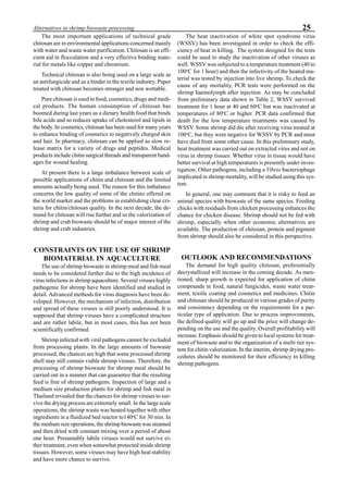 25Alternatives in shrimp biowaste processing
The most important applications of technical grade
chitosan are in environmental applications concerned mainly
with water and waste water purification. Chitosan is an effi-
cient aid in flocculation and a very effective binding mate-
rial for metals like copper and chromium.
Technical chitosan is also being used on a large scale as
an antifungicide and as a binder in the textile industry. Paper
treated with chitosan becomes stronger and non wettable.
Pure chitosan is used in food, cosmetics, drugs and medi-
cal products. The human consumption of chitosan has
boomed during last years as a dietary health food that binds
bile acids and so reduces uptake of cholesterol and lipids in
the body. In cosmetics, chitosan has been used for many years
to enhance binding of cosmetics to negatively charged skin
and hair. In pharmacy, chitosan can be applied as slow re-
lease matrix for a variety of drugs and peptides. Medical
products include chitin surgical threads and transparent band-
ages for wound healing.
At present there is a large imbalance between scale of
possible applications of chitin and chitosan and the limited
amounts actually being used. The reason for this imbalance
concerns the low quality of some of the chitins offered on
the world market and the problems in establishing clear cri-
teria for chitin/chitosan quality. In the next decade, the de-
mand for chitosan will rise further and so the valorization of
shrimp and crab biowaste should be of major interest of the
shrimp and crab industries.
CONSTRAINTS ON THE USE OF SHRIMP
BIOMATERIAL IN AQUACULTURE
The use of shrimp biowaste in shrimp meal and fish meal
needs to be considered further due to the high incidence of
virus infections in shrimp aquaculture. Several viruses highly
pathogenic for shrimp have been identified and studied in
detail. Advanced methods for virus diagnosis have been de-
veloped. However, the mechanism of infection, distribution
and spread of these viruses is still poorly understood. It is
supposed that shrimp viruses have a complicated structure
and are rather labile, but in most cases, this has not been
scientifically confirmed.
Shrimp infected with viral pathogens cannot be excluded
from processing plants. In the large amounts of biowaste
processed, the chances are high that some processed shrimp
shell may still contain viable shrimp viruses. Therefore, the
processing of shrimp biowaste for shrimp meal should be
carried out in a manner that can guarantee that the resulting
feed is free of shrimp pathogens. Inspection of large and a
medium size production plants for shrimp and fish meal in
Thailand revealed that the chances for shrimp viruses to sur-
vive the drying process are extremely small. In the large scale
operations, the shrimp waste was heated together with other
ingredients in a fluidized bed reactor to140o
C for 30 min. In
the medium size operations, the shrimp biowaste was steamed
and then dried with constant mixing over a period of about
one hour. Presumably labile viruses would not survive ei-
ther treatment, even when somewhat protected inside shrimp
tissues. However, some viruses may have high heat stability
and have more chance to survive.
The heat inactivation of white spot syndrome virus
(WSSV) has been investigated in order to check the effi-
ciency of heat in killing. The system designed for the tests
could be used to study the inactivation of other viruses as
well. WSSV was subjected to a temperature treatment (40 to
100o
C for 1 hour) and then the infectivity of the heated ma-
terial was tested by injection into live shrimp. To check the
cause of any mortality, PCR tests were performed on the
shrimp haemolymph after injection. As may be concluded
from preliminary data shown in Table 2, WSSV survived
treatment for 1 hour at 40 and 60o
C but was inactivated at
temperatures of 80o
C or higher. PCR data confirmed that
death for the low temperature treatments was caused by
WSSV. Some shrimp did die after receiving virus treated at
100o
C, but they were negative for WSSV by PCR and must
have died from some other cause. In this preliminary study,
heat treatment was carried out on extracted virus and not on
virus in shrimp tissues. Whether virus in tissue would have
better survival at high temperatures is presently under inves-
tigation. Other pathogens, including a Vibrio bacteriophage
implicated in shrimp mortality, will be studied using this sys-
tem.
In general, one may comment that it is risky to feed an
animal species with biowaste of the same species. Feeding
chicks with residuals from chicken processing enhances the
chance for chicken disease. Shrimp should not be fed with
shrimp, especially when other economic alternatives are
available. The production of chitosan, protein and pigment
from shrimp should also be considered in this perspective.
OUTLOOK AND RECOMMENDATIONS
The demand for high quality chitosan, preferentially
decrystallized will increase in the coming decade. As men-
tioned, sharp growth is expected for application of chitin
compounds in food, natural fungicides, waste water treat-
ment, textile coating and cosmetics and medicines. Chitin
and chitosan should be produced in various grades of purity
and consistency depending on the requirements for a par-
ticular type of application. Due to process improvements,
the defined quality will go up and the price will change de-
pending on the use and the quality. Overall profitability will
increase. Emphasis should be given to local systems for treat-
ment of biowaste and to the organization of a multi tier sys-
tem for chitin valorization. In the interim, shrimp drying pro-
cedures should be monitored for their efficiency in killing
shrimp pathogens.
 