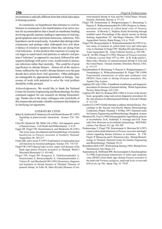250 Flegel & Pasharawipas
environment is radically different from that which takes place
in farming systems
In conclusion, we hypothesize that tolerance to viral in-
fections in crustaceans is the manifestation of an active sys-
tem for accommodation that is based on membrane binding
involving specific memory, leading to supression of viral trig-
gered apoptosis and to persistent innocuous, infections. This
hypothesis can be tested easily. It predicts that shrimp (other
crustaceans and perhaps other arthropods too) will show
evidence of extensive apoptosis when they are dying from
viral infections. It also predicts that exposure of young lar-
val stages to inactivated viral particles or subunit viral pro-
teins (“tolerines” as opposed to vaccines), followed by sub-
sequent challenge with active virus, would result in innocu-
ous infections rather than mortality. This could be of great
significance to shrimp farmers. Almost all of the massive
losses suffered by the world’s shrimp farmers over the past
decade have arisen from viral epizootics. Other pathogens
are manageable by appropriate husbandry or therapy. Any
avenue of work with potential to solve the viral problem
should be avidly pursued.
Acknowledgements. We would like to thank the National
Center for Genetic Engineering and Biotechnology for their
continued support for our research on shrimp biotechnol-
ogy. Thanks also to the many colleagues who read drafts of
this manuscript and made valuable comments that helped us
in clarifying our arguments.
LITERATURE CITED
Baker B, Zambryski P, Staskawicz B, and Dinesh-Kumar SP (1997)
Signalling in plant-microbe interactions. Science 276: 726-
733
Clem RJ, Hardwick JM, Miller LK (1996) Anti-apoptotic genes
of baculoviruses. Cell Death and Differentiation 3: 9-16
Fegan DF, Flegel TW, Sriurairatana S, and Waiakrutra M (1991)
The occur-rence, development and histopathology of monodon
baculovirus in Penaeus monodon in Southern Thailand.
Aquaculture 96: 205-217
Finlay BB, and Cossart P (1997) Exploitation of mammalian host
cell functions by bacterial pathogens. Science 276: 718-725
Flegel TW (1997) Special topic review: major viral diseases of the
black tiger prawn (Penaeus monodon) in Thailand. World J
Microbiol Biotechnol 13: 433-442
Flegel TW, Fegan DF, Kongsom S, Vuthikornudomkit S,
Sriurairatana S, Boonyaratpalin S, Chantanachookhin C,
Vickers JE, and Macdonald OD (1992) Occurrence, diagnosis
and treatment of shrimp diseases in Thailand. Diseases of
penaeid shrimp. In Fulks W, Main KL(eds) Diseases of cul-
tured penaeid shrimp in Asia and the United States, Oceanic
Institute, Honolulu, Hawaii, p. 57-112
Flegel TW, Sriurairatana S, Wongteerasupaya C, Boonsaeng V,
Panyim S, Withyachumnarnkul B (1995) Progress in charac-
terization and control of yellow-head virus of Penaeus
monodon. In Browdy C, Hopkins S(eds) Swimming through
troubled water; Proceedings of the special session on shrimp
farming, Aquaculture ‘95, San Diego, February, 1995, World
Aquaculture Society, Baton Rouge, LA, p. 76-83
Flegel TW, Boonyaratpalin S, Withyachumnarnkul B (1997) Cur-
rent status of research on yellow-head virus and white-spot
virus in Thailand. In Flegel TW‘ MacRae IH (eds) Diseases in
Asian Aquaculture III. Asian Fisheries Society, p. 285-296
Liao IC, Su MS, Chang CF (1992) Diseases of Penaeus monodon
in Taiwan: a review from 1977 to 1991. In W. Fulks and K.L.
Main (eds). Diseases of cultured penaeid shrimp in Asia and
the United States. Oceanic Institute, Honolulu, Hawaii, USA,
p. 113-137
Kanchanaphum P, Boonsaeng V, Panyim S, Wongteerasupaya C,
Tassanakajon A, Withyachumnarnkul B, Flegel TW (1998)
Experimental transmission of white-spot syndrome virus
(WSSV) from crabs to shrimp (Penaeus monodon). Dis.
Aquatic Org, in press
Lightner DV (ed) (1996) A handbook of pathology and diagnostic
procedures for diseases of penaeid shrimp. World Aquaculture
Society, Baton Rouge, LO, USA
Lightner DV, Bell TA, Redman RM (1990) A review of the known
hosts, geographic range and current diagnostic procedures for
the virus diseases of cultured penaeid shrimp. Actes de Colloque
9: 113-126
Lundin CG (1997) Global attempts to address shrimp disease. Pro-
ceedings to the Second Asia-Pacific Marine Biotechnology
Conference, Phuket, Thailand, 7-10 May, 1997, National Center
for Genetic Engineering and Biotechnology, Bangkok, in press
Mendoza HL, Faye I (1996) Immunoglobulin superfamily proteins
in invertebrates. In K. Soderhall, S. Iwanaga and G.R. Vasta
(eds) New directions in invertebrate immunology. SOS Publi-
cations, Fair Haven, N.J. pp. 285-302
Pasharawipas T, Flegel TW, Sriurairatana S, Morrison DJ (1997)
Latent yellow-head infections in Penaeus monodon and impli-
cations regarding disease tolerance or resistance. In T.W.
Flegel, P. Menasveta and S. Paisarnrat (eds). Shrimp Biotech-
nology in Thailand. National Center for Genetic Engineering
and Biotechnology, Thailand, 45-53.
Rosenberry Bob (1997. World shrimp farming 1996) Shrimp News
International, San Diego, CA
Supamattaya K, Hoffmann RW, Boonyaratpalin S, Kanchanaphum
P (1998) Experimental transmission of white spot syndrome
virus (WSSV) from black tiger shrimp Penaeus monodon to
the sand crab Portunus palagicus, mud crab Scyla serrata and
krill Acetes sp. Dis. Aquat. Org. 32: 79-85
 