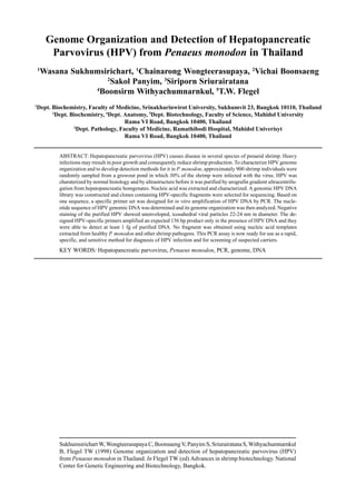 Sukhumsirichart W, Wongteerasupaya C, Boonsaeng V, Panyim S, Sriurairatana S, Withyachumnarnkul
B, Flegel TW (1998) Genome organization and detection of hepatopancreatic parvovirus (HPV)
from Penaeus monodon in Thailand. In Flegel TW (ed) Advances in shrimp biotechnology. National
Center for Genetic Engineering and Biotechnology, Bangkok.
Genome Organization and Detection of Hepatopancreatic
Parvovirus (HPV) from Penaeus monodon in Thailand
1
Wasana Sukhumsirichart, 1
Chainarong Wongteerasupaya, 2
Vichai Boonsaeng
2
Sakol Panyim, 3
Siriporn Sriurairatana
4
Boonsirm Withyachumnarnkul, 5
T.W. Flegel
1
Dept. Biochemistry, Faculty of Medicine, Srinakharinwirot University, Sukhumvit 23, Bangkok 10110, Thailand
2
Dept. Biochemistry, 4
Dept. Anatomy, 5
Dept. Biotechnology, Faculty of Science, Mahidol University
Rama VI Road, Bangkok 10400, Thailand
3
Dept. Pathology, Faculty of Medicine, Ramathibodi Hospital, Mahidol Univerisyt
Rama VI Road, Bangkok 10400, Thailand
ABSTRACT: Hepatopancreatic parvovirus (HPV) causes disease in several species of penaeid shrimp. Heavy
infections may rresult in poor growth and consequently reduce shrimp production. To characterize HPV genome
organization and to develop detection methods for it in P. monodon, approximately 900 shrimp individuals were
randomly sampled from a growout pond in which 30% of the shrimp were infected with the virus. HPV was
charaterized by normal histology and by ultrastructure before it was purified by urografin gradient ultracentrifu-
gation from hepatopancreatic homgenates. Nucleic acid was extracted and characterized. A genomic HPV DNA
library was constructed and clones containing HPV-specific fragments were selected for sequencing. Based on
one sequence, a specific primer set was designed for in vitro amplification of HPV DNA by PCR. The nucle-
otide sequence of HPV genomic DNA was determined and its genome organization was then analyzed. Negative
staining of the purified HPV showed unenveloped, icosahedral viral particles 22-24 nm in diameter. The de-
signed HPV-specific primers amplified an expected 156 bp product only in the presence of HPV DNA and they
were able to detect at least 1 fg of purified DNA. No fragment was obtained using nucleic acid templates
extracted from healthy P. monodon and other shrimp pathogens. This PCR assay is now ready for use as a rapid,
specific, and sensitive method for diagnosis of HPV infection and for screening of suspected carriers.
KEY WORDS: Hepatopancreatic parvovirus, Penaeus monodon, PCR, genome, DNA
 