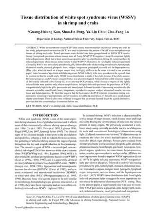 Kou GH, Peng SE, Chiu YL, Lo CF (1998) Tissue distribution of white spot syndrome virus (WSSV)
in shrimp and crabs. In Flegel TW (ed) Advances in shrimp biotechnology. National Center for
Genetic Engineering and Biotechnology, Bangkok.
*e-mail:ghkou@ccms.ntu.edu.tw
Tissue distribution of white spot syndrome virus (WSSV)
in shrimp and crabs
*Guang-Hsiung Kou, Shao-En Peng, Ya-Lin Chiu, Chu-Fang Lo
Department of Zoology, National Taiwan University, Taipei, Taiwan, ROC
ABSTRACT: White spot syndrome virus (WSSV) has caused mass mortalities of cultured shrimp and crab. In
this study, polymerase chain reaction (PCR) was used to determine the pattern of WSSV virus multiplication in
tissues of shrimp and crabs. Tested specimens were divided into three groups based on WSSV PCR results.
Group I comprised specimens whose tissues were all 2-step WSSV PCR negative; Group II comprised lightly
infected specimens which had at least some tissues positive after re-amplification; Group III comprised heavily
infected specimens whose tissues tested mostly 1-step WSSV PCR positive. In very lightly infected specimens
(Group II), WSSV was particularly prevalent in gills, followed in order of decreasing prevalence by hemolymph,
abdominal muscle, stomach, pleopods, heart, midgut, integument, pereiopods, eyestalk and the hepatopancreas.
(This order, which is based on a larger sample size, is slightly different to the order reported in our previous
paper). Also, because of a problem with false negatives, WSSV is likely to be more prevalent in the eyestalk than
its position in this list would imply. WSSV tissue distribution in crabs, Charybdis feriatus, Charybdis natator,
Portunus pelagicus, and Portunus sanguinolentus, was also investigated. Almost all the tested tissues or organs
of the heavily infected crabs (Group III) were one-step PCR positive, while tissues or organs of the lightly
infected crabs were positive only after re-amplification. In lightly infected specimens the prevalence of WSSV
was particularly high in the gills, pereiopods and hemolymph, followed in order of decreasing prevalence by the
stomach, eyestalks, maxillipeds, heart, integument, reproductive organs, midgut, abdominal muscle, nervous
tissue and hepatopancreas. We therefore suggest that the best sources for PCR template preparation during non-
destructive screening of asymptomatic carrier brooders, would be (a small piece of) the gills or (a small aliquot
of) the hemolymph. There is also some evidence to suggest that an ablated eyestalk might be a good alternative,
provided that the compound eye is removed before use.
KEY WORDS: WSSV in shrimp and crabs; tissue distribution; PCR
INTRODUCTION
White spot syndrome (WSS) is one of the most impor-
tant shrimp diseases. It is of global occurrence and it affects
most of the commercially cultured shrimp species (Inouye
et al. 1994, Cai et al. 1995, Chou et al. 1995, Lightner 1996,
Flegal 1997, Lotz 1997, Spann & Lester 1997). The clinical
signs of this disease include white spots in the exoskeleton
and epidermis, lethargy, a pink to reddish-brown coloration,
the gathering of affected shrimp around the edges of ponds
throughout the day and a rapid reduction in food consump-
tion. The causative agent of WSS is an enveloped, non-oc-
cluded, rod-shaped DNA virus known as white spot syndrome
virus (WSSV) (Wang et al. 1995, Lightner 1996). WSSV is
also referred to as white spot syndrome baculovirus (WSBV)
(Lo et al. 1996a, 1996b, 1997), and it is apparently identical
or closely related to penaeid rod-shaped DNA virus (PRDV)
(Inouye et al. 1994, 1996), hypodermal and hematopoietic
necrosis baculovirus (HHNBV) (Cai et al. 1995), and sys-
temic ectodermal and mesodermal baculovirus (SEMBV)
or white spot virus (WSV) (Wongteerasupaya et al. 1995,
1996). Because these viral agents appear to be very similar
in morphology, histopathology and genome structure (Lo et
al. 1998), they have been regrouped and are now often col-
lectively referred to as WSSV (Lightner 1996).
In cultured shrimp, WSSV infection is characterized by
a wide range of target tissues, rapid disease onset and high
mortality. During the viremic phase of infection, the virus is
present in many organs. We previously conducted a com-
bined study using currently available nucleic acid diagnos-
tic tools and conventional histological observations using
light (LM) and transmission electron (TEM) microscopy to
examine the sites for virus multiplication in Penaeus
monodon (black tiger shrimp). Sixteen parts excised from
shrimp specimens were examined: pleopods, gills, stomach,
abdominal muscle, hemolymph, gut, heart, pereiopods, lym-
phoid organs, epidermis, nervous tissue, hepatopancreas,
testes, ovaries, spermatophores, and eye stalks. All these tis-
sues/organs were found to support WSSV replication (Lo et
al. 1997). In lightly infected specimens, WSSV was particu-
larly prevalent in pleopods, followed in order of decreasing
prevalence by gills, hemolymph, stomach, abdominal mus-
cle, reproductive organs, midgut, heart, periopods, lymphoid
organ, integument, nervous tissue, and the hepatopancreas
(Lo et al. 1997). WSSV tissue distribution data from lightly
infected specimens helps to suggest the most appropriate tis-
sue source for polymerase chain reaction (PCR) testing. Thus,
in the present paper, a larger sample size was used to recon-
firm WSSV prevalence in pleopods, gills, hemplymph, stom-
ach, abdominal muscle, heart, periopods and integument.
 