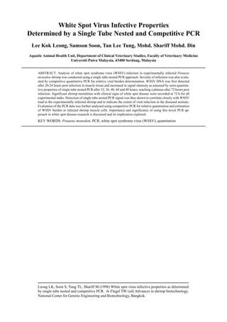 Leong LK, Soon S, Tung TL, Shariff M (1998) White spot virus infective properties as determined
by single tube nested and competitive PCR. In Flegel TW (ed) Advances in shrimp biotechnology.
National Center for Genetic Engineering and Biotechnology, Bangkok.
White Spot Virus Infective Properties
Determined by a Single Tube Nested and Competitive PCR
Lee Kok Leong, Samson Soon, Tan Lee Tung, Mohd. Shariff Mohd. Din
Aquatic Animal Health Unit, Department of Clinical Veterinary Studies, Faculty of Veterinary Medicine
Universiti Putra Malaysia, 43400 Serdang, Malaysia
ABSTRACT: Analysis of white spot syndrome virus (WSSV) infection in experimentally infected Penaeus
monodon shrimp was conducted using a single tube nested PCR approach. Severity of infection was also evalu-
ated by competitive quantitative PCR for relative viral burden determination. WSSV DNA was first detected
after 20-24 hours post infection in muscle tissue and increased in signal intensity as assessed by semi-quantita-
tive properties of single tube nested PCR after 32, 36, 40, 44 and 48 hours, reaching a plateau after 72 hours post
infection. Significant shrimp mortalities with clinical signs of white spot disease were recorded at 72 h for all
experimental tanks. Detection of single tube nested PCR signal was thus shown to correlate closely with WSSV
load in the experimentally infected shrimp and to indicate the extent of viral infection in the diseased animals.
Evaluation of the PCR data was further analysed using competitive PCR for relative quantitation and estimation
of WSSV burden in infected shrimp muscle cells. Importance and significance of using this novel PCR ap-
proach in white spot disease research is discussed and its implication explored.
KEY WORDS: Penaeus monodon, PCR, white spot syndrome virus (WSSV), quantitation
 