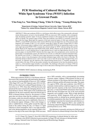 Lo CF, Chang YS, Cheng CT, Kou GH (1998) PCR monitoring of cultured shrimp for white spot
syndrome virus (WSSV) infection in growout ponds. In Flegel TW (ed) Advances in shrimp biotech-
nology. National Center for Genetic Engineering and Biotechnology, Bangkok.
*e-mail: ghkou@ccms.ntu.edu.tw
PCR Monitoring of Cultured Shrimp for
White Spot Syndrome Virus (WSSV) Infection
in Growout Ponds
1
Chu-Fang Lo, 1
Yun-Shiang Chang, 2
Chin-Te Cheng, *1
Guang-Hsiung Kou
1
Department of Zoology, National Taiwan University, Taipei, Taiwan, ROC
2
Tainan City Animal Disease Diagnosis Control Center, Tainan, Taiwan, ROC
ABSTRACT: White spot syndrome (WSS) is a viral disease which affects most of the commercially cultivated
marine shrimp species, not just in Asia but globally. WSS can cause up to 100% mortality, with a correspond-
ingly devastating economic impact. So far no significant resistance to this disease has been reported for any
species of shrimp. The causative agent of WSS, white spot syndrome virus (WSSV) is extremely virulent and
has a wide host range. Based upon the sequence of the most conserved region of white spot syndrome virus
(WSSV), a nested WSSV polymerase chain reaction (PCR) has been developed into one of the most powerful
diagnostic tool available to date. It is very sensitive, being able to detect 20 copies of target DNA in a PCR
reaction. In the present study, in addition to the 2-step nested WSSV PCR that we reported previously, we also
used single-step nested WSSV PCR to monitor the cultured shrimp for WSSV infection during their growth
period. Based on the single-step nested WSSV PCR results, WSSV infection can be divided into very severe
infection (level 1), severe infection (level 2), light infection (level 3) and very light infection (level 4). In our
previous paper, we classified WSSV infection into three stages, that is the asymptomatic carrier, transition and
patent stages. In asymptomatic carriers, the infection was at levels 3-4, while that in transition and patent states,
the infection was at levels 1-2. While the carrier stage may persist for months, under certain triggering condi-
tions (e.g., stress), it may also progress to the transition and patent stages within a few hours to a few days. We
found that shrimp at infection levels 3 and 4 were able to survive from the larval stages through till they were
harvested. As expected, once the infection of the cultured shrimp became level 1-2, mortality inevitably oc-
curred within a few days. PCR can thus predict mortality, but unfortunately by the time this prediction can be
made (i.e., at the transition stage) mortality is unavoidable. The challenge at this point is to design a PCR test
which will warn of an impending transition stage in time to take [stress reducing] action to prevent mass mortal-
ity.
KEY WORDS: WSSV infection in shrimp, monitoring by PCR.
INTRODUCTION
White spot syndrome (WSS) is a viral disease which af-
fects most of the commercially cultivated marine shrimp spe-
cies, not just in Asia but globally (Chou et al. 1995, Lightner
1996, Flegel 1997, Lotz 1997, Span & Lester 1997). In 1993,
WSS was first observed in cultured Penaeid shrimp in Tai-
wan (Chou et al. 1995). Since then, WSS has become wide
spread and the most economically damaging disease of cul-
tured shrimp in Taiwan. White spots in the exoskeleton and
epidermis are the most commonly observed clinical sign of
WSS in diseased shrimp. However, the presence of white
spots does not always mean that the condition is terminal.
For instance, under non-stressful conditions, infected shrimp
that have white spots may survive indefinitely. However, if
the shrimp also appear: lethargic, if their color changes to
pink or reddish-brown, if they gather around the edges of
ponds at the surface during the day, or if there is a rapid
reduction in food consumption, then a very high mortality
rate in the shrimp population can be expected within a few
hours to a few days of the onset of the signs. WSS can cause
up to 100% mortality, with a correspondingly devastating
economic impact. Lightner (1996) pointed out that no sig-
nificant resistance to this disease had been reported for any
species of shrimp, and this still remains true today. The causa-
tive agent of WSS, white spot syndrome virus (WSSV) is
extremely virulent and has a wide host range (Lo et al. 1996b).
Based upon the sequence of the most conserved region of
this virus, a 2-step nested WSSV polymerase chain reaction
(PCR) has been developed into one of the most powerful
diagnostic tool available to date. With its high specificity
and sensitivity, WSSV diagnostic PCR can be used for
screening carriers in shrimp larvae, parental spawners and
invertebrate populations that share the same habitat as well
as in helping to ascertain the transmission and infection cy-
cle of WSSV. WSSV diagnostic PCR is also suitable for
monitoring cultured shrimp for WSSV infection during their
growth period (Lo et al. 1998).
Our laboratory is presently carrying out a field survey of
WSSV infection in cultured shrimp in more than 50 earthen
 