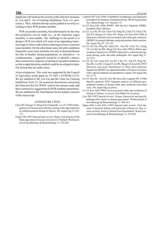 286 Lo et al.
amplicons will result as the severity of the infection increases
(L. Liu and C. Su of Farming IntelliGene Tech. Co. pers.
comm.). Thus, infected shrimp can be graded in severity ac-
cording to their PCR product profiles.
PCR can predict mortality, but unfortunately by the time
this prediction can be made (i.e., at the transition stage)
mortality is unavoidable. The challenge at this point is to
design a PCR test which will warn of an impending transi-
tion stage in time to take [stress reducing] actions to prevent
mass mortality. On the other hand, since stressful conditions
frequently cause mass mortality not only in diseased shrimp
but also in healthy shrimp populations, an alternative – or
complementary – approach would be to identify a detect-
able common key response of shrimp to stressful conditions
so that a rapid detection method could be developed to iden-
tify shrimp that are under stress.
Acknowledgments. This work was supported by the Council
of Agriculture under grant no. 87-AST-1.4-FID-06 (12-3).
We are indebted to Mr. Leo Liu and Mr. Chen Su, Farming
IntelliGene Tech. Co. for numerous discussions concerning
the Detection Kit for WSSV used in the present study and
their constructive suggestions for PCR template preparation.
We are indebted to Mr. Paul Barlow for his helpful criticism
of the manuscript.
LITERATURE CITED
Chou HY, Huang CY, Wang CH, Chiang HC, Lo CF (1995) Patho-
genicity of a baculovirus infection causing white spot syndrome
in cultured penaeid shrimp in Taiwan. Dis Aquat Org 23:165-
173
Flegel TW (1997) Special topic review: Major viral diseases of the
black tiger prawn (Penaeus monodon) in Thailand. World jour-
nal of microbiology & Biotechnology 13: 433-442
Lightner DV (ed) (1996) A handbook of pathology and diagnostic
procedures for diseases of penaeid shrimp. World Aquaculture
Soc, Baton Rouge, LA, Section 3.11
Lo CF, Kou GH (1996) WSBV 1461 bp Sal I fragment. EMBL/
GenBank Data Libraries.
Lo CF, Leu JH, Ho CH, Chen CH, Peng SE, Chen YT, Chou CM,
Yeh PY, Huang CJ, Chou HY, Wang CH, Kou GH (1996 a)
Detection of baculovirus associated with white spot syndrome
(WSBV) in penaeid shrimps using polymerase chain reaction.
Dis Aquat Org 25: 133-141
Lo CF, Ho CH, Peng SE, Chen CH, , Hsu HC, Chiu YL, Chang
CF, Liu KF Su MS, Wang CH, Kou GH (1996 b) White spot
syndrome baculovirus (WSBV) detected in cultured and cap-
tured shrimp, crabs and other arthropods. Dis Aquat Org 27:
215-225
Lo CF, Ho CH, Chen CH, Liu KF, Chiu YL, Yeh PY, Peng SE,
Hsu HC, Liu HC, Chang CF, Su MS, Wang CH, Kou GH (1997)
Detection and tissue distribution of white spot syndrome
baculovirus (WSBV) in captured brooders of Penaeus monodon
with a special emphasis on reproductive organs. Dis Aquat Org
30: 53-72
Lo CF, Hsu HC , Ho CH, Tsai MF, Kou GH, Lightner DV (1998)
Specific genomic DNA fragment analysis of different geo-
graphical isolates of shrimp white spot syndrome associated
virus. Dis Aquat Org (in press)
Lo CF, Kou GH (1998) Virus-associated white spot syndrome of
shrimp in Taiwan: A review. Fish Pathol 30: (in press)
Lotz JM (1997) Special review: Viruses, biosecurity and specific
pathogen-free stocks in shrimp aquaculture. World journal of
microbiology & Biotechnology 13: 405-413
Spann KM, Lester RJG (1997) Special topic review: Viral dis-
eases of penaeid shrimp with particular reference to four vi-
ruses recently found in shrimp from Queensland. World jour-
nal of microbiology & Biotechnology 13: 419-426
 