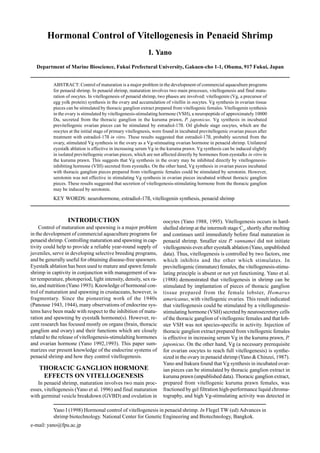 Yano I (1998) Hormonal control of vitellogenesis in penaeid shrimp. In Flegel TW (ed) Advances in
shrimp biotechnology. National Center for Genetic Engineering and Biotechnology, Bangkok.
e-mail: yano@fpu.ac.jp
Hormonal Control of Vitellogenesis in Penaeid Shrimp
I. Yano
Department of Marine Bioscience, Fukui Prefectural University, Gakuen-cho 1-1, Obama, 917 Fukui, Japan
ABSTRACT: Control of maturation is a major problem in the development of commercial aquaculture programs
for penaeid shrimp. In penaeid shrimp, maturation involves two main processes, vitellogenesis and final matu-
ration of oocytes. In vitellogenesis of penaeid shrimp, two phases are involved: vitellogenin (Vg, a precursor of
egg yolk protein) synthesis in the ovary and accumulation of vitellin in oocytes. Vg synthesis in ovarian tissue
pieces can be stimulated by thoracic ganglion extract prepared from vitellogenic females. Vitellogenin synthesis
in the ovary is stimulated by vitellogenesis-stimulating hormone (VSH), a neuropeptide of approximately 10000
Da, secreted from the thoracic ganglion in the kuruma prawn, P. japonicus. Vg synthesis in incubated
previtellogenic ovarian pieces can be stimulated by estradiol-17ß. Oil globule stage oocytes, which are the
oocytes at the initial stage of primary vitellognesis, were found in incubated previtellogenic ovarian pieces after
treatment with estradiol-17ß in vitro. These results suggested that estradiol-17ß, probably secreted from the
ovary, stimulated Vg synthesis in the ovary as a Vg-stimuating ovarian hormone in penaeid shrimp. Unilateral
eyestalk ablation is effective in increasing serum Vg in the kuruma prawn. Vg synthesis can be induced slightly
in isolated previtellogenic ovarian pieces, which are not affected directly by hormones from eyestalks in vitro in
the kuruma prawn. This suggests that Vg synthesis in the ovary may be inhibited directly by vitellogenesis-
inhibiting hormone (VIH) secreted from eyestalks. On the other hand, Vg synthesis in ovarian pieces incubated
with thoracic ganglion pieces prepared from vitellogenic females could be stimulated by serotonin. However,
serotonin was not effective in stimulating Vg synthesis in ovarian pieces incubated without thoracic ganglion
pieces. These results suggested that secretion of vitellogenesis-stimulating hormone from the thoracic ganglion
may be induced by serotonin.
KEY WORDS: neurohormone, estradiol-17ß, vitellogenin synthesis, penaeid shrimp
INTRODUCTION
Control of maturation and spawning is a major problem
in the development of commercial aquaculture programs for
penaeid shrimp. Controlling maturation and spawning in cap-
tivity could help to provide a reliable year-round supply of
juveniles, serve in developing selective breeding programs,
and be generally useful for obtaining disease-free spawners.
Eyestalk ablation has been used to mature and spawn female
shrimp in captivity in conjunction with management of wa-
ter temperature, photoperiod, light intensity, density, sex ra-
tio, and nutrition (Yano 1993). Knowledge of hormonal con-
trol of maturation and spawning in crustaceans, however, is
fragmentary. Since the pioneering work of the 1940s
(Panouse 1943, 1944), many observations of endocrine sys-
tems have been made with respect to the inhibition of matu-
ration and spawning by eyestalk hormone(s). However, re-
cent research has focused mostly on organs (brain, thoracic
ganglion and ovary) and their functions which are closely
related to the release of vitellogenesis-stimulalting hormones
and ovarian hormone (Yano 1992,1993). This paper sum-
marizes our present knowledge of the endocrine systems of
penaeid shrimp and how they control vitellogenesis.
THORACIC GANGLION HORMONE
EFFECTS ON VITELLOGENESIS
In penaeid shrimp, maturation involves two main proc-
esses, vitellogenesis (Yano et al. 1996) and final maturation
with germinal vesicle breakdown (GVBD) and ovulation in
oocytes (Yano 1988, 1995). Vitellogenesis occurs in hard-
shelled shrimp at the intermolt stage C4
, shortly after molting
and continues until immediately before final maturation in
penaeid shrimp. Smaller size P. vannamei did not initiate
vitellogenesis even after eyestalk ablation (Yano, unpublished
data). Thus, vitellogenesis is controlled by two factors, one
which inhibits and the other which stimulates. In
previtellogenic (immature) females, the vitellogenesis-stimu-
lating principle is absent or not yet functioning. Yano et al.
(1988) demonstrated that vitellogenesis in shrimp can be
stimulated by implantation of pieces of thoracic ganglion
tissue prepared from the female lobster, Homarus
americanus, with vitellogenic ovaries. This result indicated
that vitellogenesis could be stimulated by a vitellogenesis-
stimulating hormone (VSH) secreted by neurosecretory cells
of the thoracic ganglion of vitellogenic females and that lob-
ster VSH was not species-specific in activity. Injection of
thoracic ganglion extract prepared from vitellogenic females
is effective in increasing serum Vg in the kuruma prawn, P.
japonicus. On the other hand, Vg (a necessary prerequisite
for ovarian oocytes to reach full vitellogenesis) is synthe-
sized in the ovary in penaeid shrimp (Yano & Chinzei, 1987).
Yano and Itakura found that Vg synthesis in incubated ovar-
ian pieces can be stimulated by thoracic ganglion extract in
kuruma prawn (unpublished data). Thoracic ganglion extract,
prepared from vitellogenic kuruma prawn females, was
fractioned by gel filtration high-performance liquid chroma-
tography, and high Vg-stimulating activity was detected in
 