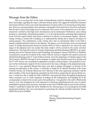 3Advances in shrimp biotechnology
Message from the Editor
This is an exciting time for the study of biotechnology related to shrimp rearing. Up to now,
basic knowledge regarding the major cultivated shrimp species has lagged far behind the technical
innovations that have led to successful intensification of culture and to ever increasing world produc-
tion. However, rearing problems and sometimes catastrophic farm losses have forced the realization
that the lack of basic knowledge must be redressed if the causes of lost production are to be deter-
mined and rectified so that high levels of production can be maintained. Furthermore, since shrimp
farming is a potentially self-polluting industry, it is well understood that sustaining high production
levels will also require further innovation to minimize its adverse environmental impacts. Biotech-
nology will play a central role in helping us to understand the shrimp and to improve all aspects of
rearing practice. The contributions in this volume show that an international effort in the field is
already yielding beneficial returns to the industry. The papers cover broad topics from environmental
issues, to shrimp domestication and larval rearing. Much of what is reported is new and in the early
stages of development and I am certain that many readers will be excited by the results and their
implications. The National Center for Genetic Engineering and Biotechnology (BIOTEC), an imple-
menting arm of the National Science and Technology Development Agency (NSTDA) of Thailand,
was pleased to accept the invitation of the Asian Fisheries Society to organize this special session on
shrimp biotechnology at the 5th
Asian Fisheries Forum. Given the importance of shrimp exports to the
Thai economy, BIOTEC has had an active program to support and stimulate research on shrimp, and
this 5th
AFF activity was considered an appropriate extension of that program. I am grateful to every-
one for their enthusiastic support for the session and to the many colleagues who prepared presenta-
tions for it. I was especially pleased that many were able to prepare full papers in advance of the
meeting for publication in this volume. I would like to thank Dr. M. Shariff, President of the Asian
Fisheries Society, Dr. Piamsak Menasveta, the Chairman of the local organizing committee and the
other members of the local organizing committee for their help in organizing the special shrimp ses-
sion. I would also like to thank the staff of BIOTEC and especially Khun Roongthip Rojjananavin
whose assistance was so vitally important in making all the arrangements and handling all of the
correspondence related to the session and to this publication. I am grateful to the staff at Multimedia
Asia Co. Ltd. who introduced me to the intricacies of electronic publishing and who were so patient
and helpful in getting all the necessary work done to have the CD ROM ready in time for the meeting.
Finally, I would like to thank Mr. Ian H. MacRae for his vital assistance in overcoming the inevitable
unexpected problems that were encountered in generating the ultimate portable document format
(PDF) file for the CD ROM.
T.W. Flegel
Director, Shrimp Biotechnology Program
BIOTEC
 