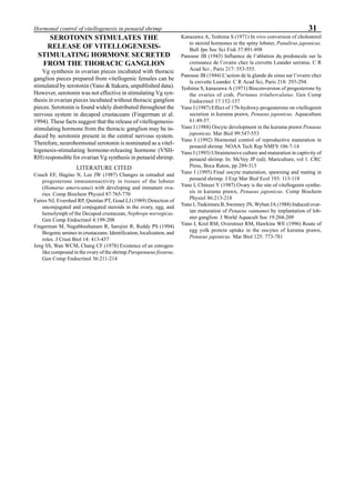 31Hormonal control of vitellogenesis in penaeid shrimp
SEROTONIN STIMULATES THE
RELEASE OF VITELLOGENESIS-
STIMULATING HORMONE SECRETED
FROM THE THORACIC GANGLION
Vg synthesis in ovarian pieces incubated with thoracic
ganglion pieces prepared from vitellogenic females can be
stimulated by serotonin (Yano & Itakura, unpublished data).
However, serotonin was not effective in stimulating Vg syn-
thesis in ovarian pieces incubated without thoracic ganglion
pieces. Serotonin is found widely distributed throughout the
nervous system in decapod crustaceans (Fingerman et al.
1994). These facts suggest that the release of vitellogenesis-
stimulating hormone from the thoracic ganglion may be in-
duced by serotonin present in the central nervous system.
Therefore, neurohormonal serotonin is nominated as a vitel-
logenesis-stimulating hormone-releasing hormone (VSH-
RH) responsible for ovarian Vg synthesis in penaeid shrimp.
LITERATURE CITED
Couch EF, Hagino N, Lee JW (1987) Changes in estradiol and
progesterone immunoreactivity in tissues of the lobster
(Homarus americanus) with developing and immature ova-
ries. Comp Biochem Physiol 87:765-770
Faires NJ, Evershed RP, Quinlan PT, Goad LJ (1989) Detection of
unconjugated and conjugated steroids in the ovary, egg, and
hemolymph of the Decapod crustacean, Nephrops norvegicus.
Gen Comp Endocrinol 4:199-208
Fingerman M, Nagabhushanam R, Sarojini R, Reddy PS (1994)
Biogenic amines in crustaceans: Identification, localization, and
roles. J Crust Biol 14: 413-437
Jeng SS, Wan WCM, Chang CF (1978) Existence of an estrogen-
like compound in the ovary of the shrimp Parapenaeus fissurus.
Gen Comp Endocrinol 36:211-214
Kanazawa A, Teshima S (1971) In vivo conversion of cholesterol
to steroid hormones in the spiny lobster, Panulirus japonicus.
Bull Jpn Soc Sci Fish 37:891-898
Panouse JB (1943) Influence de l’ablation du predoncule sur la
croissance de l’ovaire chez la crevette Leander serratus. C R
Acad Sci , Paris 217: 553-555.
Panouse JB (1944) L’action de la glande du sinus sur l’ovaire chez
la crevette Leander. C R Acad Sci, Paris 218: 293-294.
Teshima S, kanazawa A (1971) Bioconversion of progesterone by
the ovaries of crab, Portunus trituberculatus. Gen Comp
Endocrinol 17:152-157
Yano I (1987) Effect of 17b-hydroxy-progesterone on vitellogenin
secretion in kuruma prawn, Penaeus japonicus. Aquaculture
61:49-57.
Yano I (1988) Oocyte development in the kuruma prawn Penaeus
japonicus. Mar Biol 99:547-553
Yano I (1992) Hormonal control of reproductive maturation in
penaeid shrimp. NOAA Tech Rep NMFS 106:7-14
Yano I (1993) Ultraintensive culture and maturation in captivity of
penaeid shrimp. In: McVey JP (ed). Mariculture, vol 1. CRC
Press, Boca Raton, pp 289-313
Yano I (1995) Final oocyte maturation, spawning and mating in
penaeid shrimp. J Exp Mar Biol Ecol 193: 113-118
Yano I, Chinzei Y (1987) Ovary is the site of vitellogenin synthe-
sis in kuruma prawn, Penaeus japonicus. Comp Biochem
Physiol 86:213-218
Yano I, Tsukimura B, Sweeney JN, Wyban JA (1988) Induced ovar-
ian maturation of Penaeus vannamei by implantation of lob-
ster ganglion. J World Aquacult Soc 19:204-209
Yano I, Krol RM, Overstreet RM, Hawkins WE (1996) Route of
egg yolk protein uptake in the oocytes of kuruma prawn,
Penaeus japonicus. Mar Biol 125: 773-781
 