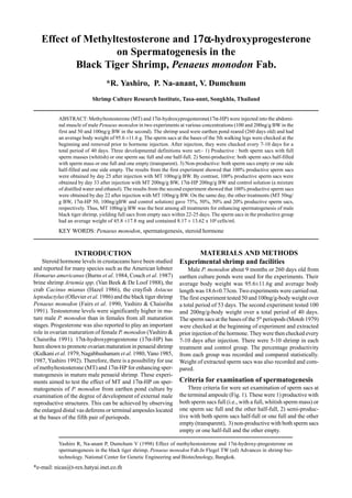 Yashiro R, Na-anant P, Dumchum V (1998) Effect of methyltestosterone and 17α-hydroxy-progesterone on
spermatogenesis in the black tiger shrimp, Penaeus monodon Fab.In Flegel TW (ed) Advances in shrimp bio-
technology. National Center for Genetic Engineering and Biotechnology, Bangkok.
*e-mail: nicas@t-rex.hatyai.inet.co.th
Effect of Methyltestosterone and 17α17α17α17α17α-hydroxyprogesterone
on Spermatogenesis in the
Black Tiger Shrimp, Penaeus monodon Fab.
*R. Yashiro, P. Na-anant, V. Dumchum
Shrimp Culture Research Institute, Tasa-annt, Songkhla, Thailand
ABSTRACT: Methyltestosterone (MT) and 17α-hydroxyprogesterone(17α-HP) were injected into the abdomi-
nal muscle of male Penaeus monodon in two experiments at various concentrations (100 and 200ng/g BW in the
first and 50 and 100ng/g BW in the second). The shrimp used were earthen pond reared (260 days old) and had
an average body weight of 95.6 ±11.6 g. The sperm sacs at the bases of the 5th walking legs were checked at the
beginning and removed prior to hormone injection. After injection, they were checked every 7-10 days for a
total period of 40 days. Three developmental definitions were set:- 1) Productive : both sperm sacs with full
sperm masses (whitish) or one sperm sac full and one half-full. 2) Semi-productive: both sperm sacs half-filled
with sperm mass or one full and one empty (transparent). 3) Non-productive: both sperm sacs empty or one side
half-filled and one side empty. The results from the first experiment showed that 100% productive sperm sacs
were obtained by day 25 after injection with MT 100ng/g BW. By contrast, 100% productive sperm sacs were
obtained by day 33 after injection with MT 200ng/g BW, 17α-HP 200ng/g BW and control solution (a mixture
of distilled water and ethanol). The results from the second experiment showed that 100% productive sperm sacs
were obtained by day 22 after injection with MT 100ng/g BW. On the same day, the other treatments (MT 50ng/
g BW, 17α-HP 50, 100ng/gBW and control solution) gave 75%, 50%, 50% and 20% productive sperm sacs,
respectively. Thus, MT 100ng/g BW was the best among all treatments for enhancing spermatogenesis of male
black tiger shrimp, yielding full sacs from empty sacs within 22-25 days. The sperm sacs in the productive group
had an average weight of 45.8 ±17.8 mg and contained 8.17 ± 13.62 x 106
cells/ml.
KEY WORDS: Penaeus monodon, spermatogenesis, steroid hormone
INTRODUCTION
Steroid hormone levels in crustaceans have been studied
and reported for many species such as the American lobster
Homarus americanus (Burns et al. 1984, Couch et al. 1987)
brine shrimp Artemia spp. (Van Beek & De Loof 1988), the
crab Cacinus mianus (Hazel 1986), the crayfish Astacus
leptodactylus (Ollevier et al. 1986) and the black tiger shrimp
Penaeus monodon (Fairs et al. 1990, Yashiro & Chaisriha
1991). Testosterone levels were significantly higher in ma-
ture male P. monodon than in females from all maturation
stages. Progesterone was also reported to play an important
role in ovarian maturation of female P. monodon (Yashiro &
Chaisriha 1991). 17α-hydroxyprogesterone (17α-HP) has
been shown to promote ovarian maturation in penaeid shrimp
(Kulkani et al.1979, Nagabhushanum et al. 1980, Yano 1985,
1987, Yashiro 1992). Therefore, there is a possibility for use
of methyltestosterone (MT) and 17α-HP for enhancing sper-
matogenesis in mature male penaeid shrimp. These experi-
ments aimed to test the effect of MT and 17α-HP on sper-
matogenesis of P. monodon from earthen pond culture by
examination of the degree of development of external male
reproductive structures. This can be achieved by observing
the enlarged distal vas deferens or terminal ampoules located
at the bases of the fifth pair of periopods.
MATERIALS AND METHODS
Experimental shrimp and facilities
Male P. monodon about 9 months or 260 days old from
earthen culture ponds were used for the experiments. Their
average body weight was 95.6±11.6g and average body
length was 18.6±0.73cm. Two experiments were carried out.
The first experiment tested 50 and 100ng/g-body weight over
a total period of 53 days. The second experiment tested 100
and 200ng/g-body weight over a total period of 40 days.
The sperm sacs at the bases of the 5th
periopods (Motoh 1979)
were checked at the beginning of experiment and extracted
prior injection of the hormone. They were then checked every
7-10 days after injection. There were 5-10 shrimp in each
treatment and control group. The percentage productivity
from each group was recorded and compared statistically.
Weight of extracted sperm sacs was also recorded and com-
pared.
Criteria for examination of spermatogenesis
Three criteria for were set examination of sperm sacs at
the terminal ampoule (Fig. 1). These were 1) productive with
both sperm sacs full (i.e., with a full, whitish sperm mass) or
one sperm sac full and the other half-full, 2) semi-produc-
tive with both sperm sacs half-full or one full and the other
empty (transparent), 3) non-productive with both sperm sacs
empty or one half-full and the other empty.
 