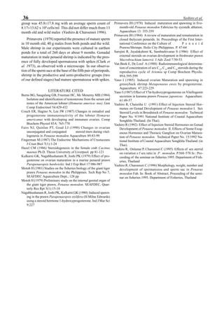 36 Yashiro et al.
group was 45.8±17.8 mg with an average sperm count of
8.17±13.62 x 106
cells/ml. This did not differ much from 13
month old and wild males (Yashiro & Charoensri 1996).
Primavera (1978) reported the presence of mature sperm
in 10 month old, 40 g males from both ponds and the wild.
Male shrimp in our experiments were cultured in earthen
ponds for a total of 260 days or about 9 months. Gonadal
maturation in male penaeid shrimp is indicated by the pres-
ence of fully developed spermatozoa with spikes (Clark et
al. 1973), as observed with a microscope. In our observa-
tion of the sperm sacs at the base of the fifth pair of periopods,
shrimp in the productive and semi-productive groups (two
of our defined stages) had mature spermatozoa with spikes.
LITERATURE CITED
Burns BG, Saugalang GB, Freeman HC, Mc Menemy MB (1984)
Isolation and identification of testosterone from the serum and
testes of the American lobster (Homarus america- nus). Gen
Comp Endocrinol 54:429-432
Couch ER, Hagino N, Lee JW (1987) Changes in estradiol and
progesterone immunoreactivity of the lobster Homarus
americanus with developing and immature ovaries. Comp
Biochem Physiol 85A: 765-770
Fairs NJ, Quinlan PT, Goad LJ (1990) Changes in ovarian
unconjugated and conjugated steroid titers during vitel-
logenesis in Penaeus monodon Aquaculture 89:83-99
Fingerman M (1987) The Endocrine Mechanisms of Crustaceans
J Crust Biol 7(1):1-24
Hazel CM (1986) Steroidogenesis in the female crab Cacinus
maenas Ph.D. Thesis University of Liverpool. pp 81-121
Kulkarni GK, Nagabhushanam R, Joshi PK (1979) Effect of pro-
gesterone on ovarian maturation in a marine penaeid prawn
Parapenaeopsis hardwickii. Ind J Exp Biol 17:986-987
Motoh H (1981) Studies on the fisheries biology of the giant tiger
prawn Penaeus monodon in the Philippines. Tech Rep No 7,
SEAFDEC Aquaculture Dept., 128 pp
Motoh H (1979) Preliminary study on the internal genital organ of
the giant tiger prawn, Penaeus monodon. SEAFDEC, Quar-
terly Res Rpt 3(1):15-18
Nagabhushanam R, Joshi PK, Kulkarni GK (1980) Induced spawn-
ing in the prawn Parapenaeopsis stylifera (H Milne Edwards)
using a steroid hormone 1-hydroxyprogesterone. Ind J Mar Sci
9:227
Primavera JH (1978) Induced maturation and spawning in five-
month-old Penaeus monodon Fabricius by eyestalk ablation.
Aquaculture 13: 355-359
Primavera JH (1984) A review of maturation and rematuration in
closed thelycum penaeids. In: Proceedings of the First Inter-
national Conference on the Culture of P e n a e i d
Prawns/Shrimps. Iloilo City Philippines. P. 47-64
Sarojini R, Jayalakshimi K, Sambashivarao S (1986) Effect of
external steroids on ovarian development in freshwater prawn
Macrobrachium lamerrii. J Adv Zool 7:50-53.
Van Beek E, De Loof A (1988) Radioimmunological determina-
tion of concentration of sex C12
, C19
and C18
steroids during the
reproductive cycle of Artemia sp Comp Biochem Physilo.
89A:595-599
Yano I (1985) Induced ovarian Maturation and spawning in
greasyback shrimp Metapenaeus ensis by progesterone.
Aquaculture. 47:223-229
Yano I (1987) Effect of 17α-hydroxyprogesterone on Vitellogenin
secretion in kuruma prawn Penaeus japonicus. Aquaculture.
61:49-57
Yashiro R, Chaisriha U (1991) Effect of Injection Steroid Hor-
mones on Gonad Development of Penaeus monodon I. Sex
Steroid Levels in Broodstock of Penaeus monodon. Technical
Paper No. 9/1991 National Institute of Coastal Aquaculture
Songkhla Thailand. (In Thai).
Yashiro R (1992) Effect of Injection Steroid Hormones on Gonad
Development of Penaeus monodon II. Effects of Some Exog-
enous Hormones and Thoracic Ganglion on Ovarian Matura-
tion of Penaeus monodon. Technical Paper No. 15/1992 Na-
tional Institute of Coastal Aquaculture Songkhla Thailand. (in
Thai).
Yashiro R, Onlamai P, Charoensri C (1995) Effects of sex sterrid
on variation o f sex ratio in P . monodon. P.568–570 In : Pro-
ceeding of the seminar on fisheries 1995. Department of Fish-
eries, Thailand
Yashiro R, Charoensri C (1996) Morphology, weight, number and
development of spermatozoa and sperm sac in Penaeus
monodon Fab. In: Book of Abstract, Proceeding of the semi-
nar on fisheries 1995. Department of Fisheries, Thailand
 
