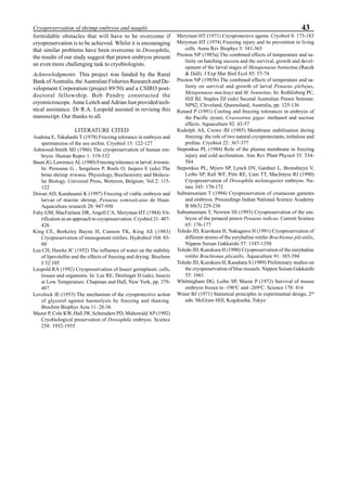 43Cryopreservation of shrimp embryos and nauplii
formidable obstacles that will have to be overcome if
cryopreservation is to be achieved. Whilst it is encouraging
that similar problems have been overcome in Drosophila,
the results of our study suggest that prawn embryos present
an even more challenging task to cryobiologists.
Acknowledgments. This project was funded by the Rural
Bank of Australia, the Australian Fisheries Research and De-
velopment Corporation (project 89/50) and a CSIRO post-
doctoral fellowship. Bob Pendry constructed the
cryomicroscope. Anne Leitch and Adrian Just provided tech-
nical assistance. Dr R.A. Leopold assisted in revising this
manuscript. Our thanks to all.
LITERATURE CITED
Asahina E, Takahashi T (1978) Freezing tolerance in embryos and
spermatozoa of the sea urchin. Cryobiol 15: 122-127
Ashwood-Smith MJ (1986) The cryopreservation of human em-
bryos. Human Repro 1: 319-332
Baust JG, Lawrence AL (1980) Freezing tolerance in larval Artemia.
In: Persoone G , Sorgeloos P, Roels O, Jaspers E (eds) The
brine shrimp Artemia. Physiology, Biochemistry and Molecu-
lar Biology. Universal Press, Wetteren, Belgium. Vol 2: 115-
122
Diwan AD, Kandasami K (1997) Freezing of viable embryos and
larvae of marine shrimp, Penaeus semisulcatus de Haan.
Aquaculture research 28: 947-950
Fahy GM, MacFarlane DR, Angell CA, Meryman HT (1984) Vit-
rification as an approach to cryopreservation. Cryobiol 21: 407-
426
King CE, Berkeley Bayne H, Cannon TK, King AE (1983)
Cryopreservation of monogonont rotifers. Hydrobiol 104: 85-
88
Lea CH, Hawke JC (1952) The influence of water on the stability
of lipovitellin and the effects of freezing and drying. Biochem
J 52:105
Leopold RA (1992) Cryopreservation of Insect germplasm: cells,
tissues and organisms. In: Lee RE, Denlinger D (eds), Insects
at Low Temperature. Chapman and Hall, New York, pp. 379-
407
Lovelock JE (1953) The mechanism of the cryoprotective action
of glycerol against haemolysis by freezing and thawing.
Biochim Biophys Acta 11: 28-36
Mazur P, Cole KW, Hall JW, Schreuders PD, Mahowald AP (1992)
Cryobiological preservation of Drosophila embryos. Science
258: 1932-1935
Meryman HT (1971) Cryoprotective agents. Cryobiol 8: 173-183
Meryman HT (1974) Freezing injury and its prevention in living
cells. Annu Rev Biophys 3: 341-363
Preston NP (1985a) The combined effects of temperature and sa-
linity on hatching success and the survival, growth and devel-
opment of the larval stages of Metapenaeus bennettae (Racek
& Dall). J Exp Mar Biol Ecol 85: 57-74
Preston NP (1985b) The combined effects of temperature and sa-
linity on survival and growth of larval Penaeus plebejus,
Metapenaeus macleayi and M. bennettae. In: Rothlisberg PC,
Hill BJ, Staples DJ (eds) Second Australian Prawn Seminar.
NPS2, Cleveland, Queensland, Australia, pp. 125-136
Renard P (1991) Cooling and freezing tolerances in embryos of
the Pacific oyster, Crassostrea gigas: methanol and sucrose
effects. Aquaculture 92: 43-57
Rudolph AS, Crowe JH (1985) Membrane stabilisation during
freezing: the role of two natural cryoprotectants, trehalose and
proline. Cryobiol 22: 367-377
Steponkus PL (1984) Role of the plasma membrane in freezing
injury and cold acclimation. Ann Rev Plant Physiol 35: 534-
584
Steponkus PL, Myers SP, Lynch DV, Gardner L, Bronshteyn V,
Leibo SP, Rall WF, Pitts RE, Linn TT, MacIntyre RJ (1990)
Cryopreservation of Drosophila melanogaster embryos. Na-
ture 345: 170-172
Subramoniam T (1994) Cryopreservation of crustacean gametes
and embryos. Proceedings Indian National Science Academy
B 60(3) 229-236
Subramoniam T, Newton SS (1993) Cryopreservation of the em-
bryos of the penaeid prawn Penaeus indicus. Current Science
65: 176-177
Toledo JD, Kurokura H, Nakagawa H (1991) Cryopreservation of
different strains of the euryhaline rotifer Brachionus plicatilis.
Nippon Suisan Gakkaishi 57: 1347-1350
Toledo JD, Kurokura H (1990) Cryopreservation of the euryhaline
rotifer Brachionus plicatilis. Aquaculture 91: 385-394
Toledo JD, Kurokura H, Kasahara S (1989) Preliminary studies on
the cryopreservation of blue mussels. Nippon Suisan Gakkaishi
55: 1661
Whittingham DG, Leibo SP, Mazur P (1972) Survival of mouse
embryos frozen to -196o
C and -269o
C. Science 178: 414
Winer BJ (1971) Statistical principles in experimental design, 2nd
edn. McGraw-Hill, Kogskusha, Tokyo
 