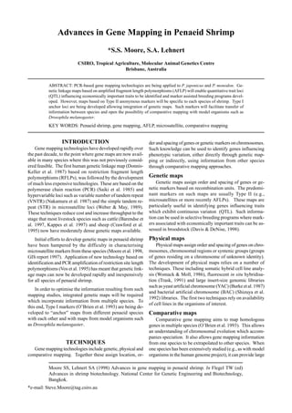 Moore SS, Lehnert SA (1998) Advances in gene mapping in penaeid shrimp. In Flegel TW (ed)
Advances in shrimp biotechnology. National Center for Genetic Engineering and Biotechnology,
Bangkok.
*e-mail: Steve.Moore@tag.csiro.au
Advances in Gene Mapping in Penaeid Shrimp
*S.S. Moore, S.A. Lehnert
CSIRO, Tropical Agriculture, Molecular Animal Genetics Centre
Brisbane, Australia
ABSTRACT: PCR-based gene mapping technologies are being applied to P. japonicus and P. monodon. Ge-
netic linkage maps based on amplified fragment length polymorphisms (AFLP) will enable quantitative trait loci
(QTL) influencing economically important traits to be identified and marker assisted breeding programs devel-
oped. However, maps based on Type II anonymous markers will be specific to each species of shrimp. Type I
anchor loci are being developed allowing integration of genetic maps. Such markers will facilitate transfer of
information between species and open the possibility of comparative mapping with model organisms such as
Drosophila melanogaster.
KEY WORDS: Penaeid shrimp, gene mapping, AFLP, microsatellite, comparative mapping
INTRODUCTION
Gene mapping technologies have developed rapidly over
the past decade, to the point where gene maps are now avail-
able in many species where this was not previously consid-
ered feasible. The first human genetic linkage map (Donnis-
Keller et al. 1987) based on restriction fragment length
polymorphisms (RFLPs), was followed by the development
of much less expensive technologies. These are based on the
polymerase chain reaction (PCR) (Saiki et al. 1985) and
hypervariable loci such as variable number of tandem repeat
(VNTR) (Nakamura et al. 1987) and the simple tandem re-
peat (STR) in microsatellite loci (Weber & May, 1989).
These techniques reduce cost and increase throughput to the
stage that most livestock species such as cattle (Barendse et
al. 1997, Kappes et al. 1997) and sheep (Crawford et al.
1995) now have moderately dense genetic maps available.
Initial efforts to develop genetic maps in penaeid shrimp
have been hampered by the difficulty in characterising
microsatellite markers from these species (Moore et al. 1998,
GIS report 1997). Application of new technology based on
identification and PCR amplification of restriction site length
polymorphisms (Vos et al. 1995) has meant that genetic link-
age maps can now be developed rapidly and inexpensively
for all species of penaeid shrimp.
In order to optimise the information resulting from such
mapping studies, integrated genetic maps will be required
which incorporate information from multiple species. To
this end, Type I markers (O’Brien et al. 1993) are being de-
veloped to “anchor” maps from different penaeid species
with each other and with maps from model organisms such
as Drosophila melanogaster.
TECHNIQUES
Gene mapping technologies include genetic, physical and
comparative mapping. Together these assign location, or-
der and spacing of genes or genetic markers on chromosomes.
Such knowledge can be used to identify genes influencing
phenotypic variation, either directly through genetic map-
ping or indirectly, using information from other species
through comparative mapping approaches.
Genetic maps
Genetic maps assign order and spacing of genes or ge-
netic markers based on recombination units. The predomi-
nant markers on such maps are usually Type II (e.g.,
microsatellites or more recently AFLPs). These maps are
particularly useful in identifying genes influencing traits
which exhibit continuous variaton (QTL). Such informa-
tion can be used in selective breeding programs where mark-
ers associated with economically important traits can be as-
sessed in broodstock (Davis & DeNise, 1998).
Physical maps
Physical maps assign order and spacing of genes on chro-
mosomes, chromosomal regions or syntenic groups (groups
of genes residing on a chromosome of unknown identity).
The development of physical maps relies on a number of
techniques. These including somatic hybrid cell line analy-
sis (Womack & Moll, 1986), fluorescent in situ hybridisa-
tion (Trask, 1991) and large insert-size genomic libraries
such as yeast artificial chromosome (YAC) (Burke et al. 1987)
and bacterial artificial chromosome (BAC) (Shizuya et al.
1992) libraries. The first two techniques rely on availability
of cell lines in the organisms of interest.
Comparative maps
Comparative gene mapping aims to map homologous
genes in multiple species (O’Brien et al. 1993). This allows
an understanding of chromosomal evolution which accom-
panies speciation. It also allows gene mapping information
from one species to be extrapolated to other species. When
one species has been extensively studied (e.g., as with model
organisms in the human genome project), it can provide large
 
