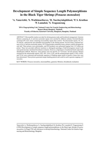 Vanavichit A, Wuthimaethavee S, Taechayinkphibool D, Kruthoo PS, Lumubol P, Tragoonrung S
(1998) Development of simple sequence length polymorphisms in the black tiger shrimp (Penaeus
monodon). In Flegel TW (ed) Advances in shrimp biotechnology. National Center for Genetic Engi-
neering and Biotechnology, Bangkok.
Development of Simple Sequence Length Polymorphisms
in the Black Tiger Shrimp (Penaeus monodon)
1
A. Vanavichit, 1
S. Wuthimaethavee, 1
D. Taechayinkphibool, 1
P. S. Kruthoo
2
P. Lumubol, 1
S. Tragoonrung
1
DNA Fingerprinting Unit, National Center for Genetic Engineering and Biotechnology
Rama 6 Road, Bangkok, Thailand
2
Faculty of Fisheries, Kasetsart Univesity, Bangkaen, Bangkok, Thailand
ABSTRACT: Microsatellite markers are ideal for shrimp genome study and broodstock management. Genomic
libraries containing di, tri and tetra nucleotide repeats were enriched by different methods. Enriched libraries
contained 34% more clones containing microsatellite repeats than controls. The dinucleotide repeats, TG, TC,
TA and GC, represent the most abundant microsatellites in the shrimp genome. Several clones contained mix-
tures of di, tri, and tetra nucleotide repeats. Of 52 dinucleotide-containing clones, primers could be designed for
only half. These primers were polymorphic, and PCR products were generated ranging from 5-25 alleles per
primer. These loci provided sufficient resolution to distinguish parentage of half-sib progenies raised in the
same pond and, thus, facilitated broodstock evaluation. However, a high degree of artefactual bands made allele
identification difficult. Moreover, some primers were not specific to P. monodon. Several genomic libraries
enriched for the trinucleotide repeats, GAT, ATC, GAA, CAG, and the tetranucleotide repeats, CATA, GATA,
and TCAG were contructed and nucleotide sequences of flanking repeat motifs of positive clones have now
been determined. These primers generated unique banding patterns and could be used in genome mapping of P.
monodon.
KEY WORDS: Penaeus monodon, microsatellites, genomic libraries, broodstock evaluation
 