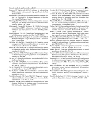 59Genetic analysis of P. monodon mtDNA
Feinberg AP, Vogelstein B (1983) A technique for radiolabelling
DNA restriction endonuclease to high specific activity. Anal
Biochem 132: 6-13
Felsenstein J (1993) Phylip (Phylogenetic Inference Package) ver-
sion 3.5c. Distributed by the author, Department of Genetics,
University of Washington, Seattle
Klinbunga S (1996a) Genetic variation and population structure
of the giant tiger shrimp (Penaeus monodon) PhD thesis, Uni-
versity of Stirling, UK, 356 pp
Klinbunga S, Penman DJ, McAndrew BJ (1996b) An improved
protocol for total DNA isolation and visualisation of mtDNA
RFLP(s) in tiger prawn, Penaeus monodon. Thai J Aquat Sci
3:36-41
Lynch M, Crease TJ (1990) The analysis of population survey data
on DNA sequence variation. Mol Biol Evol 7: 377-394
McElroy D, Moran P, Birmingham E, Kornfield I (1991) REAP
(Restriction Enzyme Analysis Package) version 4.0, Univer-
sity of Orono, Maine
McMillan WO, Raff RA, Palumbi SR (1992) Population genetic
consequences of developmental evolution in sea urchins (ge-
nus Heliocidaris ). Evolution 46: 1299-1312
Mulley JC, Latter BDH (1981a) Geographic differentiation of East-
ern Australian penaeid prawn populations Aust J Mar Fresh-
water Res 32: 889-895
Mulley JC, Latter BDH (1981b) Geographic differentiation of tropi-
cal Australian penaeid prawn populations. Aust J Mar Fresh-
water Res 32: 897-906
Nei M (1987) Molecular evolutionary genetics. Columbia Univer-
sity Press, New York
Nei M, Li WH (1979) Mathematical model for studying genetic
variation in terms of restriction endonuclease. Proc Natl Acad
Sci USA 76: 5269-5273
Nei M, Tajima F (1981) DNA polymorphism detectable by restric-
tion endonucleases. Genetics 97: 145-163
Nei M, Tajima F (1983) Maximum likelihood estimation of the
number of nucleotide substitutions from restriction sites data.
Genetics 105: 207-217.
Naish KA, Carvalho GR, Pitcher TJ (1993) The genetic structure
and microdistribution of shoals of Phoxinus phoxinus, the Eu-
ropean minow. J Fish Biol 43, 75-89.
Oohara I, Mori K (1989) Cloning and characterization of mito-
chondrial DNA from the Japanese oyster, Crassostrea gigas.
Bull Natl Res Inst Aquaculture 16:89-99
Ovenden JR (1990) Mitochondrial DNA and marine stock assess-
ment: a review. Aust J Mar Freshwater Res 41: 835-853
Ovenden JR, Brasher DJ, White RWG (1992) Mitochondrial DNA
analyses of the red rock lobster Jasus edwardsii supports an
apparent absence of population subdivision throughout Aus-
tralia. Marine Biol 112: 319-326
Palumbi SR, Wilson AC (1990) Mitochondrial DNA diversity in
the sea urchins Strongylogentrotus purpulatus and S.
droebachiensis. Evolution 44: 403-415
Phillips CA (1994) Geographic distribution of mitochondrial DNA
variants and the historical biogeography of the spotted sala-
mander, Ambystoma maculatum. Evolution 48: 597-607
Reeb CA, Avise JC (1990) A genetic discontinuity in a continu-
ously distributed species: mitochondrial DNA in the Ameri-
can oyster, Crassostrea virginica. Genetics 124: 397-406
Reed KC, Mann DA (1985) Rapid transfer of DNA from agarose
gels to nylon membrane. Nucleic Acids Res 13: 7207-7221
Roff DA, Bentzen P (1989) The statistical analysis of mitochon-
drial DNA polymorphisms: X 2
and the problems of small sam-
ples. Mol Biol Evol 6: 539-545
Ryman N (1991) Conservation genetics consideration in fishery
management. J Fish Biol 39 (suppl. A): 211-224
Slatkin M (1987) Gene flow and geographic structure of natural
populations. Science 236: 787-792
Sodsuk S (1996) Genetic Population Structure of Penaeus monodon
Fabricius using Allozyme and Mitochondrial DNA Analysis.
PhD thesis. University of Stirling, UK, 303 pp
Suraswadi P (1995) Use of biological filtration and closed systems
to reduce environmental impacts from coastal shrimp (Penaeus
monodon ) culture. MSc. Thesis. University of Stirling, UK,
150 pp
Ward RD, Skibinski, DOF and Woodwark, M (1992) Protein het-
erozygosity, protein structure, and taxonomic differentiation.
Evol Biol 26: 73-159
Ward RD, Grewe PM (1994) Appraisal of molecular genetic tech-
niques in fisheries. Reviews in Fish Biology and Fisheries 4:
300-325
Weir BS, Cockerham CC (1984) Estimating F-statistics for the
analysis of population structure. Evolution 38: 1358-1370
 